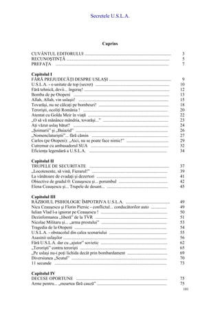 Secretele U.S.L.A.
101
Cuprins
CUVÂNTUL EDITORULUI .............................................................................. 3
RECUNOŞTINŢĂ ............................................................................................. 5
PREFAŢA ...................................................................................................... 7
Capitolul I
FĂRĂ PREJUDECĂŢI DESPRE USLAŞI ........................................................ 9
U.S.L.A. - o unitate de top (secret) ................................................................... 10
Fără tehnică, devii... îngeraş! ............................................................................. 12
Bomba de pe Otopeni ...................................................................................... 13
Allah, Allah, vin uslaşii! ................................................................................. 15
Tovarăşi, nu ne călcaţi pe bombeuri! ............................................................... 18
Terorişti, ocoliţi România ! ............................................................................ 20
Atentat cu Golda Meir în viaţă ......................................................................... 22
„O să vă mănânce mândria, tovarăşi...” ........................................................... 23
Aţi văzut uslaş bătut? ...................................................................................... 24
„Şoimarii” şi „Baiazid” ................................................................................... 26
„Nomenclaturiştii”... fără cămin ..................................................................... 27
Carlos (pe Otopeni): „Aici, nu se poate face nimic!” ...................................... 29
Cutremur cu ambasadorul SUA ...................................................................... 32
Eficienţa legendară a U.S.L.A. ...................................................................... 34
Capitolul II
TRUPELE DE SECURITATE ........................................................................ 37
„Locotenente, să vină, Fierarul!” .................................................................... 39
La vânătoare de evadaţi şi dezertori ............................................................... 41
Obiective de gradul 0: Ceauşescu şi... porumbul ............................................ 42
Elena Ceauşescu şi... Trupele de desant... ....................................................... 45
Capitolul III
RĂZBOIUL PSIHOLOGIC ÎMPOTRIVA U.S.L.A. ........................................ 49
Nicu Ceauşescu şi Florin Piersic - conflictul... conducătorilor auto .............. 49
Iulian Vlad l-a ignorat pe Ceauşescu ! ............................................................ 50
Dezinformarea „liberă” de la TVR ................................................................. 51
Nicolae Militaru şi... „arma prostului” ........................................................... 53
Tragedia de la Otopeni ................................................................................... 54
U.S.L.A. - obstacolul din calea scenariului .................................................... 55
Asasinii uslaşilor ............................................................................................. 56
Fără U.S.L.A. dar cu „ajutor” sovietic ............................................................ 62
„Terorişti” contra terorişti .............................................................................. 65
„Pe uslaşi nu-i poţi lichida decât prin bombardament .................................... 69
Diversiunea „Scutul” ...................................................................................... 70
11 secunde ..................................................................................................... 73
Capitolul IV
DECESE OPORTUNE .................................................................................. 75
Arme pentru... „moartea fără cauză” ............................................................... 75
 