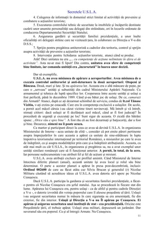 Secretele U.S.L.A.
11
4. Culegerea de informaţii în domeniul strict limitat al activităţii de prevenire şi
combatere a acţiunilor teroriste;
5. Executarea controlului tehnic de securitate la imobilele şi încăperile destinate
cazării unor anumite personalităţi sau delegaţi din străinătate, ori în locurile ordonate de
conducerea Departamentului Securităţii Statului;
6. Asigurarea gardării şi securităţii familiei prezidenţiale, a unor înalte
oficialităţi ori delegaţii străine care ne vizitează ţara, în colaborare cu Direcţia a V-a din
D.S.S.;
7. Sprijin pentru pregătirea antiteroristă a cadrelor din teritoriu, control şi sprijin
asupra activităţii de prevenire a acţiunilor teroriste;
8. Intervenţia pentru lichidarea acţiunilor teroriste, atunci când se produc.
Atât! Deci unitatea nu era „... cu competenţe de acţiune nelimitate în sfera ei de
activitate”. Asta ne-ar mai fi lipsit! Din contra, unitatea avea sfere de competenţă
bine limitate, iar comanda unităţii era „încorsetată” în luarea unor decizii.
Dar să exemplific.
U.S.L.A. nu avea misiunea de apărare a aeroporturilor. Avea misiunea de a
executa controlul antiterorist şi anti-deturnare la două aeroporturi: Otopeni şi
Băneasa. Două, mari şi late. Şi nu apărarea lor. Aceasta era o altă mâncare de peşte, pe
care o „serveau” unităţi şi subunităţi din cadrul Ministerului Apărării Naţionale. Cu
armamentul şi tehnica de luptă specifice lor. Cooperarea între aceste unităţi şi uslaşi a
fost perfectă, până în decembrie 1989. Când şi-au bătut joc de uslaşi. De ce, camarazi
din Armată? Atunci, după ce aţi dezarmat schimbul de serviciu, condus de lt.col Tănase
Vizitiu, v-aţi extins pe estacadă. Care era în competenţa exclusivă a uslaşilor. De acolo,
a pornit acel măcel căruia i-au căzut victime tineri nevinovaţi. Mă întreb şi vă întreb,
stimaţi cititori: dacă uslaşii ar fi dezlănţuit acel măcel, când ar fi fost judecaţi? În
procedură de urgenţă şi executaţi pe loc! Sunt sigur de aceasta. O zicală din bătrâni
spune: „Orice rău e spre bine”. A fost rău că au fost dezarmaţi şi batjocoriţi, dar a fost
şi bine. Deoarece, nimeni nu îi poate acuza.
Ca martor şi participant direct la ceea ce avea să devină U.S.L.A. în organizarea
Ministerului de Interne - acea unitate de elită -, consider că pot emite păreri pertinente
asupra împrejurărilor în care aceasta a apărut ca unitate de sine-stătătoare în lupta
împotriva terorismului internaţional pe teritoriul României, a misiunilor pe care le avea
de îndeplinit, ca şi asupra modalităţilor prin care şi-a îndeplinit atribuţiunile. Aceasta, cu
atât mai mult cu cât U.S.LA., în organizarea şi pregătirea sa, nu a avut exemplul unor
unităţi similare româneşti care să fi funcţionat anterior. A pornit, în total, de la zero.
Iar persoane nedocumentate i-au atribuit fel şi fel de acţiuni şi misiuni.
U.S.L.A. avea atribuţii exclusiv pe profilul amintit. Când Ministerul de Interne
întocmea diferite planuri (anual), această unitate îşi avea locul şi rolul său bine
determinat. O parte a acestor planuri a apărut în presa post-decembristă, inclusiv
Ordinul 002600 de care au făcut atâta caz Silviu Brucan şi generalul (r) Nicolae
Militaru căutând să acrediteze ideea că U.S.L.A. avea datoria să-l apere pe Nicolae
Ceauşescu.
Dacă U.S.L.A. participa la gardarea şi securitatea familiei prezidenţiale, a făcut-
o pentru că Nicolae Ceauşescu era şeful statului. Aşa se procedează în fiecare stat din
lume. Apărarea lui Ceauşescu era, pentru uslaşi - ca de altfel şi pentru cadrele Direcţiei
a V-a -, o datorie izvorâtă din voinţa poporului care îl alesese preşedinte al ţării. Uslaşii
i-au asigurat securitatea numai în măsura în care siguranţa sa era ameninţată, fie din
exterior, fie din interior. Uslaşii şi Direcţia a V-a nu Îl apărau pe Ceauşescu. Ei
apărau şi asigurau securitatea unei instituţii de stat - cea prezidenţială. Oricine este
Preşedintele ţării, el trebuie apărat. Uslaşii erau militari, depuseseră un jurământ. Dar
suveranul său era poporul. Ca şi al întregii Armate. Nu Ceauşescu.
 