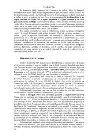 Teodor Filip
12
În decembrie 1989, împotriva lui Ceauşescu s-a ridicat Măria Sa Poporul,
arătând răspicat că nu-l mai doreşte ca preşedinte al ţării, în această situaţie, uslaşii - ca
de altfel întreaga Armată - au înţeles că împotriva propriului popor nu lupţi, chiar dacă
ar trebui să aperi o instituţie de stat, fie ea şi cea prezidenţială. Un Preşedinte şi un
regim contestat de Popor nu le aperi. Poporului i se jură credinţă şi nu unei
personalităţi sau instituţii. Lucru valabil şi pentru cultura generală a marelui politolog
român Silviu Brucan, care susţine sus şi tare că, ştie el, „securiştii” depuneau jurământul
ca să-l apere, cu preţul vieţii, pe Ceauşescu. Cum poate acest prezicător din Dămăroaia
să batjocorească jurământul sfânt faţă de Ţară şi Popor!
Prin natura misiunilor pe care le îndeplineau, uslaşii deveneau principalele
„ţinte” în cazul declanşării unei acţiuni teroriste. Unii îşi exercitau misiunea „la
vedere”: paza şi apărarea ambasadelor ori domiciliilor diplomaţilor, securitatea
demnitarilor ori a altor personalităţi, controlul antiterorist şi antideturnare ş.a. Eram
conştienţi că dacă s-ar fi produs un act terorist - ocuparea unei ambasade, uciderea unui
diplomat, introducerea de armament ori exploziv la bordul unei aeronave etc.-
sentimentul de încredere în fermitatea, loialitatea, dârzenia şi curajul nostru, din partea
corpului diplomatic acreditat în România, s-ar fi pierdut. Iar acest sentiment de
neîncredere se putea extinde la a aprecia că sistemul de protecţie a obiectivelor şi
diplomaţilor în România este labil.
Fără tehnică, devii... îngeraş!
Dacă în decembrie 1989 naţiunea a fost dezinformată şi minţită, vizavi de uslaşi,
acest lucru s-a petrecut o bună perioadă de timp şi după. Grav este faptul că acest lucru
l-au făcut unii ziarişti, care, în goană după senzaţional, răstălmăcesc anumite fapte sau
măsuri. Astfel, în „Evenimentul zilei” din 11 octombrie 1994, sub semnătura lui Doru
Dragomir, a fost publicat articolul „SPP a achiziţionat echipament antiterorist în
valoare de peste 300.000 de dolari”, pe care îl reproduc în întregime:
„Pentru ca preşedintele Ion Iliescu să se simtă în siguranţă la Cotroceni,
Guvernul României a aprobat achiziţionarea de echipamente de comunicaţii şi
antiterorism, în valoare de peste 300.000 de dolari. Este vorba de sisteme de
comunicaţii radio şi de interceptare a convorbirilor la distanţă, precum şi de armament
si tehnică folosită împotriva teroriştilor. Toate acestea au intrat în dotarea
subordonaţilor colonelului Dumitru Iliescu, şeful Serviciului de Protecţie şi Pază.
Echipamentele menţionate mai sus au fost introduse în ţară fără achitarea
taxelor vamale, conform Hotărârii Guvernului nr. 144/1994”.
Afirm că întregul articol este tendenţios şi caută să dezinformeze cititorii.
Numai cine nu cunoaşte activitatea antiteroristă, greutăţile, riscurile şi implicaţiile ei,
poate scrie aşa ceva. SPP-ul nu îl apăra pe Ion Iliescu. El apără şi asigură securitatea
unei instituţii de stat - Preşedinţia. Ion Iliescu a fost ales de majoritatea poporului în
această funcţie. Fiind Preşedintele ţării, reprezenta Poporul Român. Trebuia apărat. Nu
Ion Iliescu. Ci Preşedintele. Aşa cum se procedează şi cu actualul Preşedinte - Emil
Constantinescu. Oare este atât de greu de priceput acest lucru? Şi cu ce să-l apere SPP-
ul? Cu ciomege, cu praştii, cu arcuri? Unor astfel de persoane, care scriu asemenea
lucruri tendenţioase, precum şi celor care îi cred le doresc un singur lucru: să activeze ca
lucrător antiterorist o singură lună. Timp în care să se producă şi un act terorist. Să vadă
şi să simtă pe viu ce înseamnă stresul, să ai permanent morcovul în fund, să-ţi moară
camarazii lângă tine şi să nu ai cu ce riposta. După aceea să vorbească şi să scrie...
Stimaţi cititori, luptătorii antiterorişti sunt în misiune permanentă. Ei au semnat
un „contract cu moartea”, care poate veni oricând şi de oriunde. Cunosc formele şi
metodele de acţiune ale teroriştilor (numai despre acestea aş putea scrie o carte de sine-
 