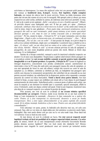 Teodor Filip
14
activitatea se întrerupsese. La masa din mijlocul celor trei era prezent şeful punctului,
doi vameşi şi locţiitorul meu, lt.maj.E. Acesta, fost luptător, triplu campion
balcanic, era numai de câteva luni în acest serviciu. Nimic nu trăda tensiunea celor
patru dar mi-am dat seama că ceva este în neregulă. Mă apropii calm şi observ pe masa
respectivă un colet izolat, ambalat în carton, de mărimea unui televizor portabil. Lt.maj.
E. mă ia de o parte şi-mi şopteşte: „Şefu’, s-ar părea că este o bombă-capcană”. Observ
că privirile tuturor erau îndreptate spre noi. Îl bat pe umăr şi-i spun: „Zâmbeşte
camarade, zâmbeşte chiar dacă ţi-a intrat morcovu în fund” şi fac semn unui vameş să
vină la mine, timp în care gândeam: „Peste puţin timp, aterizează următoarea cursă,
pasagerii din sală nu sunt «terminaţi», până anunţ unitatea şi-mi trimite specialiştii
durează aproape o oră, timp în care ar trebui evacuată sala şi întreruptă orice
activitate”. Pe loc, anunţ în staţie: „Vârtejul la P3” şi îi spun vameşului, care era deja
lângă mine: „După ce plec cu bazaconia asta, vă continuaţi activitatea”. „Dar...” dă să
mă întrerupă, „Nici un dar, este un ordin”. A luat poziţie de drepţi, m-a privit drept în
ochi şi m-a salutat milităreşte, după care s-a îndepărtat. Locţiitorul meu a zâmbit şi mi-a
spus: „Ce dracu', şefu', nu am văzut încă un vameş să ne salute astfel'!”. „Vei pricepe
mai târziu, bătrâne. Rămâi în sală” şi mi-am aruncat privirea în sala de aşteptare a
pasagerilor, de care eram despărţiţi printr-un perete din sticlă. Băieţii şi fetele deja
acţionau. Ce se întâmplase?
Înainte de a începe controlul, vameşul a auzit în interiorul coletului respectiv un
ţăcănit. Ca al unui ceas deşteptător. Suspiciunea a apărut când nimeni dintre pasageri nu
a revendicat coletul. Iar noi aveam stabilite semnale şi parole pentru toate situaţiile
imaginabile ce s-ar fi putut produce. La parola „Vârtejul la P3” (eram în legătură cu
întregul dispozitiv), concomitent s-au produs următoarele acţiuni: autoturismul de
intervenţie a tras la P3 (una din uşile prin care pasagerii ieşeau din sala de aşteptare, şi
cea mai apropiată de locul în care mă aflam); colegii din rezervă au venit în sala de
aşteptare şi, cu răbdare, calmitate şi zâmbete pe feţe, au îndepărtat toţi pasagerii spre
scările care duceau la restaurantul aeroportului; doi subofiţeri de pe estacadă nu au mai
permis accesul nimănui, iar subofiţerul de la dispecerat, pentru orice siguranţă, a anunţat
punctele de control să ridice baricadele. Totul a durat circa patru minute. Am luat
coletul în braţe, cu paşi repezi am străbătut cele două săli şi l-am depus în port-bagajul
autoturismului de intervenţie. Subofiţerul-şofer, a aruncat peste el pătura anti-schije, am
urcat în maşină şi am demarat în trombă spre o cazemată, special amenajată, aflată la
circa 2 kilometri, unde am depus coletul sub pază. Când m-am înapoiat, locţiitorul meu
ştia deja de ce vameşul respectiv m-a salutat în poziţie de drepţi.
Prin aceasta, am vrut să scot în evidenţă că nu aveam tehnica specifică
dezamorsărilor pe aeroport. Ulterior, mulţi m-au întrebat de ce am luat coletul în
braţe şi l-am transportat la cazemată. „Deoarece în faţa vameşului nu a apărut din
senin. Pentru că a fost transportat cu electrocarul, deoarece a urcat pe banda
transportoare. Deci, a fost supus zdruncinăturilor şi nu putea exploda din această
cauză. Şi în ultima instanţă, hotărârea a fost a mea. Pentru care am primit felicitările
comandanţilor”.
Unii cârcotaşi vor pune, poate, la îndoială cele descrise mai sus, ori cele care
urmează. Sau, alţii se vor mira că, după atâţia ani, îmi amintesc cu precizie unele fapte,
întâmplări. Dar sunt unele dintre cele pe care nu le voi uita toată viaţa. Doar dacă mă
voi scleroza. Ceea ce încă nu este cazul.
Şi mai doresc să scot în evidenţă un lucru. Un stat care-şi respectă aceşti
luptători trebuie să facă tot posibilul să le asigure suportul tehnic necesar. Cu orice
preţ. Şi atunci, întreb: de ce unii interpretează eronat eforturile Guvernului Român
pentru dotarea acestor luptători? Mai vor încă morţi din rândurile lor? Doresc
producerea unei tragedii în cazul producerii unui act terorist pe teritoriul nostru
 