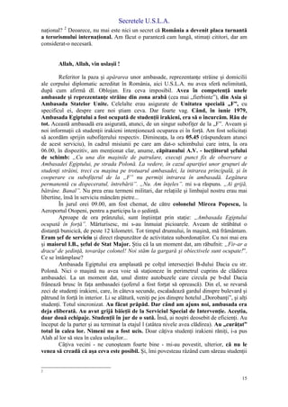 Secretele U.S.L.A.
15
naţional? 2
Deoarece, nu mai este nici un secret că România a devenit placa turnantă
a terorismului internaţional. Am făcut o paranteză cam lungă, stimaţi cititori, dar am
considerat-o necesară.
Allah, Allah, vin uslaşii !
Referitor la paza şi apărarea unor ambasade, reprezentanţe străine şi domicilii
ale corpului diplomatic acreditat în România, aici U.S.L.A. nu avea sferă nelimitată,
după cum afirmă dl. Oblojan. Era ceva imposibil. Avea în competenţă unele
ambasade şi reprezentanţe străine din zona arabă (cea mai „fierbinte”), din Asia şi
Ambasada Statelor Unite. Celelalte erau asigurate de Unitatea specială „F”, cu
specificul ei, despre care noi ştiam ceva. Dar foarte vag. Când, în iunie 1979,
Ambasada Egiptului a fost ocupată de studenţii irakieni, era să o încurcăm. Rău de
tot. Această ambasadă era asigurată, atunci, de un singur subofiţer de la „F”. Aveam şi
noi informaţii că studenţii irakieni intenţionează ocuparea ei în forţă. Am fost solicitaţi
să acordăm sprijin subofiţerului respectiv. Dimineaţa, la ora 05.45 (răspundeam atunci
de acest serviciu), în cadrul misiunii pe care am dat-o schimbului care intra, la ora
06.00, în dispozitiv, am menţionat clar, anume, căpitanului A.V. - locţiitorul şefului
de schimb: „Cu una din maşinile de patrulare, execuţi punct fix de observare a
Ambasadei Egiptului, pe strada Polonă. La vedere, în cazul apariţiei unor grupuri de
studenţi străini, treci cu maşina pe trotuarul ambasadei, la intrarea principală, şi în
cooperare cu subofiţerul de la „F” nu permiţi intrarea în ambasadă. Legătura
permanentă cu dispeceratul, întrebării”. „Nu. Am înţeles”. mi s-a răspuns. „Ai grijă,
bătrâne. Banal”. Nu prea erau termeni militari, dar relaţiile şi limbajul nostru erau mai
libertine, însă în serviciu mâncăm pietre...
În jurul orei 09.00, am fost chemat, de către colonelul Mircea Popescu, la
Aeroportul Otopeni, pentru a participa la o şedinţă.
Aproape de ora prânzului, sunt înştiinţat prin staţie: „Ambasada Egiptului
ocupată în forţă”. Mărturisesc, mi s-au înmuiat picioarele. Aveam de străbătut o
distanţă bunicică, de peste 12 kilometri. Tot timpul drumului, în maşină, mă frământam.
Eram şef de serviciu şi direct răspunzător de activitatea subordonaţilor. Cu noi mai era
şi maiorul I.B., şeful de Stat Major. Ştiu că la un moment dat, am răbufnit: „Fir-ar a
dracu' de şedinţă, tovarăşe colonel! Noi stăm la gargară şi obiectivele sunt ocupate!”.
Ce se întâmplase?
Ambasada Egiptului era amplasată pe colţul intersecţiei B-dului Dacia cu str.
Polonă. Nici o maşină nu avea voie să staţioneze în perimetrul cuprins de clădirea
ambasadei. La un moment dat, unul dintre autobuzele care circula pe b-dul Dacia
frânează brusc în faţa ambasadei (şoferul a fost forţat să oprească). Din el, se revarsă
zeci de studenţi irakieni, care, în câteva secunde, escaladează gardul dinspre bulevard şi
pătrund în forţă în interior. Li se alătură, veniţi pe jos dinspre hotelul „Dorobanţi”, şi alţi
studenţi. Totul sincronizat. Au făcut prăpăd. Dar când am ajuns noi, ambasada era
deja eliberată. Au avut grijă băieţii de la Serviciul Special de Intervenţie. Aceştia,
doar două echipaje. Studenţii în jur de o sută. Însă, ai noştri deosebit de eficienţi. Au
început de la parter şi au terminat la etajul l (atâtea nivele avea clădirea). Au „curăţat”
totul în calea lor. Nimeni nu a fost ucis. Doar câţiva studenţi irakieni răniţi, i-a pus
Alah al lor să stea în calea uslaşilor...
Câţiva vecini - ne cunoşteam foarte bine - mi-au povestit, ulterior, că nu le
venea să creadă că aşa ceva este posibil. Şi, îmi povesteau râzând cum săreau studenţii
2
 
