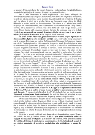 Teodor Filip
16
pe geamuri. Uşile, mobilierul din birouri, ferestrele - praf şi pulbere. Dar până la lăsarea
întunericului, echipajele de tâmplari şi zugravi au pus totul la punct.
De la acea intervenţie, o scenă tragi-comică. Unul dintre echipajele de
intervenţie era condus de lt.maj.Ene. Fizionomie pură arabă, într-un grup de tineri arabi,
nu ai fi zis că era european. La un moment dat, pătrunzând într-o încăpere de la etaj,
poc! Un glonte îi şuieră pe la ureche. Noroc cu Ene-arabu': avea reflexe de felină,
dobândite în urma a sute de ore de antrenament. Cine trăsese în el? Nimeni altul, decât
un poliţist din cadrul ambasadei, care îl confundase cu un student irakian. Dar şi Ene s-a
orientat, într-o fracţiune de secundă. Nu a tras. Putea să-l facă sită pe poliţist. Avea
motiv. Nu ar fi putut să-l condamne nimeni. Dar şi-a dat seama pe cine avea în faţă.
U.S.L.A. nu avea nevoie de oameni, de cadre avide în a trage, care să nu se poată
orienta în fracţiuni de secundă. A fost singurul foc de armă tras.
În urma acestei intervenţii, prin Ministerul de interne, corpul diplomatic al
Ambasadei R.A.Egipt a adus mulţumiri unităţii. Dar... pentru că a fost şi un dar care
era să ne coste. Libertatea sau cariera. Şefii noştri din Ministerul de Interne au început
cercetările. Toată după-amiaza zilei respective şi o parte a nopţii. Bietul căpitan A. a dat
cu subsemnatul cât pentru două generaţii. S-a verificat şi răsverificat modul în care am
executat pregătirea schimbului la intrarea în serviciu. Toată activitatea mea până la
ocuparea ambasadei. Comandanţii noştri au fost luaţi în focuri. De către cei din
minister. Care, după consumarea faptei, erau mari specialişti în antiterorism. Specialiştii
lui peşte! „De ce nu a stat maşina pe trotuarul ambasadei?” (în concepţia lor putea
cuprinde tot perimetrul). „De ce nu aţi prevăzut o asemenea situaţie?” (o prevăzusem,
dar ordinul era clar: se face doar observarea din punct fix). „De ce nu aţi intervenit de la
început în interiorul ambasadei?” (adică echipajul condus de căpitanul A). „De ce
căpitanul Filip era la Otopeni?” „De ce... De ce...?”. Ce mai o sfeclisem! Şedinţele
sexuale (adică luatul la întrebări) se ţineau lanţ. Erau mai catolici decât Papa. Nu puteau
pricepe câteva lucruri elementare: nu aveam în pază şi apărare directă acel obiectiv; de
la gard, în interior, incinta ambasadei este teritoriul respectiv, unde nu ai voie să intri,
chiar dacă eşti invitat (interveneau doar cei anume numiţi); de unde era maşina cu cpt.
A., în punct fix de observare, nu putea interveni în secunda în care oprise brusc
autobuzul. Şi mai câte?! Noroc cu ai noştri comandanţi. Au luat-o şi ei pe coajă, dar ne-
au susţinut, ne-au apărat. Cu aşa comandanţi, stimaţi cititori, mergi şi în iad! Pe
astfel de comandanţi îi aperi. Cu preţul vieţii tale. Să nu credeţi că spun cuvinte mari.
Nu îi conteşti şi nu le pui la îndoială calităţile şi capacitatea profesională. Aşa cum s-a
întâmplat cu zeci de cadre, cu funcţii şi grade mari, după evenimentele din decembrie
1989. În urma acestui incident, la cererea R.A.Egipt şi cu aprobarea Ministerului
de Interne, U.S.L.A. a luat în primire şi paza şi apărarea acestei ambasade. Cum
scrie la carte. A rămas şi subofiţerul de la „F”. Cu treburile lui, noi cu ale noastre.
Diplomaţii egipteni erau foarte mulţumiţi. Au mai fost încercări, vizavi de această
ambasadă dar numai prezenţa dispozitivului de pază şi apărare tăia pofta oricui.
De la acea intervenţie a băieţilor de la Serviciul Special de Intervenţie s-a dus
buhul, printre studenţii străini, despre noi. Când treceau pe lângă obiectivele pe care le
aveam în pază, îi priveau pe cei din dispozitive cu mai multă atenţie, parcă cu respect
dar şi teamă în acelaşi timp. Au încercat să studieze dispozitivele dar erau reperaţi
urgent şi luaţi la întrebări. Sistemul de pază şi apărare de la fiecare obiectiv era schimbat
în permanenţă. Era o luptă de studiu, de tatonare. Iar noi eram pregătiţi să intervenim şi
în alte moduri.
Referitor la această problemă, mai doresc să scot în evidenţă un aspect. De care
noi, uslaşii, am fost şi suntem mândri. U.S.L.A. şi-a adus contribuţia, deloc de
neglijat, la creşterea prestigiului ţării noastre în exterior. Prin profesionalismul
dovedit în activitatea de combatere a terorismului pe teritoriul naţional, uslaşii şi-
au câştigat admiraţia şi preţuirea specialiştilor din străinătate, a membrilor
 