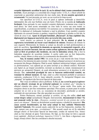 Secretele U.S.L.A.
17
corpului diplomatic acreditat în ţară. Şi, nu în ultimul rând, teama comandourilor
teroriste. Acest prestigiu s-a consolidat de-a lungul anilor. U.S.L.A. a făcut schimb de
experienţă cu specialişti antiterorişti din mai multe state. Şi era unanim apreciată şi
recunoscută. Voi mai prezenta, pe scurt, un caz rezolvat în timp record.
Am specificat că U.S.L.A. avea în pază şi apărare ambasade şi domiciliile
diplomaţilor din cele mai fierbinţi zone ale lumii. Printre ele se număra şi Ambasada
Iordaniei. Erau perioade în care membrii corpului diplomatic iordanian erau vizaţi în
mod direct. Iar când aceste ameninţări nu erau luate în serios sau erau tratate cu
superficialitate, se producea inevitabilul. Un asemenea caz s-a întâmplat în vara anului
1982. Un diplomat al Ambasadei Iordaniei a ieşit la plimbare. Cum membrii corpului
diplomatic nu ceruseră însoţire şi gardare, respectivul diplomat se plimba cu fiul său, în
vârstă de circa 6 ani. Ajuns în dreptul hotelului „Bucureşti”, în faţa copilului său,
diplomatul este împuşcat mortal de către un terorist din zona arabă.
Actul terorist s-a petrecut în jurul prânzului. De la atentat şi până la
capturarea teroristului au trecut exact douăzeci de minute. Douăzeci de minute în
care organele Ministerului de Interne şi uslaşii au dovedit un înalt profesionalism şi
spirit de sacrificiu. Specialiştii în domeniu au apreciat, la momentul respectiv, că a
captura un terorist înarmat, într-un centru urban aglomerat, într-un timp atât de
scurt şi fără să producă alte incidente, nu este la îndemâna oricui. Dar a fost la
îndemâna organelor de securitate române. A acelor cadre care au fost batjocorite,
umilite, vânate, bătute şi chiar ucise în evenimentele din decembrie 1989.
Sau, în toamna anului 1983. Un avion de pe o rută internă din fosta Uniune
Sovietică a fost deturnat de patru terorişti. Au obligat echipajul aeronavei să aterizeze pe
aeroportul din Burgas (Bulgaria). Până la urmă, luptătorii antiterorişti bulgari, acţionând
cu profesionalism, i-au capturat pe cei patru terorişti şi au eliberat ostaticii. Relevant
este faptul că, pe timpul cercetărilor, teroriştii au declarat că, iniţial, intenţionaseră să
aterizeze pe aeroportul Otopeni, să ceară alimentarea aeronavei şi să decoleze în altă
direcţie. Dar, cunoscând prestigiul de care se bucurau antiteroriştii români, au
renunţat în ultimul moment. De fapt, când s-a aflat itinerarul probabil al aeronavei
capturate, conducerea U.S.L.A. luase măsurile cuvenite. Pe Aeroportul Otopeni erau
„aşteptaţi” de luptătorii din Serviciul Special de Intervenţie.
Mai vreau să subliniez câteva probleme. U.S.L.A. nu a avut în pază şi apărare
nici un obiectiv strategic de pe teritoriul naţional. Iar cuvântul „etc.” introdus la
sfârşitul citatului din cartea „Fantomele lui Pacepa” spune multe. Prea multe, pe
marginea căruia se pot face nenumărate speculaţii. Prin aceasta, se poate pune în seama
uslaşilor tot ce vrei şi nu vrei, ca: executarea de descinderi, percheziţii şi arestări,
maltratări ale unor persoane. Dar câte speculaţii nu se pot face?
Pentru Dumnezeu, stimaţi jurnalişti şi scriitori, vă rog din suflet, când mai
scrieţi despre uslaşi (actualmente Brigada Anti-teroristă), documentaţi-vă bine! Nu
mai aruncaţi vorbe în vânt. „Deoarece, cuvântul nerostit îţi este prieten dar vorba
spusă este duşman”. Destul au dezinformat această naţiune o şleahtă de nemernici. Din
cauza acestei dezinformări, au fost ucişi uslaşii în faţa sediului Ministerului
Apărării Naţionale. Din această cauză, cadavrele lor au fost batjocorite, mutilate. De
nişte oameni care şi-au spus „revoluţionari”. Din această cauză era să fie măcelărit
întregul efectiv al Serviciului Special de Intervenţie, condus de maiorul Ene. Atunci
când au fost chemaţi să apere Televiziunea. De fapt, au fost atraşi tot într-o capcană
(vezi capitolul „Războiul psihologic împotriva U.S.LA”). Am făcut o digresiune cam
lungă, stimaţi cititori. Dar am considerat-o absolut necesară.
 