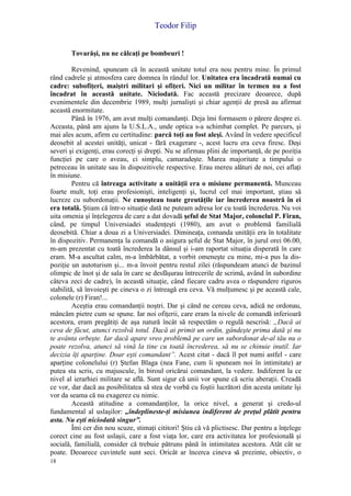 Teodor Filip
18
Tovarăşi, nu ne călcaţi pe bombeuri !
Revenind, spuneam că în această unitate totul era nou pentru mine. În primul
rând cadrele şi atmosfera care domnea în rândul lor. Unitatea era încadrată numai cu
cadre: subofiţeri, maiştri militari şi ofiţeri. Nici un militar în termen nu a fost
încadrat în această unitate. Niciodată. Fac această precizare deoarece, după
evenimentele din decembrie 1989, mulţi jurnalişti şi chiar agenţii de presă au afirmat
această enormitate.
Până în 1976, am avut mulţi comandanţi. Deja îmi formasem o părere despre ei.
Aceasta, până am ajuns la U.S.L.A., unde optica s-a schimbat complet. Pe parcurs, şi
mai ales acum, afirm cu certitudine: parcă toţi au fost aleşi. Având în vedere specificul
deosebit al acestei unităţi, unicat - fără exagerare -, acest lucru era ceva firesc. Deşi
severi şi exigenţi, erau corecţi şi drepţi. Nu se afirmau plini de importanţă, de pe poziţia
funcţiei pe care o aveau, ci simplu, camaradeşte. Marea majoritate a timpului o
petreceau în unitate sau în dispozitivele respective. Erau mereu alături de noi, cei aflaţi
în misiune.
Pentru că întreaga activitate a unităţii era o misiune permanentă. Munceau
foarte mult, toţi erau profesionişti, inteligenţi şi, lucrul cel mai important, ştiau să
lucreze cu subordonaţii. Ne cunoşteau toate greutăţile iar încrederea noastră în ei
era totală. Ştiam că într-o situaţie dată ne puteam adresa lor cu toată încrederea. Nu voi
uita omenia şi înţelegerea de care a dat dovadă şeful de Stat Major, colonelul P. Firan,
când, pe timpul Universiadei studenţeşti (1980), am avut o problemă familială
deosebită. Chiar a doua zi a Universiadei. Dimineaţa, comanda unităţii era în totalitate
în dispozitiv. Permanenţa la comandă o asigura şeful de Stat Major, în jurul orei 06.00,
m-am prezentat cu toată încrederea la dânsul şi i-am raportat situaţia disperată în care
eram. M-a ascultat calm, m-a îmbărbătat, a vorbit omeneşte cu mine, mi-a pus la dis-
poziţie un autoturism şi... m-a învoit pentru restul zilei (răspundeam atunci de bazinul
olimpic de înot şi de sala în care se desfăşurau întrecerile de scrimă, având în subordine
câteva zeci de cadre), în această situaţie, când fiecare cadru avea o răspundere riguros
stabilită, să învoieşti pe cineva o zi întreagă era ceva. Vă mulţumesc şi pe această cale,
colonele (r) Firan!...
Aceştia erau comandanţii noştri. Dar şi când ne cereau ceva, adică ne ordonau,
mâncăm pietre cum se spune. Iar noi ofiţerii, care eram la nivele de comandă inferioară
acestora, eram pregătiţi de aşa natură încât să respectăm o regulă nescrisă: „Dacă ai
ceva de făcut, atunci rezolvă totul. Dacă ai primit un ordin, gândeşte prima dată şi nu
te avânta orbeşte. Iar dacă apare vreo problemă pe care un subordonat de-al tău nu o
poate rezolva, atunci să vină la tine cu toată încrederea, să nu se chinuie inutil. Iar
decizia îţi aparţine. Doar eşti comandant”. Acest citat - dacă îl pot numi astfel - care
aparţine colonelului (r) Ştefan Blaga (nea Fane, cum îi spuneam noi în intimitate) ar
putea sta scris, cu majuscule, în biroul oricărui comandant, la vedere. Indiferent la ce
nivel al ierarhiei militare se află. Sunt sigur că unii vor spune că scriu aberaţii. Creadă
ce vor, dar dacă au posibilitatea să stea de vorbă cu foştii lucrători din acesta unitate îşi
vor da seama că nu exagerez cu nimic.
Această atitudine a comandanţilor, la orice nivel, a generat şi credo-ul
fundamental al uslaşilor: „îndeplineste-ţi misiunea indiferent de preţul plătit pentru
asta. Nu eşti niciodată singur”.
Îmi cer din nou scuze, stimaţi cititori! Ştiu că vă plictisesc. Dar pentru a înţelege
corect cine au fost uslaşii, care a fost viaţa lor, care era activitatea lor profesională şi
socială, familială, consider că trebuie pătruns până în intimitatea acestora. Atât cât se
poate. Deoarece cuvintele sunt seci. Oricât ar încerca cineva să prezinte, obiectiv, o
 
