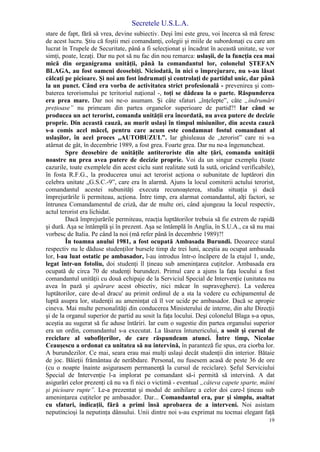 Secretele U.S.L.A.
19
stare de fapt, fără să vrea, devine subiectiv. Deşi îmi este greu, voi încerca să mă feresc
de acest lucru. Ştiu că foştii mei comandanţi, colegii şi miile de subordonaţi cu care am
lucrat în Trupele de Securitate, până a fi selecţionat şi încadrat în această unitate, se vor
simţi, poate, lezaţi. Dar nu pot să nu fac din nou remarca: uslaşii, de la funcţia cea mai
mică din organigrama unităţii, până la comandantul lor, colonelul ŞTEFAN
BLAGA, au fost oameni deosebiţi. Niciodată, în nici o împrejurare, nu s-au lăsat
călcaţi pe picioare. Şi noi am fost îndrumaţi şi controlaţi de partidul unic, dar până
la un punct. Când era vorba de activitatea strict profesională - prevenirea şi com-
baterea terorismului pe teritoriul naţional -, toţi se dădeau la o parte. Răspunderea
era prea mare. Dar noi ne-o asumam. Şi câte sfaturi „înţelepte”, câte „îndrumări
preţioase” nu primeam din partea organelor superioare de partid?! Iar când se
producea un act terorist, comanda unităţii era încordată, nu avea putere de decizie
proprie. Din această cauză, au murit uslaşi în timpul misiunilor, din acesta cauză
s-a comis acel măcel, pentru care acum este condamnat fostul comandant al
uslaşilor, în acel proces „AUTOBUZUL”. Iar ghiuleaua de „terorist” care ni s-a
atârnat de gât, în decembrie 1989, a fost grea. Foarte grea. Dar nu ne-a îngenuncheat.
Spre deosebire de unităţile antiteroriste din alte ţări, comanda unităţii
noastre nu prea avea putere de decizie proprie. Voi da un singur exemplu (toate
cazurile, toate exemplele din acest ciclu sunt realitate sută la sută, oricând verificabile),
în fosta R.F.G., la producerea unui act terorist acţiona o subunitate de luptărori din
celebra unitate „G.S.C.-9”, care era în alarmă. Ajuns la locul comiterii actului terorist,
comandantul acestei subunităţi executa recunoaşterea, studia situaţia şi dacă
împrejurările îi permiteau, acţiona. Între timp, era alarmat comandantul, alţi factori, se
întrunea Comandamentul de criză, dar de multe ori, când ajungeau la locul respectiv,
actul terorist era lichidat.
Dacă împrejurările permiteau, reacţia luptătorilor trebuia să fie extrem de rapidă
şi dură. Aşa se întâmplă şi în prezent. Aşa se întâmplă în Anglia, în S.U.A., ca să nu mai
vorbesc de Italia. Pe când la noi (mă refer până în decembrie 1989)?!
În toamna anului 1981, a fost ocupată Ambasada Burundi. Deoarece statul
respectiv nu le dăduse studenţilor bursele timp de trei luni, aceştia au ocupat ambasada
lor, l-au luat ostatic pe ambasador, l-au introdus într-o încăpere de la etajul 1, unde,
legat într-un fotoliu, doi studenţi îl ţineau sub ameninţarea cuţitelor. Ambasada era
ocupată de circa 70 de studenţi burundezi. Primul care a ajuns la faţa locului a fost
comandantul unităţii cu două echipaje de la Serviciul Special de Intervenţie (unitatea nu
avea în pază şi apărare acest obiectiv, nici măcar în supraveghere). La vederea
luptătorilor, care de-al dracu' au primit ordinul de a sta la vedere cu echipamentul de
luptă asupra lor, studenţii au ameninţat că îl vor ucide pe ambasador. Dacă se apropie
cineva. Mai multe personalităţi din conducerea Ministerului de interne, din alte Direcţii
şi de la organul superior de partid au sosit la faţa locului. Deşi colonelul Blaga s-a opus,
aceştia au sugerat să fie aduse întăriri. Iar cum o sugestie din partea organului superior
era un ordin, comandantul s-a executat. La lăsarea întunericului, a sosit şi cursul de
reciclare al subofiţerilor, de care răspundeam atunci. Între timp, Nicolae
Ceauşescu a ordonat ca unitatea să nu intervină, în paranteză fie spus, era ciorba lor.
A burundezilor. Ce mai, seara erau mai mulţi uslaşi decât studenţii din interior. Bătaie
de joc. Băieţii frământau de nerăbdare. Personal, nu fusesem acasă de peste 36 de ore
(cu o noapte înainte asigurasem permanenţă la cursul de reciclare). Şeful Serviciului
Special de Intervenţie l-a implorat pe comandant să-i permită să intervină. A dat
asigurări celor prezenţi că nu va fi nici o victimă - eventual „câteva capete sparte, mâini
şi picioare rupte”. Le-a prezentat şi modul de anihilare a celor doi care-l ţineau sub
ameninţarea cuţitelor pe ambasador. Dar... Comandantul era, pur şi simplu, asaltat
cu sfaturi, indicaţii, fără a primi însă aprobarea de a interveni. Noi asistam
neputincioşi la neputinţa dânsului. Unii dintre noi s-au exprimat nu tocmai elegant faţă
 