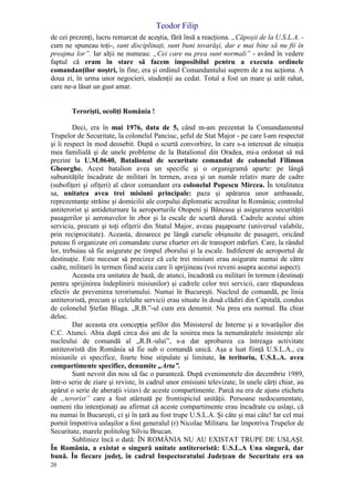 Teodor Filip
20
de cei prezenţi, lucru remarcat de aceştia, fără însă a reacţiona. „Căpoşii de la U.S.L.A. -
cum ne spuneau toţi-, sunt disciplinaţi, sunt buni tovarăşi, dar e mai bine să nu fii în
preajma lor”. Iar alţii ne numeau: „Cei care nu prea sunt normali” - având în vedere
faptul că eram în stare să facem imposibilul pentru a executa ordinele
comandanţilor noştri, în fine, era şi ordinul Comandantului suprem de a nu acţiona. A
doua zi, în urma unor negocieri, studenţii au cedat. Totul a fost un mare şi urât rahat,
care ne-a lăsat un gust amar.
Terorişti, ocoliţi România !
Deci, era în mai 1976, data de 5, când m-am prezentat la Comandamentul
Trupelor de Securitate, la colonelul Panciuc, şeful de Stat Major - pe care l-am respectat
şi îi respect în mod deosebit. După o scurtă convorbire, în care s-a interesat de situaţia
mea familială şi de unele probleme de la Batalionul din Oradea, mi-a ordonat să mă
prezint la U.M.0640, Batalionul de securitate comandat de colonelul Filimon
Gheorghe. Acest batalion avea un specific şi o organigramă aparte: pe lângă
subunităţile încadrate de militari în termen, avea şi un număr relativ mare de cadre
(subofiţeri şi ofiţeri) al căror comandant era colonelul Popescu Mircea. În totalitatea
sa, unitatea avea trei misiuni principale: paza şi apărarea unor ambasade,
reprezentanţe străine şi domicilii ale corpului diplomatic acreditat în România; controlul
antiterorist şi antideturnare la aeroporturile Otopeni şi Băneasa şi asigurarea securităţii
pasagerilor şi aeronavelor în zbor şi la escale de scurtă durată. Cadrele acestui ultim
serviciu, precum şi toţi ofiţerii din Statul Major, aveau paşapoarte (universal valabile,
prin reciprocitate). Aceasta, deoarece pe lângă cursele obişnuite de pasageri, oricând
puteau fi organizate ori comandate curse charter ori de transport mărfuri. Care, la rândul
lor, trebuiau să fie asigurate pe timpul zborului şi la escale. Indiferent de aeroportul de
destinaţie. Este necesar să precizez că cele trei misiuni erau asigurate numai de către
cadre, militarii în termen fiind aceia care îi sprijineau (voi reveni asupra acestui aspect).
Aceasta era unitatea de bază, de atunci, încadrată cu militari în termen (destinaţi
pentru sprijinirea îndeplinirii misiunilor) şi cadrele celor trei servicii, care răspundeau
efectiv de prevenirea terorismului. Numai în Bucureşti. Nucleul de comandă, pe linia
antiteroristă, precum şi celelalte servicii erau situate în două clădiri din Capitală, condus
de colonelul Ştefan Blaga. „R.B.”-ul cum era denumit. Nu prea era normal. Ba chiar
deloc.
Dar aceasta era concepţia şefilor din Ministerul de Interne şi a tovarăşilor din
C.C. Atunci. Abia după circa doi ani de la sosirea mea la nenumăratele insistenţe ale
nucleului de comandă al „R.B.-ului”, s-a dat aprobarea ca întreaga activitate
antiteroristă din România să fie sub o comandă unică. Aşa a luat fiinţă U.S.L.A., cu
misiunile ei specifice, foarte bine stipulate şi limitate, în teritoriu, U.S.L.A. avea
compartimente specifice, denumite „Arta”.
Sunt nevoit din nou să fac o paranteză. După evenimentele din decembrie 1989,
într-o serie de ziare şi reviste, în cadrul unor emisiuni televizate, în unele cărţi chiar, au
apărut o serie de aberaţii vizavi de aceste compartimente. Parcă nu era de ajuns eticheta
de „terorist” care a fost atârnată pe frontispiciul unităţii. Persoane nedocumentate,
oameni rău intenţionaţi au afirmat că aceste compartimente erau încadrate cu uslaşi, că
nu numai în Bucureşti, ci şi în ţară au fost trupe U.S.L.A. Şi câte şi mai câte! Iar cel mai
pornit împotriva uslaşilor a fost generalul (r) Nicolae Militaru. Iar împotriva Trupelor de
Securitate, marele politolog Silviu Brucan.
Subliniez încă o dată: ÎN ROMÂNIA NU AU EXISTAT TRUPE DE USLAŞI.
În România, a existat o singură unitate antiteroristă: U.S.L.A Una singură, dar
bună. În fiecare judeţ, în cadrul Inspectoratului Judeţean de Securitate era un
 