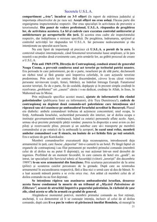 Secretele U.S.L.A.
21
compartiment „Arta”, încadrat cu 3-5 ofiţeri (în raport de mărimea judeţului şi
importanţa obiectivelor de pe raza sa). Aceşti ofiţeri nu erau uslaşi. Făceau parte din
organigrama inspectoratului respectiv. Dar erau specialişti în activitatea de prevenire a
terorismului. Din punct de vedere profesional, U.S.L.A. răspundea de pregătirea
lor, de activitatea acestora. La fel şi cadrele care executau controlul antiterorist şi
antideturnare pe aeroporturile din ţară. Şi acestea erau cadre ale inspectoratului
respectiv, dar îndeplineau o misiune specifică. De pregătirea, îndrumarea, sprijinul şi
controlul activităţii lor răspundea tot U.S.L.A. Iar persoane nedocumentate şi rău
intenţionate au speculat acest lucru.
Nu este lipsit de importanţă să precizez că U.S.L.A. a pornit de la zero. În
contextul situaţiei internaţionale, când fenomenul terorismului luase amploare, şi în ţara
noastră s-au produs două evenimente care, prin urmările lor, au grăbit procesul de creare
a U.S.L.A.
Prin anii 1969-1970, Direcţia de Contraspionaj, condusă atunci de generalul
Neagu Cosma, a prevenit comiterea unui act terorist pe teritoriul patriei noastre.
Era perioada în care palestinienii, pe de o parte, israelienii pe de altă parte, declaraseră
un război total şi fără graniţe unii împotriva celorlalţi, în care acţiunile teroriste
predominau. Prin actele lor comise fără discernământ, cărora le-au căzut victime
persoane nevinovate (copii, femei, bătrâni), au îndoliat întreaga Europă. Fanatismul
acestor terorişti, fie de o parte, fie de cealaltă, depăşeşte şi în prezent simpla credinţă în
rezolvarea „problemei” ori „cauzei” căreia i s-au dedicat, credinţa în Allah, în Iisus, în
Mahomed sau în Moise.
Prin mijloacele specifice acestei munci, ajutate de informatorii din rândul
palestinienilor (publicarea listei cu informatorii, d-le Ticu Dumitrescu!), cadrele de
contraspionaj au depistat două comando-uri palestiniene care intenţionau să-l
răpească sau să-l asasineze pe ambasadorul Israelului acreditat la Bucureşti. Planul
era diabolic: ambele comandouri trebuiau să acţioneze concomitent; unul ocupa, în
forţă, Ambasada Israelului, sechestrând persoanele din interior, iar al doilea ocupa o
instituţie guvernamentală românească, luând ca ostatici persoanele aflate acolo. Apoi,
urmau să-şi prezinte pretenţiile părţii române: punerea la dispoziţie a unui avion cu doi
piloţi şi rezervoarele pline, precum şi un autobuz care să-i transporte pe membrii
comandoului şi pe ostaticii de la ambasadă la aeroport, în cazul unui refuz, membrii
ambelor comandouri s-ar fi sinucis, nu înainte de a-i lichida fizic pe toţi ostaticii.
Era o acţiune de gen Kamikadze.
Membrii comandourilor executaseră deja recunoaşterea, introduseseră deja
armamentul în ţară, care fusese „depozitat” într-o cameră la un hotel. Pe lângă faptul că
organele de contraspionaj i-au filat permanent pe membrii primului comando (membrii
celui de al doilea nu au putut fi depistaţi), au mai acţionat într-un mod deosebit de
ingenios. Profitând de un moment favorabil, în care camera de hotel era „goală”, au
intrat, iar specialiştii din Serviciul tehnic al Securităţii (viitorii „terorişti” din decembrie
1989!!) le-au scos armamentul din funcţiune. Prin scurtarea percutoarelor de la arme
(pilire) şi scoaterea cuielor percutoare de la grenade. După care au reintrodus
armamentul în ascunzătoarea respectivă, fără a lăsa nici o urmă care să dea de bănuit. S-
a luat această măsură pentru a se evita orice risc. Am arătat că membrii celui de al
doilea comando nu au fost depistaţi.
Se intenţiona răpirea sau asasinarea ambasadorului israelian, deoarece
acesta fusese condamnat la moarte de un tribunal al „Mişcării Palestiniene de
Eliberare”, acuzat de atrocităţi împotriva poporului palestinian, în războiul de şase
zile, când acesta se afla în armată cu gradul de general.
Alegându-se momentul potrivit, membrii primului comando au fost reţinuţi,
anchetaţi, li s-a demonstrat că li se cunoaşte intenţia, inclusiv al celui de al doilea
comando, după care li s-a pus în vedere să părăsească imediat România, să meargă la
 