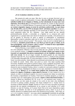Secretele U.S.L.A.
23
de Intervenţii. Colonelul Ştefan Blaga, împreună cu un mic colectiv de cadre, a fost în
R.F.G., de unde a adus echipamentul specific activităţii antiteroriste.
„O să vă mănânce mândria, tovarăşi...”
Dar penuria de cadre era mare. Mai ales în ceea ce priveşte Serviciul care se
ocupa cu paza şi apărarea ambasadelor. Şi atunci, din circa 600 de elevi ai şcolilor de
subofiţeri-miliţie de la Câmpina şi Slatina, au fost selecţionaţi, în urma unor teste
riguroase, circa 60 de elevi, în trimestrul III al ultimului an, aceştia au făcut practică,
timp de 3 luni, la U.M.0640 Băneasa. Pe parcursul celor trei luni, o parte dintre ei nu
au rezistat exigenţelor impuse şi cerute de activitatea antiteroristă. Au mai rămas
cam 40 (din 60!!), care în 1975 au început efectiv activitatea specifică. Pe parcurs,
cei care au dovedit aptitudini deosebite au fost promovaţi în funcţie. Astfel a fost şi
cazul sergentului major Gh. M.,- bihorean - care, după numai doi ani, datorită
profesionalismului dovedit, a seriozităţii, şi a faptului că s-a remarcat prin spirit
organizatoric şi a justeţei luării unor decizii în fracţiuni de secundă, a fost promovat ca
şef de grupare în Serviciul de pază şi apărare al ambasadelor şi reşedinţelor
diplomaţilor, având în subordine cadre mai în vârstă. Şi în cazul lui s-a adeverit zicala
din armată: „funcţia doboară gradul”. Prin aceasta, vreau să scot în evidenţă faptul că,
la U.S.L.A., niciodată promovările nu s-au făcut pe bază de pile şi relaţii, ori în
baza principiului „unul te propune, altul te susţine” ci numai în baza capacităţilor
şi aptitudinilor dovedite. Era o regulă de fier.
Fiind şi bihorean, m-am mândrit cu acest subofiţer. Timp de mai bine de doi ani,
mi-a fost subordonat. Bihorul a mai avut doi uslaşi dar s-au „pierdut” pe drum. Aveam
şi noi uscăturile noastre...în timpul executării serviciului, uslaşii erau supuşi şi unor
tracasări ori ameninţări din partea nomenclaturii, ori ale familiilor acestora. Dar
unii erau corecţi. Voi da un singur exemplu. În cadrul grupării de care răspundea
sergentul major Gh. M., era şi reşedinţa ambasadorului R.F.G., situată în fosta reşedinţă
a lui Gheorghe Gheorghiu-Dej. Pe aleea principală, se intra şi la reşedinţa lui Fazekaş,
fostul vice prim-ministru. Soţia dânsului era profesoară universitară dar avea un defect:
era fudulă de urechi. Adică, stătea cam prost cu auzul. Cele două reşedinţe fiind
învecinate, despărţite doar printr-un gard de sârmă, aveau şi grădinile învecinate. Într-o
toamnă, de serviciu la reşedinţa ambasadorului R.F.G. fiind subofiţerul C.T., acesta este
chemat de soţia tovarăşului Fazekaş, căreia i s-a părut că o persoană a pătruns în grădină
şi a furat din fructe. Subofiţerul este făcut cu ou şi oţet, ameninţat că va fi dat afară iar a
doua zi arestat. Bietul C.T. i-a vorbit foarte politicos dar neauzind bine, dânsa a
crezut că a jignit-o. Problema a ajuns până la Guvern. Ce mai, trebuia să se ia o
măsură, cu toate că subofiţerul respectiv nu avea în consemn nici măcar un centimetru
din locuinţa şi dependinţele lui Fazekaş. Fiind însă în imediata apropiere, ai noştri au
consimţit, tacit, să o supravegheze şi pe aceasta. Atunci, a intervenit însuşi Fazekaş. A
chemat la dânsul pe subofiţerul Gh. M. şi pe C.T., pe locţiitorul meu, lt.maj.L, i-a
ascultat calm, şi-a dat seama de situaţie şi le-a cerut să uite totul, să-şi desfăşoare
serviciul în aceleaşi condiţii, deoarece este foarte mulţumit de ei. Acelaşi lucru l-a
accentuat şi băiatul dânsului, Gyuri. Normal ar fi fost ca la acea convorbire să particip
personal dar am raportat comandantului că nu concep ca acel subofiţer să fi vorbit
obraznic cu soţia lui Fazekaş, că îl cunosc foarte bine şi-mi asum răspunderea asupra
întregii sale atitudini. Iar dacă ar fi să-l pedepsească cineva, atunci eu aş fi cel în
măsură, deoarece şi-a părăsit postul când a fost chemat de d-na Fazekaş. „Măi Filipe, pe
voi o să vă mănânce mândria”, mi-a spus ulterior secretarul Comitetului de partid pe
unitate, lt.col.F. „Nu mândria, tov. colonel, ci demnitatea. Nu d-voastră ne-aţi învăţat
 
