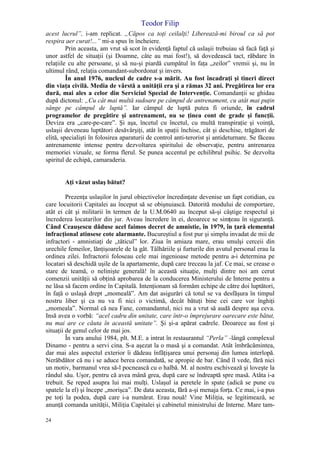 Teodor Filip
24
acest lucrul”, i-am replicat. „Căpos ca toţi ceilalţi! Liberează-mi biroul ca să pot
respira aer curat!...” mi-a spus în încheiere.
Prin aceasta, am vrut să scot în evidenţă faptul că uslaşii trebuiau să facă faţă şi
unor astfel de situaţii (şi Doamne, câte au mai fost!), să dovedească tact, răbdare în
relaţiile cu alte persoane, şi să nu-şi piardă cumpătul în faţa „zeilor” vremii şi, nu în
ultimul rând, relaţia comandant-subordonat şi invers.
În anul 1976, nucleul de cadre s-a mărit. Au fost încadraţi şi tineri direct
din viaţa civilă. Media de vârstă a unităţii era şi a rămas 32 ani. Pregătirea lor era
dură, mai ales a celor din Serviciul Special de Intervenţie. Comandanţii se ghidau
după dictonul: „Cu cât mai multă sudoare pe câmpul de antrenament, cu atât mai puţin
sânge pe câmpul de luptă”. Iar câmpul de luptă putea fi oriunde, în cadrul
programelor de pregătire şi antrenament, nu se ţinea cont de grade şi funcţii.
Deviza era „care-pe-care”. Şi aşa, încetul cu încetul, cu multă transpiraţie şi voinţă,
uslaşii deveneau luptători desăvârşiţi, atât în spaţii închise, cât şi deschise, trăgători de
elită, specialişti în folosirea aparaturii de control anti-terorist şi antideturnare. Se făceau
antrenamente intense pentru dezvoltarea spiritului de observaţie, pentru antrenarea
memoriei vizuale, se forma flerul. Se punea accentul pe echilibrul psihic. Se dezvolta
spiritul de echipă, camaraderia.
Aţi văzut uslaş bătut?
Prezenţa uslaşilor în jurul obiectivelor încredinţate devenise un fapt cotidian, cu
care locuitorii Capitalei au început să se obişnuiască. Datorită modului de comportare,
atât ei cât şi militarii în termen de la U.M.0640 au început să-şi câştige respectul şi
încrederea locatarilor din jur. Aveau încredere în ei, deoarece se simţeau în siguranţă.
Când Ceauşescu dăduse acel faimos decret de amnistie, în 1979, în ţară elementul
infracţional atinsese cote alarmante. Bucureştiul a fost pur şi simplu invadat de mii de
infractori - amnistiaţi de „tăticul” lor. Ziua în amiaza mare, erau smulşi cerceii din
urechile femeilor, lănţişoarele de la gât. Tâlhăriile şi furturile din avutul personal erau la
ordinea zilei. Infractorii foloseau cele mai ingenioase metode pentru a-i determina pe
locatari să deschidă uşile de la apartamente, după care treceau la jaf. Ce mai, se crease o
stare de teamă, o nelinişte generală! în această situaţie, mulţi dintre noi am cerut
comenzii unităţii să obţină aprobarea de la conducerea Ministerului de Interne pentru a
ne lăsa să facem ordine în Capitală. Intenţionam să formăm echipe de către doi luptători,
în faţă o uslaşă drept „momeală”. Am dat asigurări că totul se va desfăşura în timpul
nostru liber şi ca nu va fi nici o victimă, decât bătuţi bine cei care vor înghiţi
„momeala”. Normal că nea Fane, comandantul, nici nu a vrut să audă despre aşa ceva.
Insă avea o vorbă: “acel cadru din unitate, care într-o împrejurare oarecare este bătut,
nu mai are ce căuta în această unitate”. Şi şi-a apărat cadrele. Deoarece au fost şi
situaţii de genul celor de mai jos.
În vara anului 1984, plt. M.E. a intrat în restaurantul “Perla” -lângă complexul
Dinamo - pentru a servi cina. S-a aşezat la o masă şi a comandat. Atât îmbrăcămintea,
dar mai ales aspectul exterior îi dădeau înfăţişarea unui personaj din lumea interlopă.
Nerăbdător că nu i se aduce berea comandată, se apropie de bar. Când îl vede, fără nici
un motiv, barmanul vrea să-l pocnească cu o halbă. M. al nostru eschivează şi loveşte la
rândul său. Uşor, pentru că avea mână grea, după care se îndreaptă spre masă. Atâta i-a
trebuit. Se reped asupra lui mai mulţi. Uslaşul ia peretele în spate (adică se pune cu
spatele la el) şi începe „morişca”. De data aceasta, fără a-şi menaja forţa. Ce mai, i-a pus
pe toţi la podea, după care i-a numărat. Erau nouă! Vine Miliţia, se legitimează, se
anunţă comanda unităţii, Miliţia Capitalei şi cabinetul ministrului de Interne. Mare tam-
 