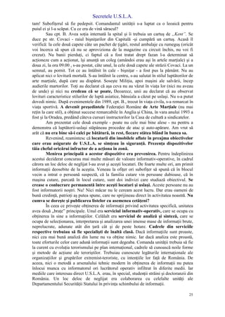 Secretele U.S.L.A.
25
tam! Subofiţerul să fie pedepsit. Comandantul unităţii s-a luptat ca o leoaică pentru
puiul ei şi l-a scăpat. Cu ce era de vină săracul?
Sau cpt. B. Avea soţia internată la spital şi îi trebuia un cartuş de „Kent”. Se
duce pe str. Covaci - raiul bişniţarilor din Capitală -şi cumpără un cartuş. Acasă îl
verifică: la cele două capete câte un pachet de ţigări, restul ambalaje cu rumeguş (oricât
voi încerca să spun că nu se aproviziona de la magazine cu circuit închis, nu voi fi
crezut). Nu banii pierduţi, ci faptul că a fost tratat drept fazan l-a determinat să
acţioneze cum a acţionat, îşi anunţă un coleg (amândoi erau aşi în artele marţiale) şi a
doua zi, la ora 09.00 , s-au postat, câte unul, la cele două capete ale străzii Covaci. La un
semnal, au pornit. Tot ce au întâlnit în cale - bişniţar - a fost pus la pământ. Nu au
aplicat nici o lovitură mortală. S-au întâlnit la centru, s-au salutat în stilul luptătorilor de
arte marţiale, după care au dispărut. Soseşte Miliţia, apoi maşini ale salvării, încep
audierile martorilor. Toţi au declarat că aşa ceva nu au văzut în viaţa lor (nici nu aveau
de unde) şi nici nu credeau că se poate, Deoarece, unii au declarat că au observat
lovituri caracteristice stilurilor de luptă asiatice, bănuiala a căzut pe uslaşi. Nu s-a putut
dovedi nimic. După evenimentele din 1989, cpt. B., trecut în viaţa civila, s-a remarcat în
viaţa sportivă. A devenit preşedintele Federaţiei Române de Arte Marţiale (nu mai
reţin la care stil), a obţinut succese remarcabile în Anglia şi China, în vara anului 1993 a
fost şi la Oradea, predând câteva cursuri instructorilor la Casa de cultură a sindicatelor.
Am prezentat cele două exemple - poate nu cele mai bine alese - nu pentru a
demonstra că luptătorii-uslaşi stăpâneau procedee de atac şi auto-apărare. Am vrut să
arăt că nu era bine să-i calci pe bătătură, in rest, fiecare stătea blând în banca sa.
Revenind, reamintesc că locatarii din imobilele aflate în preajma obiectivelor
care erau asigurate de U.S.L.A. se simţeau în siguranţă. Prezenţa dispozitivelor
tăia cheful oricărui infractor de a acţiona în zonă.
Menirea principală a acestor dispozitive era prevenirea. Pentru îndeplinirea
acestui deziderat concurau mai multe măsuri de valoare informativ-operative, în cadrul
cărora un loc deloc de neglijat l-au avut şi aceşti locatari. De foarte multe ori, am primit
informaţii deosebite de la aceştia. Veneau la ofiţer ori subofiţer să spună că în blocul
vecin a intrat o persoană suspectă, că la familia cutare vin persoane dubioase, că în
maşina cutare, parcată în locul cutare, sunt doi indivizi care studiază obiectivul. Se
crease o conlucrare permanentă între aceşti locatari şi uslaşi. Aceste persoane nu au
fost informatorii noştri. Nu! Nici măcar nu le ceream acest lucru. Dar erau oameni de
bună credinţă, patrioţi aş putea spune, care ne sprijineau direct în activitatea noastră. Nu
cumva se doreşte şi publicarea listelor cu asemenea cetăţeni?
În ceea ce priveşte obţinerea de informaţii privind activitatea specifică, unitatea
avea două „braţe” principale. Unul era serviciul informativ-operativ, care se ocupa cu
obţinerea în sine a informaţiilor. Celălalt era serviciul de analiză şi sinteză, care se
ocupa de selecţionarea, interpretarea şi analizarea unei imense mase de informaţii brute,
neprelucrate, adunate atât din ţară cât şi de peste hotare. Cadrele din serviciile
respective trebuiau să fie specialişti de înaltă clasă. Dacă informaţiile sunt proaste,
nici cea mai bună analiză din lume nu va obţine nimic. Iar dacă analiza este proastă,
toate eforturile celor care adună informaţii sunt degeaba. Comanda unităţii trebuia să fie
la curent cu evoluţia terorismului pe plan internaţional, cadrele să cunoască noile forme
şi metode de acţiune ale teroriştilor. Trebuiau cunoscute legăturile internaţionale ale
organizaţiilor şi grupărilor extremist-teroriste, cu intenţiile lor faţă de România. De
aceea, nici o metodă a arsenalului tehnic modern în obţinerea de informaţii nu putea
înlocui munca cu informatorul ori lucrătorul operativ infiltrat în diferite medii. Iar
mediile care interesau direct U.S.L.A. erau, în special, studenţii străini şi doctoranzii din
România. Un loc deloc de neglijat era colaborarea cu celelalte unităţi ale
Departamentului Securităţii Statului în privinţa schimbului de informaţii.
 