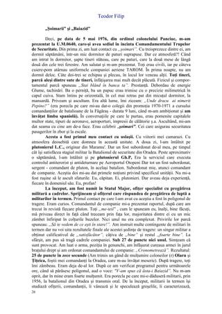 Teodor Filip
26
„Şoimarii” şi „Baiazid”
Deci, pe data de 5 mai 1976, din ordinul colonelului Panciuc, m-am
prezentat la U.M.0640, care-şi avea sediul în incinta Comandamentului Trupelor
de Securitate. Din prima zi, am luat contact cu „şoimari”. Cu treisprezece dintre ei, am
dormit săptămâni, într-un mic dormitor de paturi suprapuse. Dar ce atmosferă?! Când
am intrat în dormitor, şapte tineri stăteau, care pe paturi, care la două mese de lângă
două din cele trei ferestre. Am salutat şi m-am prezentat. Toţi erau civili, iar pe câteva
cuiere-pom atârnau uniformele companiei aeriene TAROM. În prima noapte, nu am
dormit deloc. Câte doi-trei se echipau şi plecau, în locul lor veneau alţii. Toţi tineri,
parcă aleşi dintre sute de tineri, înfăţişarea mai mult decât plăcută. Fizicul şi compor-
tamentul parcă spuneau „Stai blând în banca ta”. Prestanţă. Debordau de energie
Glume, tachinări. Ba o perniţă, ba un papuc erau trimise cu o precizie milimetrică în
capul cuiva. Stam întins pe orizontală, în cel mai retras pat din micuţul dormitor, la
mansardă. Priveam şi ascultam. Era altă lume, îmi ziceam: „Unde dracu ai nimerit
Pepino?” (era porecla pe care mi-au dat-o colegii din promoţia 1970-1971 a cursului
comandanţilor de batalioane de la Făgăraş - durata 9 luni, când m-am ambiţionat şi am
învăţat limba spaniolă). În conversaţiile pe care le purtau, erau pomenite capitalele
multor state, tipuri de aeronave, aeroporturi, impresii de călătorie ş.a. Ascultând, mi-am
dat seama cu cine am de-a face. Erau celebrii „şoimari”. Cei care asigurau securitatea
pasagerilor în zbor şi la escale.
Acesta a fost primul meu contact cu uslaşii. Cu viitorii mei camarazi. Cu
atmosfera deosebită care domnea în această unitate. A doua zi, l-am întâlnit pe
plutonierul L.C., originar din Maramu'. Dar un fost subordonat de-al meu, pe timpul
cât îşi satisfăcea stagiul militar la Batalionul de securitate din Oradea. Peste aproximativ
o săptămână, l-am întâlnit şi pe plutonierul Gh.P, Era la serviciul care executa
controlul antiterorist şi antideturnare pe Aeroportul Otopeni Dar tot un fost subordonat,
sergent - comandant de pluton, în acelaşi batalion. Subordonat mie, atunci comandant
de companie. Aceştia doi mi-au dat primele noţiuni privind specificul unităţii. Nu mi-a
fost ruşine să le ascult sfaturile. Eu, căpitan. Ei, plutonieri. Dar aveau deja experienţă,
fiecare în domeniul său. Eu, profan!
La început, am fost numit în Statul Major, ofiţer specialist cu pregătirea
militară a cadrelor. Sprijineam şi ofiţerul care răspundea de pregătirea de luptă a
militarilor în termen. Primul contact pe care l-am avut cu aceştia a fost în poligonul de
tragere. Eram curios. Comandantul de companie mi-a prezentat raportul, după care am
trecut în revistă fiecare pluton. Toţi „me-teii” , cum le spuneam eu, înalţi, bine făcuţi,
mă priveau direct în faţă când treceam prin faţa lor, majoritatea dintre ei cu un mic
zâmbet înfiripat în colţurile buzelor. Nici unul nu era complexat. Privirile lor parcă
spuneau: „Să te vedem de ce eşti în stare!”. Am instruit multe contingente de militari în
termen dar nu voi uita rezultatele finale ale acestei şedinţe de tragere: un singur militar a
obţinut calificativul de „satisfăcător”, câţiva de „bine” şi restul „foarte bine”. La
sfârşit, am pus să tragă cadrele companiei. Sub 27 de puncte nici unul. Simţeam că
sunt provocat. Am luat o arma, poziţia în genunchi, am înfăşurat cureaua armei în jurul
braţului drept şi am ordonat comandantului de companie: „Cronometrează”. Rezultatul:
25 de puncte în zece secunde (Am trimis un gând de mulţumire coloneilor (r) Olaru şi
Ţiţeica, foştii mei comandanţi la Oradea, care m-au învăţat meserie). După tragere, toţi
îmi zâmbeau. Eram deja de-al lor. După ce am verificat programul pentru următoarele
ore, când să părăsesc poligonul, aud o voce: "V-am spus că ăsta-i Baiazid”. Nu m-am
oprit, dar în mine eram foarte mulţumit. Era porecla pe care mi-o dăduseră militarii, prin
1956, la batalionul din Oradea şi transmis oral. De la început, militarii în termen îşi
studiază ofiţerii, comandanţii, îi vânează şi le speculează greşelile, îi caracterizează,
 
