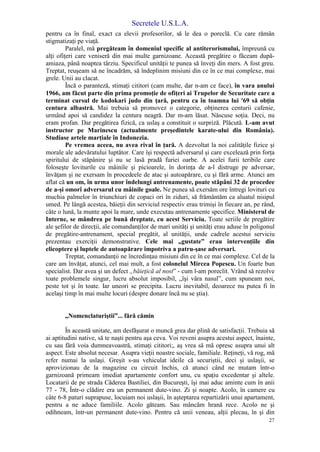 Secretele U.S.L.A.
27
pentru ca în final, exact ca elevii profesorilor, să le dea o poreclă. Cu care rămân
stigmatizaţi pe viaţă.
Paralel, mă pregăteam în domeniul specific al antiterorismului, împreună cu
alţi ofiţeri care veniseră din mai multe garnizoane. Această pregătire o făceam după-
amiaza, până noaptea târziu. Specificul unităţii te punea să înveţi din mers. A fost greu.
Treptat, reuşeam să ne încadrăm, să îndeplinim misiuni din ce în ce mai complexe, mai
grele. Unii au clacat.
Încă o paranteză, stimaţi cititori (cam multe, dar n-am ce face), în vara anului
1966, am făcut parte din prima promoţie de ofiţeri ai Trupelor de Securitate care a
terminat cursul de kodokari judo din ţară, pentru ca în toamna lui '69 să obţin
centura albastră. Mai trebuia să promovez o categorie, obţinerea centurii cafenie,
urmând apoi să candidez la centura neagră. Dar m-am lăsat. Născuse soţia. Deci, nu
eram profan. Dar pregătirea fizică, ca uslaş a constituit o surpriză. Plăcută. L-am avut
instructor pe Marinescu (actualmente preşedintele karate-ului din România).
Studiase artele marţiale în Indonezia.
Pe vremea aceea, nu avea rival în ţară. A dezvoltat la noi calităţile fizice şi
morale ale adevăratului luptător. Care îşi respectă adversarul şi care excelează prin forţa
spiritului de stăpânire şi nu se lasă pradă furiei oarbe. A acelei furii teribile care
foloseşte loviturile cu mâinile şi picioarele, în dorinţa de a-l distruge pe adversar,
învăţam şi ne exersam în procedeele de atac şi autoapărare, cu şi fără arme. Atunci am
aflat că un om, în urma unor îndelungi antrenamente, poate stăpâni 32 de procedee
de a-şi omorî adversarul cu mâinile goale. Ne punea să exersăm ore întregi lovituri cu
muchia palmelor în triunchiuri de copaci ori în ziduri, să frământăm ca aluatul nisipul
umed. Pe lângă acestea, băieţii din serviciul respectiv erau trimişi în fiecare an, pe rând,
câte o lună, la munte apoi la mare, unde executau antrenamente specifice. Ministerul de
Interne, se mândrea pe bună dreptate, cu acest Serviciu. Toate seriile de pregătire
ale şefilor de direcţii, ale comandanţilor de mari unităţi şi unităţi erau aduse în poligonul
de pregătire-antrenament, special pregătit, al unităţii, unde cadrele acestui serviciu
prezentau exerciţii demonstrative. Cele mai „gustate” erau intervenţiile din
elicoptere şi luptele de autoapărare împotriva a patru-şase adversari.
Treptat, comandanţii ne încredinţau misiuni din ce în ce mai complexe. Cel de la
care am învăţat, atunci, cel mai mult, a fost colonelul Mircea Popescu. Un foarte bun
specialist. Dar avea şi un defect „băieţică al nost” - cum l-am poreclit. Vrând să rezolve
toate problemele singur, lucru absolut imposibil, „îşi vâra nasul”, cum spuneam noi,
peste tot şi în toate. Iar uneori se precipita. Lucru inevitabil, deoarece nu putea fi în
acelaşi timp în mai multe locuri (despre donare încă nu se ştia).
„Nomenclaturiştii”... fără cămin
În această unitate, am desfăşurat o muncă grea dar plină de satisfacţii. Trebuia să
ai aptitudini native, să te naşti pentru aşa ceva. Voi reveni asupra acestui aspect, înainte,
cu sau fără voia dumneavoastră, stimaţi cititori;, aş vrea să mă opresc asupra unui alt
aspect. Este absolut necesar. Asupra vieţii noastre sociale, familiale. Reţineţi, vă rog, mă
refer numai la uslaşi. Greşit s-au vehiculat ideile că securiştii, deci şi uslaşii, se
aprovizionau de la magazine cu circuit închis, că atunci când ne mutam într-o
garnizoană primeam imediat apartamente confort unu, cu spaţiu excedentar şi altele.
Locatarii de pe strada Căderea Bastiliei, din Bucureşti, îşi mai aduc aminte cum în anii
77 - 78, Într-o clădire era un permanent dute-vino. Zi şi noapte. Acolo, în camere cu
câte 6-8 paturi suprapuse, locuiam noi uslaşii, în aşteptarea repartizării unui apartament,
pentru a ne aduce familiile. Acolo găteam. Sau mâncăm hrană rece. Acolo ne şi
odihneam, într-un permanent dute-vino. Pentru că unii veneau, alţii plecau, în şi din
 