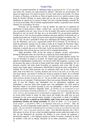 Teodor Filip
28
misiune, în această atmosferă, ne odihneam după un serviciu de 10 - 12 ore sau chiar
mai multe zile. Aceasta era viaţa noastră de „plăceri”. Mai bine zis, de privaţiuni. Ne
lipsea un singur lucru. Un cămin al nostru. La care visam chiar şi în misiuni. Un cămin
al nostru, al fiecăruia, cu familia sa. Poate să spună cineva în ce valută se poate evalua
dorul de familie? Dorinţa ca atunci când intri pe uşă să te întâmpine soţia cu faţa
zâmbitoare şi copilul să ţi se arunce în braţe? Era oare o dorinţă absurdă a noastră? Nu
zic că nu ne-am plâns. Dar în limitele regulamentelor militare, respectând strict ierarhia
militară. Fie că ne plăcea, fie că nu.
Personal, am stat despărţit 11 luni de familie. Iar când mi s-a repartizat un
apartament cu două camere, e drept - confort unu - am fost fericit. Am avut camarazi
care au aşteptat şi doi ani. Aşa-i că nu vă vine să credeţi? Dar martori sunt locatarii din
blocurile în care am locuit. De fapt, de ce să mă justific? Eu am prezentat realitatea.
Creadă cine ce vrea. Iar cererea pentru instalarea unui post telefonic la domiciliu mi s-a
aprobat peste patru ani. E drept că aveam sistem special de legătură cu unitatea. Dar... în
cele 11 luni, am stat o perioadă la fostul meu subordonat din Oradea, plutonierul L.C.
(cei din Maramu'), care avea o garsonieră confort III în Ferentari. În trei blocuri cu
astfel de garsoniere, locuiau zeci de uslaşi şi cadre de la Trupele de Securitate. Majo-
ritatea dintre ei cu familiile. Apoi, am stat la plutonierul Gr.P., care mi-a pus la
dispoziţie o cameră, deşi avea şi el doi copii. Acolo am stat câteva săptămâni, cu soţia şi
copilul nostru. Prin cele de mai sus vreau să scot în evidenţă două lucruri.
După decembrie 1989, mi-am dat seama că răutatea, invidia, neîncrederea,
dorinţa de răzbunare chiar, de a face rău ne-a cuprins pe foarte mulţi dintre noi.
Parcă nu mai suntem cei care am fost - mă refer în privinţa relaţiilor sociale. Nu
mai am încredere în nimeni şi în nimic. Pe timpul când capitole din această lucrare
apăreau în săptămânalul „Crişana plus”, am stat de vorbă, fără exagerare, cu peste o sută
de persoane din judeţ, şi din ţară cu foarte mulţi foşti colegi, foşti comandanţi. Nu voi
prezenta reacţiile, mai mult, decât favorabile, pe marginea celor scrise. Mă voi opri
asupra unui singur aspect: neîncrederea. Manifestată în special de tineri, mulţi dintre ei
studenţi. Nu au fost multe persoane care au reacţionat astfel, dar au fost. Drept să vă
spun, toate m-au lăsat rece. Aceasta, deoarece ştiu că tot ce am scris, şi voi mai scrie,
este purul adevăr, care poate fi verificat de orcine şi oricând. Şi atunci, de ce afirmaţii
de genul: „Să nu scrie acest securist că a stat 11 luni fără locuinţă, pentru ca minte.
Ăştia primeau imediat locuinţă. Ştiu eu”. Şi era un tânăr care pe timpul când activam
deja, nici nu era conceput. O altă persoana a făcut cam aceeaşi afirmaţie faţă de un bun
amic al meu din Oradea, care întâmplător este de naţionalitate maghiară, care
întâmplător a cunoscut foarte bine situaţia mea, care întâmplător mă vizita anual la
Bucureşti (după ce am primit locuinţă) şi care, nu întâmplător, a căutat să-i prezinte
realitatea persoanei respective. Degeaba! Altul: „În Oradea era un restaurant în care
aveau accesul numai securiştii şi familiile lor „ (!!!) Sau: „Ce-i porcăria asta pe care o
scrie, că nu se aprovizionau de la restaurantele şi magazinele lor?”. Specific din nou:
eu m-am referit numai la uslaşi. Iar dacă cineva din Oradea îmi arată care era acel
restaurant în care aveau accesul numai securiştii, îi ung pereţii cu slană şi îi mănânc!
Aveam, într-adevăr, o popotă pe fosta B.Bela, unde aveau acces toate cadrele din
garnizoana Oradea (nu numai securiştii). Ori altul, tot tânăr: „Ce îi tot laudă pe
aceşti uslaşi? „n decembrie 1989, ei au împânzit toată ţara cu terorişti”. Alţii, am
impresia, au citit în diagonală serialul respectiv. O persoană a făcut o precizare cam de
genul: „Nu este adevărat că Batalionul de securitate l-a prins pe acel dezertor (era vara
anului 1973 - n.a.). L-au prins ţăranii pe câmp”. Este adevărat domnule, dar a fost o
altă acţiune, în alt an. Şi care a ţinut încordată populaţia acestui judeţ două nopţi şi trei
zile. Iar din Batalionul de securitate din Oradea, în acea misiune de capturare a
dezertorului respectiv, a fost împuşcat mortal un militar în termen, conductor de câine
de urmărire. Citiţi mai cu atenţie, domnilor! Şi un ultim comentariu: „Ăsta scrie la
 