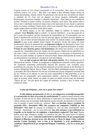 Secretele U.S.L.A.
29
Crişana pentru că este ziarul comuniştilor şi al securiştilor. Sunt sigur că a primit
milioane pentru cele scrise”. Mai bine v-aţi abţine a face afirmaţii asupra cărora nu
sunteţi documentaţi, stimaţi cititori! Pe parcursul a trei ani de zile, am primit un milion
şi jumătate de lei. Care nici pe departe nu mi-au acoperit cheltuielile pentru
documentare, investirea timpului, a efortului intelectual - chiar dacă nu am veleităţi de
scriitor. Oricând se poate verifica, la casieria redacţiei, acest lucru. Dar pentru mine a
fost şi este o satisfacţie imensă că munca mea a fost apreciată, în rest, faceţi ce aprecieri
doriţi. Eu cunosc realitatea. Pentru mine, altceva nu contează. Deci, acesta a fost primul
aspect asupra căruia am dorit să mă opresc puţin.
Al doilea aspect, şi cel mai important. După ce militarii în termen m-au
„adoptat” drept Baiazid, după ce cadrele - în special subofiţerii - şi-au dat seama de ce
pot şi cum mă comport, am fost înconjurat de camaraderia lor. O camaraderie care nu
poate fi înţeleasă de oricine şi pe care nu prea îmi găsesc cuvintele necesare pentru a o
descrie. Aici ar trebui să intervină pana unui scriitor. În această unitate, era o atmosferă
amicală la care m-am adaptat foarte repede. Pe parcurs, mi-am dat seama că aceşti
profesionişti, fiecare în domeniul său, se respectau reciproc, îşi formaseră o lume a lor,
a oamenilor dispuşi să-şi servească ţara şi să trăiască sub spectrul permanent al morţii.
O lume în care moartea putea veni instantaneu, din arma unui terorist, a unui colet-
capcană etc. camaraderia între noi, uslaşii, era ceva grozav. După cum am specificat, ne-
am creat o lume a noastră, cu bucuriile şi necazurile ei, cu succesele şi insuccesele ei,
dar de care eram mândri, ne ajutam în toate privinţele. Ştiam când plecăm de acasă, dar
nu ştiam când ne vom întoarce, sau dacă ne vom mai înapoia.
Însă, cu toţii aveam un adevărat cult pentru unitate. Nu o încadrasem noi în
Ministerul de Interne. Trăiam, ne pregăteam şi îndeplineam misiunile noastre specifice.
Ne formasem experienţa profesională născută din practică, care excludea orice
posibilitate de a da greş. Ne-am cenzurat drepturile şi nevoile noastre şi ale familiilor în
numele obligaţiilor faţă de Ţară şi Popor. Am fost fideli jurământului depus, nu faţă de
o persoană, dle Silviu Brucan! Nu am pus niciodată mai presus obligaţiile societăţii faţă
de noi. Pentru că, în măsura în care noi eram responsabili în faţa poporului, şi el, la
rândul său, era responsabil - prin organismele statului -, faţă de noi. Probabil, şi sunt
sigur de aceasta, mulţi cititori vor spune că aştern pe hârtie cuvinte mari, de domeniul
„Epocii de aur”. Nu pot decât să-i asigur de contrariu. Aceasta a fost, în mare, viaţa
noastră de uslaşi.
Carlos (pe Otopeni): „Aici, nu se poate face nimic!”
O altă misiune permanentă a U.S.L.A. era asigurarea securităţii pasagerilor
şi a aeronavelor în zbor şi la escale de scurtă durată. Ei, pentru această misiune eram
invidiaţi. Şi încă rău de tot. Doar călătoream în toată ţara şi în lumea întreagă. Stimaţi
cititori, numai cine nu cunoaşte dedesupturile acestei misiuni, privaţiunile şi riscurile pe
care le incubă, îi putea invidia pe „şoimari”. Dar s-a întrebat cineva vreodată: în
perioada 1976 - decembrie 1989, câte aeronave ale companiei TAROM au fost
deturnate? Nici una! Şi aceasta în condiţiile în care pe plan internaţional acest
fenomen - deturnările - era un lucru frecvent. Sau câte aeronave s-au confruntat cu
tragedia ca la bordul lor să explodeze o încărcătură explozivă? Nici una! Numai
pentru acest fapt, finanţarea unităţii s-a justificat din plin. Iar acest lucru s-a datorat
uslaşilor. Pe de o parte, controlul antiterorist şi anti-deturnare de pe aeroporturile
Otopeni şi Băneasa, precum şi pe cele din ţară, se făcea la sânge. Chiar celebrul
terorist Carlos (Şacalul), care a fost şi în România, a avut posibilitatea să
„studieze” dispozitivul de pe aeroportul Otopeni. Concluzia: „Aici nu se poate face
nimic”.
 