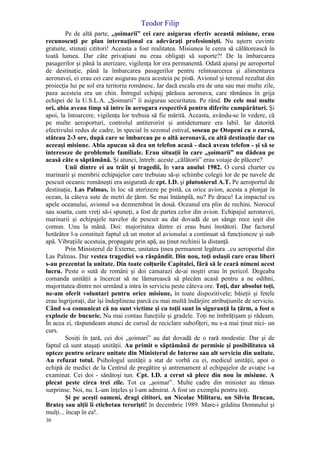 Teodor Filip
30
Pe de altă parte, „şoimarii” cei care asigurau efectiv această misiune, erau
recunoscuţi pe plan internaţional ca adevăraţi profesionişti. Nu aştern cuvinte
gratuite, stimaţi cititori! Aceasta a fost realitatea. Misiunea le cerea să călătorească în
toată lumea. Dar câte privaţiuni nu erau obligaţi să suporte?! De la îmbarcarea
pasagerilor şi până la aterizare, vigilenţa lor era permanentă. Odată ajunşi pe aeroportul
de destinaţie, până la îmbarcarea pasagerilor pentru reîntoarcerea şi alimentarea
aeronavei, ei erau cei care asigurau paza acesteia pe pistă. Avionul şi terenul rezultat din
proiecţia lui pe sol era teritoriu românesc. Iar dacă escala era de una sau mai multe zile,
paza acesteia era un chin. Întregul echipaj părăsea aeronava, care rămânea în grija
echipei de la U.S.L.A. „Şoimarii” îi asigurau securitatea. Pe rând. De cele mai multe
ori, abia aveau timp să intre în aerogara respectivă pentru diferite cumpărături. Şi
apoi, la întoarcere, vigilenţa lor trebuia să fie mărită. Aceasta, avându-se în vedere, că
pe multe aeroporturi, controlul antiterorist şi antideturnare era labil. Iar datorită
efectivului redus de cadre, în special în sezonul estival, soseau pe Otopeni cu o cursă,
stăteau 2-3 ore, după care se îmbarcau pe o altă aeronavă, cu altă destinaţie dar cu
aceeaşi misiune. Abia apucau să dea un telefon acasă - dacă aveau telefon - şi să se
intereseze de problemele familiale. Erau situaţii în care „şoimarii” nu dădeau pe
acasă câte o săptămână. Şi atunci, întreb: aceste „călătorii” erau voiaje de plăcere?
Unii dintre ei au trăit şi tragedii, în vara anului 1982. O cursă charter cu
marinarii şi membrii echipajelor care trebuiau să-şi schimbe colegii lor de pe navele de
pescuit oceanic româneşti era asigurată de cpt. I.D. şi plutonierul A.T. Pe aeroportul de
destinaţie, Las Palmas, în loc să aterizeze pe pistă, ca orice avion, acesta a plonjat în
ocean, la câteva sute de metri de ţărm. Se mai întâmplă, nu? Pe dracu! La impactul cu
apele oceanului, avionul s-a dezmembrat în două. Oceanul era plin de rechini. Norocul
sau soarta, cum vreţi să-i spuneţi, a fost de partea celor din avion. Echipajul aeronavei,
marinarii şi echipajele navelor de pescuit au dat dovadă de un sânge rece ieşit din
comun. Unu la mână. Doi: majoritatea dintre ei erau buni înotători. Dar factorul
hotărâtor l-a constituit faptul că un motor al avionului a continuat să funcţioneze şi sub
apă. Vibraţiile acestuia, propagate prin apă, au ţinut rechinii la distanţă.
Prin Ministerul de Externe, unitatea ţinea permanent legătura ..cu aeroportul din
Las Palmas. Dar vestea tragediei s-a răspândit. Din nou, toţi uslaşii care erau liberi
s-au prezentat la unitate. Din toate colţurile Capitalei, fără să le ceară nimeni acest
lucru. Peste o sută de români şi doi camarazi de-ai noştri erau în pericol. Degeaba
comanda unităţii a încercat să ne lămurească să plecăm acasă pentru a ne odihni,
majoritatea dintre noi urmând a intra în serviciu peste câteva ore. Toţi, dar absolut toţi,
ne-am oferit voluntari pentru orice misiune, în toate dispozitivele; băieţii şi fetele
erau îngrijoraţi, dar îşi îndeplineau parcă cu mai multă îndârjire atribuţiunile de serviciu.
Când s-a comunicat că nu sunt victime şi cu toţii sunt în siguranţă la ţărm, a fost o
explozie de bucurie. Nu mai contau funcţiile şi gradele. Toţi ne îmbrăţişam şi râdeam.
În acea zi, răspundeam atunci de cursul de reciclare subofiţeri, nu s-a mai ţinut nici- un
curs.
Sosiţi în ţară, cei doi „şoimari” au dat dovadă de o rară modestie. Dar şi de
faptul că sunt ataşaţi unităţii. Au primit o săptămână de permisie şi posibilitatea să
opteze pentru oricare unitate din Ministerul de Interne sau alt serviciu din unitate.
Au refuzat totul. Psihologul unităţii a stat de vorbă cu ei, medicul unităţii, apoi o
echipă de medici de la Centrul de pregătire şi antrenament al echipajelor de aviaţie i-a
examinat. Cei doi - sănătoşi tun. Cpt. I.D. a cerut să plece din nou în misiune. A
plecat peste circa trei zile. Tot ca „şoimar”. Multe cadre din minister au rămas
surprinse. Noi, nu. L-am înţeles şi l-am admirat. A fost un exemplu pentru toţi.
Şi pe aceşti oameni, dragi cititori, un Nicolae Militaru, un Silviu Brucan,
Brateş sau alţii îi etichetau terorişti! în decembrie 1989. Mare-i grădina Domnului şi
mulţi... încap în ea!.
 