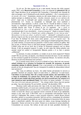 Secretele U.S.L.A.
31
Un alt caz. De data aceasta de pe o rută internă, într-una din zilele toamnei
anului 1983, cursa Bucureşti-Caransebeş şi retur era asigurată de plutonierii I.R. şi
A.T. După decolarea de pe aeroportul din Caransebeş, o stewardesă este chemată de
către un pasager, care îi înmânează un plic deschis spunându-i: „Du-l comandantului şi
să execute cele scrise”. Instantaneu, aceasta şi-a dat seama despre ce este vorba şi i-a
replicat prompt cu zâmbetul pe buze: „Imediat, domnule, numai să scot cafetiera din
priză”, după care se îndreaptă spre spatele avionului, făcându-i un semn discret
plutonierului A.T. Acesta, cu nonşalanţă, se îndreaptă spre mica cambuză a
stewardeselor, trage perdeaua, ia plicul, scoate din el o bucată de hârtie şi citeşte, la
început cu stupefacţie cererea pasagerului. Acesta ameninţa că dacă avionul nu-şi
schimbă direcţia spre Viena. Îl aruncă în aer. Ca argument: „Am o sticlă cu
nitroglicerină pe care o ţin pe genunchi”. Preţ de câteva secunde, subofiţerul se
concentrează apoi îi cere stewardesei: „Arată-mi pasagerul”. După ce aceasta îl indică,
el continuă: „Te duci încet şi liniştită spre cabina echipajului, în rest, lasă pe mine”.
Stewardesa o ia încet pe culoar, cu plicul la vedere”. „Şoimarul” o urmează cu un aer
plictisit, timp în care face un semn discret colegului său (semn stabilit dinainte) pentru a
fi pe fază. În limbajul lor tăcut, acest semn spunea: „Avem o urgentă roşie”. Îşi
pregăteşte cătuşele, pe care le maschează şi, când ajunge în dreptul pasagerului observă,
cu coada ochiului, că acesta ţinea pe genunchi o sticlă al cărui conţinut era gălbui. Mai
face un pas, se întoarce brusc şi cade peste pasager, punându-i concomitent şi cătuşele.
Celălalt coleg sare de pe locul său şi începe să liniştească pasagerii care au rămas
blocaţi, îl duc pe pasagerul respectiv în spate, iar prin staţia din cabina piloţilor este
anunţat turnul de control al Aeroportului Băneasa pentru a li se face o primire
„călduroasă”.
La aterizare, în urma cercetărilor, ce credeţi că era în sticla respectivă? Palincă
curată! Din aia care bate, de departe, orice băutură alcoolică din lume. Cei doi subofiţeri
au fost avansaţi la gradul de locotenent şi recompensaţi băneşte. Au meritat-o din plin,
deoarece au prevenit deturnarea unei aeronave.
Şi cu această ocazie doresc să scot în evidenţă un lucru, dacă mai este necesar:
uslaşii trebuiau să se orienteze în fracţiuni de secundă. De asemenea, să posede
cunoştinţe minime în diferite domenii. Cine a mai pomenit ca în România cineva să
posede un litru de nitroglicerină? Sau să o transporte în condiţii de zdruncinături (zborul
unei aeronave)?
Mai vreau să subliniez un lucru. Am arătat înainte privaţiunile în serviciu şi
greutăţile familiale ale uslaşilor, faptul că mulţi dintre ei „călătoreau” în toată lumea.
Unii dintre ei erau burlaci. Dar cât a existat această unitate, nici unul dintre ei nu
a rămas în străinătate. Şi o puteau face. Foarte uşor. Dar, cu toate greutăţile, au
dovedit că sunt români adevăraţi, patrioţi, care ţin la această ţară. Iar oameni ca ei
sunt căutaţi pe toate meridianele lumii. Unii cititori vor spune, probabil: „Ce dracu!
Vine ăsta să ne facă educaţie patriotică?.”. Nu, stimaţi cititori, încerc doar să-i prezint
pe uslaşi. Aşa cum mă pricep. Pe acei teribili „terorişti” din decembrie 1989...
Deoarece multe cadre proveneau din viaţa civilă, iar unele dintre ele nu aveau
terminate studiile liceale, şi în acest sens comanda unităţii a fost alături de ei. Din cauza
misiunilor, neputând urma cursurile la seral, s-a insistat şi s-a găsit înţelegerea necesară.
Astfel, la liceul Gh. Şincai s-au organizat cursuri comasate de două ori pe săptămână,
marţea şi joia, între orele 12.00-18.00, ceea ce corespundea echivalentului orelor de
seral pe o săptămână. Dar, pentru a urma cursurile respective, cadrele făceau eforturi
deosebite, paralel cu executarea misiunilor. Şefii de serviciu, comandanţii de schimburi
nu s-au plâns niciodată de greutăţile pe care le întâmpinau la întocmirea foilor de starea
gărzii, a planificării cadrelor. Din acest punct de vedere, aveau întreaga latitudine de
răspundere. Numai serviciul să nu sufere. Nimeni nu se amesteca în aceste planificări.
Comandantul era suveran. Dar trebuia să ţină cont de toate greutăţile familiale ale
 
