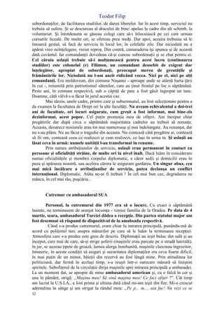 Teodor Filip
32
subordonaţilor, de facilitarea studiilor, de darea liberelor. Iar în acest timp, serviciul nu
trebuia să sufere. Şi se descurcau al dracului de bine: apelau la cadre din alt schimb, la
voluntariat. Şi întotdeauna se găseau colegi care să-i înlocuiască pe cei care urmau
cursurile liceale. De multe ori, se ofereau prea mulţi. Dar apoi, aceştia trebuiau să le
întoarcă gestul, să facă de serviciu în locul lor, în celelalte zile. Dar niciodată nu a
apărut vreo neînţelegere, vreun reproş. Din contră, camaraderia îşi spunea şi de această
dată cuvântul. Iar comandanţii dovedeau că-şi cunosc subordonaţii şi se zbat pentru ei.
Cel căruia uslaşii trebuie să-i mulţumească pentru acest lucru (continuarea
studiilor) este colonelul (r) Filimon, un comandant deosebit de exigent dar
înţelegător, apropiat de subordonaţi, preocupat mereu de greutăţile şi
frământările lor. Niciodată nu l-am auzit ridicând vocea. Nici pe el, nici pe alţi
comandanţi. Era moldovean, din comuna Nuşanei - aproape unde se atârnă harta ţării
în cui -, renumită prin patriotismul sătenilor, care au ţinut frontul pe loc o săptămână.
Peste ani, în comuna respectivă, sub o căpiţă de paie a fost găsit îngropat un tanc.
Doamne, câtă vâlvă s-a făcut în jurul acestui caz.
Mai târziu, unele cadre, printre care şi subsemnatul, au fost selecţionate pentru a
da examen la facultatea de Drept ori la alte facultăţi. Nu aveam echivalentul a doi-trei
ani de facultate, ori locuri asigurate, cum greşit a fost informat, mai bine-zis
dezinformat, acest popor. Cel puţin promoţia mea de ofiţeri. Am început chiar
pregătirile dar după circa o săptămână majoritatea cadrelor au trebuit să renunţe.
Aceasta, deoarece misiunile erau tot mai numeroase şi mai îndelungate. Au renunţat, dar
nu s-au plâns. Nu au făcut o tragedie din aceasta. Nu contează câtă pregătire ai, contează
să fii om, contează ceea ce realizezi şi cum realizezi, ce laşi în urma ta. Şi uslaşii au
lăsat ceva în urmă: numele unităţii l-au transformat în renume.
Prin natura atribuţiunilor de serviciu, uslaşii erau permanent în contact cu
persoane şi oficialităţi străine, de multe ori la nivel înalt. Dacă luăm în considerare
numai oficialităţile şi membrii corpului diplomatic, a căror sedii şi domicilii erau în
paza şi apărarea noastră, sau acelora cărora le asiguram gardarea. Un singur abuz, cea
mai mică încălcare a atribuţiunilor de serviciu, putea declanşa un conflict
internaţional. Diplomatic. Atâta ne-ar fi trebuit ! În cel mai bun caz, degradarea ne
mânca, în cel mai rău, puşcăria...
Cutremur cu ambasadorul SUA
Personal, la cutremurul din 1977 era să o încurc. Cu exact o săptămână
înainte, ne terminasem de aranjat locuinţa - venise familia de la Oradea. Pe data de 4
martie, seara, ambasadorul Turciei dădea o recepţie. Din partea statului major am
fost desemnat să răspund de dispozitivul de la amabsada respectivă.
Când s-a produs cutremurul, eram chiar la intrarea principală, punându-mă de
acord cu poliţistul turc asupra măsurilor pe care să le luăm la terminarea recepţiei.
Atmosfera care s-a produs este greu de descris. Diplomaţii au ieşit buluc din sală şi au
început, care mai de care, să-şi strige şoferii (maşinile erau parcate pe o stradă laterală),
în jur, se auzeau ţipete de groază, lumea alerga înnebunită, maşinile claxonau îngrozitor,
întuneric, în aceste condiţii să asiguri şi securitatea diplomaţilor era ceva foarte dificil,
în mai puţin de un minut, băieţii din rezervă au fost lângă mine. Prin atitudinea lor
politicoasă, dar fermă în acelaşi timp, s-a reuşit într-o oarecare măsură să liniştim
spiritele. Subofiţerul de la circulaţie dirija maşinile spre intrarea principală a ambasadei.
La un moment dat, se apropie de mine ambasadorul american şi, cu o falcă în cer şi
una în pământ, strigă: „Maşina mea! Să vină maşina mea! Ce faci ofiţer ?”. Cât timp
am lucrat la U.S.LA., a fost prima şi ultima dată când mi-am ieşit din fire. Mi-a crescut
adrenalina în sânge şi am strigat la rândul meu: „Pe p... m..., aia fac! Nu vezi ce se
 