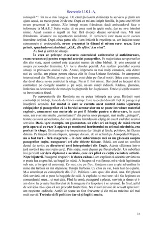 Secretele U.S.L.A.
33
întâmplă?”. Să nu o mai lungesc. De când plecasem dimineaţa la serviciu şi până am
ajuns acasă, au trecut peste 20 de ore. După ce mi-am liniştit familia, în jurul orei 05.00
m-am prezentat la unitate. Zile întregi m-am frământat: dacă ambasadorul face o
informare la M.A.E.? Soţia vedea că nu prea sunt în apele mele, dar nu m-a întrebat
nimic. Acasă aveam o regulă de fier: fără discuţii despre serviciul meu. Mă mai
frământam, deoarece nu raportasem incidentul, în camarazii care m-au auzit aveam
încredere deplină. După circa patru zile, l-am întâlnit la reşedinţa sa, am încălcat toate
consemnele şi protocoalele, m-am prezentat la dânsul şi mi-am cerut scuze. Le-a
primit, spunându-mi zâmbind: „O.K., dle ofiţer! Am uitat”.
Au fost şi astfel de situaţii.
În ceea ce priveşte executarea controlului antiterorist şi antideturnare,
eram recunoscuţi pentru respectul acordat pasagerilor. Pe majoritatea aeroporturilor
din alte state, acest control este executat numai de către bărbaţi. Şi este executat şi
asupra persoanelor feminine. Un lucru absolut penibil. Am realizat penibilul acestei
situaţii în primăvara anului 1984. Atunci, împreună cu mai mulţi camarazi, unii dintre
noi cu soţiile, am plecat pentru câteva zile în fosta Uniune Sovietică. Pe aeroportul
internaţional din Tbilisi, primul şoc l-am avut chiar pe fluxul sosiri. Ştiau cine suntem,
dar de-al dracu ne-au controlat la sânge. Nu ar fi fost nimic. Dar când au început să le
controleze pe colegele noastre şi pe soţii, ne-am simţit ridicoli. Râdeau, glumeau,
întârziau cu detectoarele de metal pe la piepturile lor, la picioare. Fetele şi soţiile noastre
se înroşiseră ca focul.
Pe aeroporturile din România nu se putea întâmpla aşa ceva. Bărbaţii sunt
controlaţi de bărbaţi, femeile de femei - uslaşe. Este respectul dovedit faţă de pasageri şi
însoţitorii acestora. Iar modul în care se executa acest control dădea siguranţa
echipajelor şi pasagerilor că la bordul aeronavelor nu se poate introduce material
exploziv, armament sau materiale ce pot fi folosite pentru o deturnare, în acest
sens, am avut mai multe „nemulţumiri” din partea unor pasageri, mai multe „plângeri”,
tratate cu toată seriozitatea, dar care dădeau întotdeauna câştig de cauză cadrelor acestui
serviciu. Dacă, spre exemplu, un geamantan, un colet ori un bagaj de mână trecut
prin aparatul cu raze X apărea pe monitorul lucrătorului cu cel mai mic dubiu, era
puricat la sânge. Unii pasageri se impacientau dar băieţii şi fetele, politicos, îşi făceau
datoria. Pe timpul cât am răspuns, aproape doi ani, de un schimb pe Aeroportul Otopeni,
nu a fost tură - fără exagerare -, în care subordonaţii mei să nu găsească asupra
pasagerilor cuţite, nungeacuri ori alte obiecte tăioase. Odată, am avut un conflict
destul de serios cu directorul unei întreprinderi din Cugir. Acesta călătorea într-o
ţară nordică (nu mai reţin care). Prin staţie, sunt chemat pe fluxul-plecări. Un subofiţer
îmi prezintă servieta diplomat a acestuia, care era plină cu cuţite executate artistic.
Nişte bijuterii. Pasagerul respectiv le ducea cadou, i-am explicat că această servietă nu
o poate lua asupra lui, ca bagaj de mână. A început să vocifereze, mi-a vârât legitimaţia
sub nas, a început să ameninţe. Ce mai, circ pe flux. Simţeam cum creşte adrenalina în
mine dar trebuia să mă stăpânesc. Băieţii fierbeau. Cu chiu cu vai, l-am luat de-o parte.
M-a ameninţat cu cunoştinţele din C.C. Politicos i-am spus: din două, una. Ori pleacă
fără servietă, ori o pune la bagajele de cală. A explodat şi mai tare: să-i fac legătura cu
comandantul meu... şi mai câte. Până la urmă, pasagerul a plecat, servieta a rămas şi i-
am dat-o în primire lucrătorului de la magazie (la înapoiere i se returna). În final, şeful
de serviciu mi-a spus că am procedat foarte bine. Nu aveam nevoie de această apreciere:
am respectat ordinele. Astfel de scene au fost frecvente şi ele mi-au măcinat cel mai
mult nervii. Trebuia să fii politicos dar să şi înghiţi multe.
 