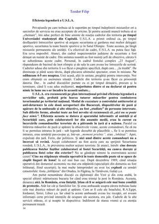 Teodor Filip
34
Eficienţa legendară a U.S.L.A.
Privaţiunile pe care trebuia să le suportăm pe timpul îndeplinirii misiunilor ori a
sarcinilor de serviciu nu erau acceptate de oricine. Şi pentru această muncă trebuia să ai
„chemare”, îmi aduc perfect de bine aminte de reacţia cadrelor din teritoriu pe timpul
Universiadei studenţeşti din Capitală. U.S.L.A. a primit ordinul ca, pe timpul
desfăşurării întrecerilor sportive să asigure securitatea şi gardarea mai multor delegaţii
sportive, securitatea la toate bazele sportive şi în Satul Olimpic. Toate acestea, pe lângă
misiunile permanente ale unităţii. Cu efectivul de cadre, U.S.L.A. nu putea face faţă.
Era ceva imposibil. Atunci, din cadrul inspectoratelor judeţene de securitate a fost
detaşat un număr de cadre. Din unitatea noastră au fost numiţi şefi de obiective, cărora li
se subordonau aceste cadre. Personal, în cadrul fostului complex „23 August”,
răspundeam de bazinul de înot olimpic şi de sala în care aveau loc întrecerile de scrimă.
Cadrelor aduse din teritoriu li s-a făcut o pregătire specifică, după care... „la treabă”. De
dimineaţa şi până seara târziu, după plecarea ultimului spectator, eram în misiune. Ne
odihneam 4-5 ore noaptea. Unii acasă, alţii în unitate, pregătiţi pentru intervenţie. Noi
eram obişnuiţi cu asemenea situaţii. Cadrele din teritoriu şi-au făcut cu prisosinţă
datoria. Dar... în cadrul discuţiilor purtate cu ei pe timpul detaşării, precum şi la
terminare, când li s-au adus mulţumiri, majoritatea dintre ei au declarat că pentru
nimic în lume nu s-ar încadra în această unitate...
U.S.L.A. era recunoscută pe plan internaţional privind eficienţa legendară a
serviciilor sale, probată prin luarea tuturor măsurilor pentru combaterea
terorismului pe teritoriul naţional. Modul de executare a controlului antiterorist şi
anti-deturnare la cele două aeroporturi din Bucureşti, dispozitivelor de pază şi
apărare de la ambasade şi alte obiective, au fost „studiate” de persoane interesate.
Sub diferite forme, absolut toate au fost nevoite să recunoască că „aici nu se poate
face nimic”. Eficienţa aceasta se datora şi aparatului informativ al unităţii şi al
Securităţii care, prin colaboratorii lor din anumite medii, erau la curent cu
încercările comandourilor teroriste de a pătrunde în ţară şi a acţiona. Paralel cu
întărirea măsurilor de pază şi apărare la obiectivele vizate, aceste comandouri, fie că nu
li se permitea intrarea în ţară - sub legende deosebit de plauzibile -, fie li se permitea
intrarea, erau urmăriţi pas-cu-pas şi, într-un „moment prielnic”, erau „înhătaţi”. Apoi,
expulzaţi din ţară. Ferm, dar politicos. Şi nici unul dintre aceste comandouri nu a
încercat să revină. Aceşti colaboratori au fost aceia care au sprijinit Securitatea
română, U.S.L.A., în prevenirea multor acţiuni teroriste. Şi atunci, întreb: cine doreşte
publicarea listelor foştilor colaboratori ai fostei Securităţi, nu cumva doreşte şi
publicarea listei celor din exterior? Nu se gândeşte nimeni la enormitatea acestei
cereri? Cine nu stăpâneşte situaţia operativă în toate domeniile poate să se apuce de
cioplit linguri de lemn! în cel mai bun caz. După decembrie 1989, când situaţia
operativă din domeniul economic nu mai era stăpânită (specialiştii din domeniu au fost
înlăturaţi, fiind securişti), la mai multe întreprinderi au avut loc explozii cu urmări
catastrofale: fosta „înfrăţirea” din Oradea, în Făgăraş, la Târnăveni, Galaţi ş.a.
Am purtat nenumărate discuţii cu diplomaţii din Vest şi din zona arabă, în
special ultimii mărturiseau bucuria lor când erau trimişi la post în România. Aceasta,
deoarece aici, în România, erau liniştiţi. Ştiau că li se asigură cele mai bune condiţii
de protecţie. Atât lor cât şi familiilor lor. Şi erau ambasade asupra cărora trebuiau luate
cele mai drastice măsuri de pază şi apărare. Cum ar fi cele ale Israelului, R.A.Egipt,
Iordaniei, Siriei, Libiei ş.a. Iar când la aceste ambasade aveau loc recepţii, ori aveam
informaţii certe privind intenţiile de ocupare ale acestora, era jale. Cadrele de la alte
servicii stăteau, zi şi noapte în dispozitive. Indiferent de starea vremii şi cu atenţia
permanent trează.
 