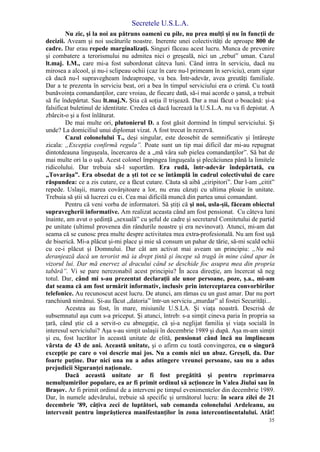 Secretele U.S.L.A.
35
Nu zic, şi la noi au pătruns oameni cu pile, nu prea mulţi şi nu în funcţii de
decizii. Aveam şi noi uscăturile noastre. Inerente unei colectivităţi de aproape 800 de
cadre. Dar erau repede marginalizaţi. Singuri făceau acest lucru. Munca de prevenire
şi combatere a terorismului nu admitea nici o greşeală, nici un „rebut” uman. Cazul
lt.maj. I.M., care mi-a fost subordonat câteva luni. Când intra în serviciu, dacă nu
mirosea a alcool, şi nu-i sclipeau ochii (caz în care nu-l primeam în serviciu), eram sigur
că dacă nu-l supravegheam îndeaproape, va bea. Într-adevăr, avea greutăţi familiale.
Dar a te prezenta în serviciu beat, ori a bea în timpul serviciului era o crimă. Cu toată
bunăvoinţa comandanţilor, care vroiau, de fiecare dată, să-i mai acorde o şansă, a trebuit
să fie îndepărtat. Sau lt.maj.N. Ştia că soţia îl trişează. Dar a mai făcut o boacănă: şi-a
falsificat buletinul de identitate. Credea că dacă lucrează la U.S.L.A. nu va fi depistat. A
zbârcit-o şi a fost înlăturat.
De mai multe ori, plutonierul D. a fost găsit dormind în timpul serviciului. Şi
unde? La domiciliul unui diplomat vizat. A fost trecut în rezervă.
Cazul colonelului T., deşi singular, este deosebit de semnificativ şi întăreşte
zicala: „Excepţia confirmă regula”. Poate sunt un tip mai dificil dar mi-au repugnat
dintotdeauna linguşeala, încercarea de a „mă vâra sub pielea comandanţilor”. Să bat de
mai multe ori la o uşă. Acest colonel împingea linguşeala şi plecăciunea până la limitele
ridicolului. Dar trebuia să-l suportăm. Era rudă, într-adevăr îndepărtată, cu
„Tovarăşa”. Era obsedat de a şti tot ce se întâmplă în cadrul colectivului de care
răspundea: ce a zis cutare, ce a făcut cutare. Căuta să aibă „ciripitori”. Dar l-am „citit”
repede. Uslaşii, marea covârşitoare a lor, nu erau căzuţi cu ultima ploaie în unitate.
Trebuia să ştii să lucrezi cu ei. Cea mai dificilă muncă din partea unui comandant.
Pentru că veni vorba de informatori. Să ştiţi că şi noi, usla-şii, făceam obiectul
supravegherii informative. Am realizat aceasta când am fost pensionat. Cu câteva luni
înainte, am avut o şedinţă „sexuală” cu şeful de cadre şi secretarul Comitetului de partid
pe unitate (ultimul provenea din rândurile noastre şi era nevinovat). Atunci, mi-am dat
seama că se cunosc prea multe despre activitatea mea extra-profesională. Nu am fost uşă
de biserică. Mi-a plăcut şi-mi place şi mie să consum un pahar de tărie, să-mi scald ochii
cu ce-i plăcut şi Domnului. Dar cât am activat mai aveam un principiu: „Nu mă
deranjează dacă un terorist mă ia drept ţintă şi începe să tragă în mine când apar în
vizorul lui. Dar mă enervez al dracului când se deschide foc asupra mea din propria
tabără”. Vi se pare nerezonabil acest principiu? În acea direcţie, am încercat să neg
totul. Dar, când mi s-au prezentat declaraţii ale unor persoane, poze, ş.a., mi-am
dat seama că am fost urmărit informativ, inclusiv prin interceptarea convorbirilor
telefonice. Au recunoscut acest lucru. De atunci, am rămas cu un gust amar. Dar nu port
ranchiună nimănui. Şi-au făcut „datoria” într-un serviciu „murdar” al fostei Securităţi...
Acestea au fost, în mare, misiunile U.S.LA. Şi viaţa noastră. Descrisă de
subsemnatul aşa cum s-a priceput. Şi atunci, întreb: s-a simţit cineva paria în propria sa
ţară, când ştie că a servit-o cu abnegaţie, că şi-a neglijat familia şi viaţa socială în
interesul serviciului? Aşa s-au simţit uslaşii în decembrie 1989 şi după. Aşa m-am simţit
şi eu, fost lucrător în această unitate de elită, pensionat când încă nu împlineam
vârsta de 43 de ani. Această unitate, şi o afirm cu toată convingerea, cu o singură
excepţie pe care o voi descrie mai jos. Nu a comis nici un abuz. Greşeli, da. Dar
foarte puţine. Dar nici una nu a adus atingere vreunei persoane, sau nu a adus
prejudicii Siguranţei naţionale.
Dacă această unitate ar fi fost pregătită şi pentru reprimarea
nemulţumirilor populare, ea ar fi primit ordinul să acţioneze în Valea Jiului sau în
Braşov. Ar fi primit ordinul de a interveni pe timpul evenimentelor din decembrie 1989.
Dar, în numele adevărului, trebuie să specific şi următorul lucru: în seara zilei de 21
decembrie '89, câţiva zeci de luptători, sub comanda colonelului Ardeleanu, au
intervenit pentru împrăştierea manifestanţilor în zona intercontinentalului. Atât!
 