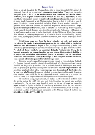 Teodor Filip
36
Apoi, se ştie că, începând din 22 decembrie, aflat în biroul din sediul C.C., alături de
generalul Guşe şi alţi revoluţionari, generalui-colonel Iulian Vlad, care răspundea
nemijlocit şi de U.S.L.A., a dat ordine tuturor din subordine de a sta în incinta
unităţilor, de a asigura armamentul şi muniţia. Pe data de 23 decembrie, în jurul
orei 03.25, întreaga ţară a auzit comunicatul radiodifuzat al acestuia, în care preciza
că toate forţele Securităţii şi ale Ministerului de Interne - deci şi U.S LA. - sunt de
partea Revoluţiei. Numai renumitul politolog Silviu Brucan susţine contrariul: că
generaul Iulian Vlad ar fi făcut un joc duplicitar. Faptele au dovedit contrariul. Uslaşii,
specializaţi în lupta antiteroristă, erau în unitate - au fost verificaţi de revoluţionari,
există o casetă filmată. În acest sens, timp în care colonelul Ardeleanu - odihnească-se
în pace! - raporta că se pune în slujba Revoluţiei. Nicolae Militaru şi Silviu Brucan, deşi
li se adusese la cunoştinţă organizarea şi dotarea în detaliu a acestei unităţi (reţineţi,
până atunci, foarte puţine persoane cunoşteau acest lucru, fapt absolut normal) au tăinuit
acestea.
Publicitatea care s-a făcut în jurul uslaşilor, de cele mai multe ori
răuvoitoare, în special în timpul evenimentelor din decembrie 1989, a împiedicat
formarea unei păreri corecte despre ei. Însă, cu timpul, oamenii cinstiţi şi oneşti şi-au
format deja părerea în legătură cu vinovăţia sau nevinovăţia lor. Şi a triumfat adevărul.
Pe scheletul fostei U.S.L.A. s-a constituit Brigada Antiteroristă. Care, de la
început, a repurtat un succes răsunător pe plan intern şi internaţional: lichidarea
şi capturarea membrilor comandoului (patru la număr) care au intenţionat
asasinarea ambasadorului Indiei la Bucureşti. A fost o acţiune deosebit de eficace,
care a stârnit admiraţia specialiştilor din întreaga lume.
Prin cele scrise în această lucrare cer dreptate pruncii nevinovaţi rămaşi fără tată.
Cer dreptate văduvele uslaşilor, părinţii rămaşi fără copii. Cer dreptate sutele de cadre şi
familiile lor, batjocorite şi umilite, care, o perioadă destul de îndelungată, s-au simţit
paria în propria ţară. Şi toate acestea pentru ce? Deoarece au avut singura vină de a fi
aparţinut unei unităţi de elită, recunoscută pe plan internaţional, dar batjocorită
în ţara care a înfiinţat-o. Deoarece o mână de persoane iresponsabile, avide de putere,
când au văzut că socotelile lor din acel decembrie atât de controversat şi în prezent, nu
le ies, au lansat şi au reuşit o formidabilă campanie de dezinformare a naţiunii.
În concluzie, uslaşi, foşti camarazi, nu trebuie să vă fie ruşine că aţi făcut parte
din acesta unitate de elită! Nici voi, nici fosta Securitate nu puteaţi opri evoluţia
evenimentelor. Ce mă doare este faptul că mulţi nu înţeleg că împotriva propriului
popor nu lupţi, în faţa lui, te închini. El este Tata şi Mama care ne-au dat viaţă, care ne-
au crescut. Voi v-aţi respectat jurământul. Dar, să-i amintim mereu pe cei asasinaţi. Să
nu-i uităm! Au fost tovarăşii noştri. Camarazii noştri. Oricare puteam fi în locul lor.
SOARTA A HOTĂRÂT SĂ FIE El!
 