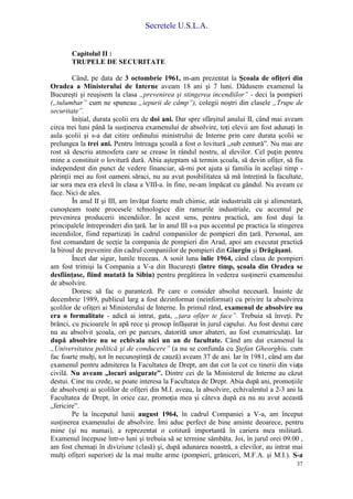 Secretele U.S.L.A.
37
Capitolul II :
TRUPELE DE SECURITATE
Când, pe data de 3 octombrie 1961, m-am prezentat la Şcoala de ofiţeri din
Oradea a Ministerului de Interne aveam 18 ani şi 7 luni. Dădusem examenul la
Bucureşti şi reuşisem la clasa „prevenirea şi stingerea incendiilor” - deci la pompieri
(„tulumbar” cum ne spuneau „iepurii de câmp”), colegii noştri din clasele „Trupe de
securitate”.
Iniţial, durata şcolii era de doi ani. Dar spre sfârşitul anului II, când mai aveam
circa trei luni până la susţinerea examenului de absolvire, toţi elevii am fost adunaţi în
aula şcolii şi s-a dat citire ordinului ministrului de Interne prin care durata şcolii se
prelungea la trei ani. Pentru întreaga şcoală a fost o lovitură „sub centură”. Nu mai are
rost să descriu atmosfera care se crease în rândul nostru, al elevilor. Cel puţin pentru
mine a constituit o lovitură dură. Abia aşteptam să termin şcoala, să devin ofiţer, să fiu
independent din punct de vedere financiar, să-mi pot ajuta şi familia în acelaşi timp -
părinţii mei au fost oameni săraci, nu au avut posibilitatea să mă întreţină la facultate,
iar sora mea era elevă în clasa a VIII-a. în fine, ne-am împăcat cu gândul. Nu aveam ce
face. Nici de ales.
În anul II şi III, am învăţat foarte mult chimie, atât industrială cât şi alimentară,
cunoşteam toate procesele tehnologice din ramurile industriale, cu accentul pe
prevenirea producerii incendiilor. În acest sens, pentru practică, am fost duşi la
principalele întreprinderi din ţară. Iar în anul III s-a pus accentul pe practica la stingerea
incendiilor, fiind repartizaţi în cadrul companiilor de pompieri din ţară. Personal, am
fost comandant de secţie la compania de pompieri din Arad, apoi am executat practică
la biroul de prevenire din cadrul companiilor de pompieri din Giurgiu şi Drăgăşani.
Încet dar sigur, lunile treceau. A sosit luna iulie 1964, când clasa de pompieri
am fost trimişi la Compania a V-a din Bucureşti (între timp, şcoala din Oradea se
desfiinţase, fiind mutată la Sibiu) pentru pregătirea în vederea susţinerii examenului
de absolvire.
Doresc să fac o paranteză. Pe care o consider absolut necesară. Înainte de
decembrie 1989, publicul larg a fost dezinformat (neinformat) cu privire la absolvirea
şcolilor de ofiţeri ai Ministerului de Interne. În primul rând, examenul de absolvire nu
era o formalitate - adică ai intrat, gata, „ţara ofiţer te face”. Trebuia să înveţi. Pe
brânci, cu picioarele în apă rece şi prosop înfăşurat în jurul capului. Au fost destui care
nu au absolvit şcoala, ori pe parcurs, datorită unor abateri, au fost exmatriculaţi. Iar
după absolvire nu se echivala nici un an de facultate. Când am dat examenul la
„Universitatea politică şi de conducere” (a nu se confunda cu Ştefan Gheorghiu, cum
fac foarte mulţi, tot în necunoştinţă de cauză) aveam 37 de ani. Iar în 1981, când am dat
examenul pentru admiterea la Facultatea de Drept, am dat cot la cot cu tinerii din viaţa
civilă. Nu aveam „locuri asigurate”. Dintre cei de la Ministerul de Interne au căzut
destui. Cine nu crede, se poate interesa la Facultatea de Drept. Abia după ani, promoţiile
de absolvenţi ai şcolilor de ofiţeri din M.I. aveau, la absolvire, echivalentul a 2-3 ani la
Facultatea de Drept, în orice caz, promoţia mea şi câteva după ea nu au avut această
„fericire”.
Pe la începutul lunii august 1964, în cadrul Companiei a V-a, am început
susţinerea examenului de absolvire. Îmi aduc perfect de bine aminte deoarece, pentru
mine (şi nu numai), a reprezentat o cotitură importantă în cariera mea militară.
Examenul începuse într-o luni şi trebuia să se termine sâmbăta. Joi, în jurul orei 09.00 ,
am fost chemaţi în diviziune (clasă) şi, după adunarea noastră, a elevilor, au intrat mai
mulţi ofiţeri superiori de la mai multe arme (pompieri, grăniceri, M.F.A. şi M.I.). S-a
 