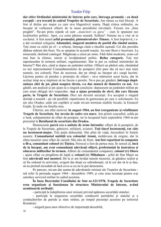 Teodor Filip
38
dat citire Ordinului ministrului de Interne prin care, întreaga promoţie - cu două
excepţii - era trecută în cadrul Trupelor de Securitate. Am rămas cu toţii blocaţi. A
fost al doilea şoc major cu care m-a blagoslovit soarta. După citirea ordinului, au
început să vorbească ofiţerii de la masa prezidiului (invitaţii). Fiecare era „bine
pregătit”. Ne-am prins repede că sunt „muncitori cu gura” - cum le spuneam noi
locţiitorilor politici. Apoi, s-a cerut părerea noastră. Sufletu'! Nimeni nu a vrut să ia
cuvântul. A fost numit şeful promoţiei, plutonierul-elev Tănase. A fost împotrivă, i s-
a dat cuvântul colegului Adomniţei, singurul membru de partid din rândul nostru.
Toţi eram cu ochii pe el - a refuzat, întreaga clasă a răsuflat uşurată. Cei din prezidiu
dădeau mărunt din buze. Nu se aşteptau la această reacţie. Au mai făcut o încercare. La
nimereală, răsfoind catalogul. Măgăreaţa a căzut pe mine. Fără falsă modestie, eram cel
mai bun la chimie, istorie şi învăţământul politic. Refuz categoric. Toţi trei
raportaserăm în termeni militari, regulamentari. Dar te pui cu ordinul ministrului de
Interne?! Mai ales, când ai depus un jurământ militar. Ofiţerii au părăsit sala, rămânând
cu noi reprezentantul Comandamentului de pompieri (îmi pare rău că nu-i mai reţin
numele, era colonel). Pare de necrezut, dar pe obraji au început să-i curgă lacrimi.
Lăcrima pentru că pierdea o promoţie de ofiţeri - ne-a mărturisit acest lucru, dar în
acelaşi timp ne-a implorat să nu facem o prostie. Ne-a pus pe gânduri, întreaga după-
amiaza zilei de joi, până noaptea târziu, s-a dus muncă de lămurire cu noi. Am
gândit, am analizat şi am ajuns la o singură concluzie: depusesem un jurământ militar pe
care eram obligaţi să-l respectăm. Aşa a ajuns promoţia de elevi, din care făceam
parte, la Trupele de Securitate. Deci am devenit securişti. S-a acceptat o singură
dorinţă a noastră - pe cât posibilă: repartizarea în garnizoana pe care o solicitasem. Eu
am ales Oradea, unde am copilărit şi unde mi-am terminat studiile liceale, la Emanoil
Gojdu. Şi unde era familia mea.
Ulterior, am aflat motivul: în august 1964, au fost reorganizate şi reînfiinţate
Trupele de Securitate. Iar nevoia de cadre era mare. Am primit concediul, solda pe
o lună, echipamentul de ofiţer de pompier, iar la începutul lunii septembrie 1964 m-am
prezentat la Batalionul de securitate din Oradea.
Dumnezeule parcă era o unitate de arme întrunite: ofiţeri de la pompieri, de
la Trupele de Securitate, grăniceri, miliţieni, aviatori. Toţi tineri locotenenţi, rar câte
un locotenent-major. Toţi puţin debusolaţi. Dar plini de viaţă, încrezători în forţele
noastre. Comandantul unităţii era colonelul Atomi, moldovean de origine, dar în
afara meseriei unui ofiţer de carieră. Mai ales de front. Am fost repartizat la compania
a lll-a, comandant colonel (r) Ţiţeica. Norocul a fost de partea mea. În sensul că, încă
de la început, am avut comandanţi adevăraţi ofiţeri, profesionişti în instruirea şi
educarea militarilor în termen. Alături de comandantul companiei, colonel (r) Olaru
- ajuns ofiţer cu pregătirea de luptă şi colonel (r) Mihalaşcu - şeful de Stat Major au
fost adevăraţii mei mentori. De la ei am învăţat tainele meseriei, să gândesc realist şi
să fiu ordonat în activitate, exigent dar drept cu subordonaţii, să le cer dar să le şi dau,
să nu pretind niciodată să facă ceva ce eu nu le pot demonstra.
Pe parcurs, mi-am dat seama de adevăratele misiuni ale Trupelor de Securitate -
mă refer la perioada august 1964 - decembrie 1989, şi cine erau recrutaţi pentru a-şi
satisface serviciul militar în cadrul acestora.
În baza Decretului Consiliului de Stat nr.121/1978, Trupele de Securitate
erau organizate şi funcţionau în structura Ministerului de Interne, având
următoarele atribuţii:
- participă la îndeplinirea unor misiuni privind apărarea securităţii statului;
- participă la asigurarea securităţii conducerii partidului şi statului şi a
conducătorilor de partide şi state străine, pe timpul prezenţei acestora pe teritoriul
României;
- asigură paza unor obiective de importanţă deosebită;
 