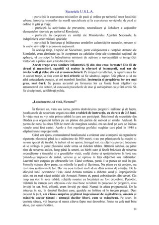 Secretele U.S.L.A.
39
- participă la executarea misiunilor de pază şi ordine pe teritoriul unor localităţi
urbane, însoţirea trenurilor de marfă specializate şi la executarea serviciului de pază şi
ordine în gări şi triaje;
- participă la activitatea de prevenire, neutralizare şi lichidare a acţiunilor
elementelor teroriste pe teritoriul României;
- participă, în cooperare cu unităţi ale Ministerului Apărării Naţionale, la
îndepliniera unor misiuni speciale;
- participă la limitarea şi înlăturarea urmărilor calamităţilor naturale, precum şi
la unele activităţi în economia naţionaiă.
În acelaşi timp, Trupele de Securitate, parte componentă a Forţelor Armate ale
României, erau destinate ca, în cooperare cu celelalte forţe ale sistemului naţional de
apărare, să participe la îndeplinirea misiunii de apărare a suveranităţii şi integrităţii
teritoriale a patriei (am citat din Decret).
Aceste trupe erau similare infanteriei. Şi din cine erau formate? Din fii de
ţărani şi muncitori, capabili să reziste la eforturi şi intemperii, mai rar de
intelectuali şi deloc din cei ai nomenclaturii. Pe timpul recrutărilor, la repartizarea lor
în aceste trupe, se ţine cont de trei criterii: să fie sănătoşi, aspect fizic plăcut şi să nu
aibă antecedente penale, ei ori membrii familiei. Instrucţia şi pregătirea lor era mai
grea, mai dură. Se punea accentul pe formarea lor ca foarte buni trăgători cu
armamentul din dotare, să cunoască procedeele de atac şi autoapărare cu şi fără armă. Să
fie disciplinaţi, echilibraţi psihic.
„Locotenente, să vină, Fieraru!”
În fiecare an, vara sau iarna, pentru desăvârşirea pregătirii militare şi de luptă,
batalioanele de securitate organizau câte o tabără de instrucţie, cu durata de 2-3 luni.
În viaţa mea nu voi uita prima tabără la care am participat. Batalionul de securitate din
Oradea şi-a organizat tabăra pe un platou din partea de sud-est al satului Ardusat. În
partea de nord, la circa 500 de metri de marginea satului, era un deal pe care se înălţau
ruinele unui fost castel. Acolo a fost reşedinţa grofului maghiar care până în 1944 a
stăpânit toate împrejurimile.
Când am ajuns, comandantul batalionului a ordonat unei companii să organizeze
siguranţa platoului până ia o adâncime de 500 metri; s-au pus plantoanele la maşini şi
ne-am apucat de treabă. A trebuit să ne oprim, întregul sat, cu căţel cu purcel, începuse
să se strângă în jurul platoului unde urma să ridicăm tabăra. Bătrânii satului, cu părul
nins de trecerea anilor, lung până la umeri, cu bărbi sure şi feţele brăzdate de trecerea
necruţătoare a timpului şi a greutăţilor vieţii, mulţi dintre ei sprijinindu-se în bote sau
ţinându-şi nepoţeii de mână, veneau şi se opreau în faţa ofiţerilor sau militarilor.
Lacrimi rare curgeau pe obrazurile lor. Când vorbeau, parcă li se punea un nod în gât.
Femeile stăteau de-o parte, cu mâinile la gură şi lăcrimau. Nu ştiam ce să credem, nu
realizam sentimentele lor. Dar nu ne-a trebuit mult să ne dăm seama de situaţie. De la
sfârşitul lunii octombrie 1944, când Armata română a eliberat satul şi împrejurimile
sale, nu au mai văzut unităţi ale Armatei. Pentru ei, parcă coborâserăm din ceruri. Cât
timp am stat în acea tabără, relaţiile noastre cu localnicii au fost deosebite. Periodic,
militarii în termen care obţineau cele mai bune rezultate în procesul de pregătire, erau
învoiţi în sat. Noi, ofiţerii, eram învoiţi pe rând. Numai în afara programului. De la
intrarea în sat, în dreptul fiecărei case, gazdele ne îmbiau să le trecem pragul. Deşi
crescut la ţară, am rămas surprins şi plăcut impresionat de ospitalitatea, omenia şi
mândria acelor ţărani - urmaşii dacilor liberi, cum se mândreau. Pe scurt, în
cuvinte sărace, voi încerca să narez câteva fapte mai deosebite. Poate nu cele mai bine
alese, dar semnificative.
 