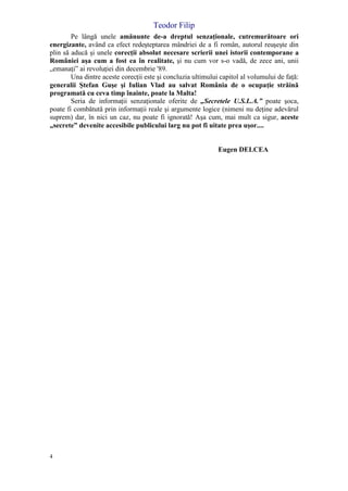 Teodor Filip
4
Pe lângă unele amănunte de-a dreptul senzaţionale, cutremurătoare ori
energizante, având ca efect redeşteptarea mândriei de a fi român, autorul reuşeşte din
plin să aducă şi unele corecţii absolut necesare scrierii unei istorii contemporane a
României aşa cum a fost ea în realitate, şi nu cum vor s-o vadă, de zece ani, unii
„emanaţi” ai revoluţiei din decembrie '89.
Una dintre aceste corecţii este şi concluzia ultimului capitol al volumului de faţă:
generalii Ştefan Guşe şi Iulian Vlad au salvat România de o ocupaţie străină
programată cu ceva timp înainte, poate la Malta!
Seria de informaţii senzaţionale oferite de „Secretele U.S.L.A.” poate şoca,
poate fi combătută prin informaţii reale şi argumente logice (nimeni nu deţine adevărul
suprem) dar, în nici un caz, nu poate fi ignorată! Aşa cum, mai mult ca sigur, aceste
„secrete” devenite accesibile publicului larg nu pot fi uitate prea uşor....
Eugen DELCEA
 