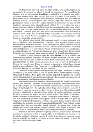 Teodor Filip
40
La sfârşitul unei convocări ţinută cu ofiţerii unităţii, comandantul, împreună cu
comandanţii de companii au plecat în tabără cu autoturismul. Pe comandanţii de
plutoane ne-a pus sub comanda lt.maj.Pop, cu ordinul de a ne deplasa spre tabără.
Aveam de străbătut circa 3 km, iar itinerariul trecea prin partea de sud a satului. Un
ţăran ne-a invitat să-i trecem pragul. Eram doisprezece tineri ofiţeri. Ne-a invitat să stăm
la tărnaţ, pe laviţe. A dispărut pentru câteva secunde, după care a apărut cu o iagă de
palincă şi un păhărel în mâini. Şi-a umplut păhărelul, a închinat spre noi care am sărit
imediat în picioare şi, gata... păhărelul era gol. „Măi să fie, ce vrea să însemne asta”,
ne-am zis noi, privindu-ne pe furiş. Ne-a invitat din nou să luăm loc, după care a strigăt:
„Muiere, gafa!”. La care a apărut muierea lui, cu o tavă plină de păhărele pe care gazda
le-a umplut. „Domnilor ofiţeri, ne-a spus, aista-i obiceiul pe la noi, rămas de la moşii şi
strămoşii noştri. Prima dată bea gazda, de faţă cu mosafirii, ca să arate că băutura-i
curată şi nu-i otravă. Noroc!”. Au apărut apoi cu slana, pita, ceapa şi brânza. Faină
tradiţie şi plină de tâlc, stimaţi cititori!...
Spre sfârşitul primei luni de tabără, comanda unităţii a primit o radiogramă prin
care era înştiinţată că va sosi ansamblul „Ciocârlia”, ca să susţină un program pentru
militari şi să se ia măsurile necesare. Ce mai, în timp record, sătenii, ajutaţi de militarii
în termen, au pregătit şi au împodobit clădirea Căminului cultural (bune au fost aceste
cămine când era cine să se ocupe de ele, să pună suflet în activitatea lor!). La spectacol,
a participat întregul sat. Pentru ei, dar şi pentru noi, a fost o manifestaţie de vis. Angela
Moldovan, tinerică pe atunci, a avut un succes colosal. Ca, de altfel, întregul ansamblu.
În pluton la mine aveam un ţigan. Pe nume Fieraru. Să fie al dracului, era
ultimul la toate: puturos, chiulangiu, un bolnav închipuit permanent. Dar toate îi erau
iertate pentru un har: cânta al naibii la vioară. Seara, comandantul meu de companie,
maiorul Ţiţeica, îmi dădea ordinul: „Locotenente, să vină Fierarul”. Şi-l trimiteam pe
Fieraru. Cu vioara, îl punea Ţiţeica să-i cânte de ocnă, patimă şi mahala. Peste întreaga
tabără se aşternea liniştea. Cânta Fieraru mai ceva ca Ion Drăgoi. Apoi îi dădea pe hore
şi învârtite. Doamne, ce viaţă! Grea, dar şi cu satisfacţii.
Cer iertare cititorilor pentru această paranteză cam lungă. Dar am vrut să scot în
evidenţă că şi noi eram oameni şi cum era privită Armata română (pentru neavizaţi,
Ministerul de Interne făcea parte din sistemul naţional de apărare) de oamenii
simpli, talpa ţării, faţă de care, atât în „epoca de aur”, dar parcă mai mult acum, toţi cei
care s-au perindat şi sunt la putere şi-au cam bătut joc.
Afirmam că instrucţia şi pregătirea militară a unităţilor din Trupele de Securitate
era mai grea, mai dură. La sfârşitul fiecărei etape de pregătire, verificarea consta dintr-
un exerciţiu complex, cu rezolvarea unor situaţii tactice deosebite, din cele mai variate,
trageri de luptă după efort - din fugă, adăpostit ori de pe schiuri. Iar traseul varia între 5
şi 15 km, în raport cu etapa de pregătire. Era greu, foarte greu. Dar satisfacţia când
vedeam că subordonaţii pe care îi pregătisem luni de zile sunt luptători în care poţi avea
încredere, era imensă. Iar tripleta „de aur” a unităţii: maiorii Olaru, Ţiţeica şi Mihalaşcu,
cărora li se alătura colonelul Tamaş - ofiţerul cu operaţiile, aveau darul de a „descoperi”
cele mai frământate şi acoperite terenuri pentru astfel de exerciţii. Din acest punct de
vedere, Comandamentul Trupelor de Securitate a evidenţiat de mai multe ori Batalionul
din Oradea. Sau aplicaţiile „în circuit”, cu durata până la opt zile. Piatra Craiului, Munţii
Apuseni, Zam, Întorsura Mureşului, Munţii Gutâiului - tot atâtea locuri în care la
sfârşitul unor exerciţii ori aplicaţii complexe cădeam frânţi. Repet: a fost greu. Dar
necesar, având în vedere misiunile pentru care se pregăteau Trupele de Securitate.
Trupele de Securitate participau la paza şi apărarea obiectivelor de importanţă
deosebită, la menţinerea ordinii şi liniştei publice în localităţi (această misiune li s-a
încredinţat mai târziu), alături de organele de miliţie. Se pregăteau, de asemenea, pentru
ducerea acţiunilor de luptă pe „teritoriul vremelnic ocupat de inamic” - acesta în
concepţia războiului întregului popor.
 