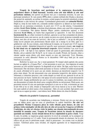 Teodor Filip
42
Trupele de Securitate mai participau şi la capturarea dezertorilor,
majoritatea dintre ei fiind înarmaţi. Acestea erau cele mai dificile şi cele mai
periculoase misiuni, îmi permit să prezint mai jos o asemenea misiune, la care am
participat nemijlocit. În vara anului 1973, dintr-o unitate militară din Oradea a dezertat,
din postul de santinelă, un militar în termen, având asupra lui pistolul mitralieră şi două
încărcătoare a câte treizeci de cartuşe. Comandantul garnizoanei era colonelul Bordei.
După ce, timp de mai multe ore, comanda unităţii respective şi dânsul au luat măsurile
impuse de un asemenea eveniment, în jurul orei 15.15 s-a dat alarma. Comandantul
unităţii, lt.col. Petre Străuţ, a destinat două plutoane, dintre care unul din compania pe
care o comandam. Din partea Statului Major, pentru conducerea acţiunii, a fost
desemnat lt.col Olaru, un foarte bun organizator şi specialist. A mai fost desemnat
locotenentul B., un ofiţer rezistent la eforturi, apreciat ca un bun comandant de pluton.
Subsemnatul eram cam nervos: pe de o parte nu prea era corect să preiau comanda unui
pluton, mai ales că nu eram de serviciu - dar te pui cu ordinele? -, iar pe de altă parte
iarăşi nu-mi puteam ţine promisiunea făcută soţiei: de a merge la un film, apoi la o
grădină de vară. În zece minute, eram îmbarcaţi în maşini, iar în jurul orei 15.25 ieşeam
pe poarta unităţii. Adoptând dispozitivul specific unor asemenea situaţii, am reuşit ca
în nici două ore să capturăm dezertorul respectiv. Rolul hotărâtor l-au avut lt.col
Olaru şi lt.B. - de fapt ei l-au capturat. Când am ajuns în garnizoană, atât colonelului
Bordei, cât şi cadrelor din M.Ap.N. nu le venea să creadă. Primul, de bucurie, chiar a
sărutat capota uneia dintre cele două maşini cu care am intervenit. Vezi, Doamne,
crescusem în ochii dânsului! Pentru ca în decembrie 1989 să-şi bată joc de acest
batalion (voi reveni)...
Referitor la acest caz, fac o mică paranteză. Pe timpul când capitole din acesta
lucrare au apărut în „Crişana Plus”, a fost prezentat şi acest caz. Am impresia că unele
persoane au citit serialul respectiv în diagonală ori pe sărite. De fapt, acest lucru nu mă
interesează. Dar mă doare când unele persoane se trezesc vorbind în totală necunoştinţă
de cauză, afirmând că în acest caz am minţit, deoarece pe dezertorul respectiv l-ar fi
prins nişte ţărani. Nu mă interesează cine este persoana respectivă, dar pentru corecta
informare a cititorilor precizez: este vorba despre cu totul alt caz, petrecut în alt an. Şi
mai precizez un lucru: înainte de a mă apuca să scriu această lucrare, m-am documentat
foarte mult. Asupra problemelor pe care le cunosc în totalitate, sau asupra cărora nu m-
am documentat cel puţin din două surse complet diferite nu mă pronunţ. Până acum, am
prezentat misiuni la care am participat nemijlocit şi care nu se uită, evenimente pe care
le-am trăit şi nu se uită, situaţii şi împrejurări care m-au marcat şi nu se uită. Martore
îmi sunt cadrele al căror nume a fost menţionat - fără a le cere acordul, fapt pentru care
sper să nu se supere pe mine -, care trăiesc încă. Multe dintre ele chiar în Oradea.
Obiective de gradul 0: Ceauşescu şi... porumbul
Trupele de securitate mai îndeplineau o misiune. Pentru noi era cea mai grea,
care ne dădea peste cap tot ceea ce planificam în cadrul familiilor. De câte ori
preşedintele Nicolae Ceauşescu pleca în vizite oficiale peste hotare, de câte ori
primea vizita omologilor săi din alte ţări, de câte ori aveau loc Congrese ori diferite
Conferinţe, de câte ori efectua vizite în judeţe sau situaţia internaţională devenea
instabilă în anumite zone, Trupele de Securitate intrau în situaţie de alarmare
(parţială sau totală). Aceste situaţii durau de la o săptămână la peste o lună. Timp
în care, în unităţi, se organizau grupe operative la nivel de comandă, iar la companii se
organiza permanenţa cu 1-2 cadre. Eram în permanentă situaţie de alarmare. Iar în cele
câteva ore pe care le petreceam acasă - dacă le petreceam - nu aveam voie sa plecăm
nicăieri. Telefonul putea suna oricând, ori degetul agentului să se înţepenească pe
sonerie.
 