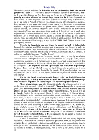 Teodor Filip
44
Ministerul Apărării Naţionale. În dimineaţa zilei de 24 decembrie 1989, din ordinul
generalului Todor (!!! - cel care se declara comandant suprem la Televiziune), mili-
tarii cu petliţe albastre au fost dezarmaţi de forţele de la M.Ap.N. Dintre care o
parte îşi executau misiunea cu muniţie împrumutată de la ei. Mare batjocoră s-a
făcut atunci! Un astfel de general, care a mai eliberat toţi teroriştii prinşi la Televiziune,
nu are ce căuta în Armată. O face de râs. Aduce atingere întregului corp de generali.
Este adevărat, au fost dezarmaţi numai pentru câteva ore, după care şi-au continuat
misiunea. Dar pixul meu întreabă: s-a gândit, atunci, cineva, ce se petrece în sufletele
acestor militari, în sufletul ofiţerilor care asistau neputincioşi la batjocorirea
subordonaţilor? Sunt convins că, unul singur dacă s-ar fi împotrivit - nu să tragă, să se
împotrivească la predarea armei - ar fi fost executaţi pe loc. Şi aşa, ar mai fi apărut nişte
terorişti!! Dar au trecut peste această jignire şi umilire. Şi-au făcut pe mai departe
datoria. Poate au scrâşnit din dinţi, poate au înjurat în gând, dar şi-au făcut datoria, în
faţa unor asemenea militari, nu poţi să spui decât: CINSTE LOR! Tocmai pentru că au
purtat petliţe albastre.
Trupele de Securitate mai participau la munci agricole şi industriale.
Personal, începând cu anul 1966 am participat cu compania - an de an - la astfel de
munci: la Sododor şi Vinga, la construirea centralei telefonice din Arad şi a punctului de
control şi trecere a frontierei de la Nădlag şi Vărsând, la extinderea I.P.R.S. Băneasa, la
strângerea recoltei în Dobrogea (Valul lui Traian).
Acestea au fost Trupele de Securitate, stimaţi cititori, în care îşi satisfăceau
serviciul militar - întâmplător sau nu - ca militari în termen, fiii şi nepoţii noştri, care au
avut norocul sau nenorocul să fie încorporaţi în ele. Şi pentru că au avut nenorocul de a
fi purtat petliţe albastre, în decembrie 1989 au fost etichetaţi „terorişti”, „trupe fidele
lui Ceauşescu”. Ura împotriva acestora a pornit şi a fost întreţinută de politologu
lu' peşte - l-am numit pe Silviu Brucan. Aţi jignit fiii acestui popor, domnule Brucan,
cadrele acestor trupe, care şi-au făcut şi îşi fac datoria, fideli jurământului pe care l-au
depus faţă de Ţară şi Popor. De data aceasta, sunt trupe de jandarmi. Aceeaşi Mărie cu
altă pălărie!
Curios este faptul că cei mai porniţi împotriva lor, ca de altfel împotriva
întregii Securităţi, au fost şi sunt tocmai activiştii partidului unic! Şi aceste trupe
erau controlate de partid. Nu făceau un pas fără aprobarea partidului unic...
Şi aici se mai promova cu pile. Cunoaşteţi zicala: „Ca să promovezi, ai nevoie
de doi: unul să te propună, celălalt să te susţină”. Şi conta dosarul. Iar al meu atârna
greu. Dacă am urcat până la un anumit nivel al scării ierarhiei militare, îmi face
plăcere să cred că aceasta s-a datorat exclusiv capacităţii mele. Nu aveam nici un
fel de pile. Bunicul din partea mamei, Pintea A., a fost comisar şef în Bistriţa Năsâud,
iar o rudă de-a lui a fost cancelar al ministrului de Interne până în 1941; o rudă a soţiei a
făcut parte, ca tânăr locotenent, din garda regală; un frate al tatălui meu, Filip A. -
odihnească-se în pace amândoi! - condamnat pentru încercarea de trecere frauduloasă a
graniţei. Ce mai, nici în ziua de azi nu-mi pot da un răspuns satisfăcător la întrebarea:
cum de am fost admis atâta timp în cadrul acestor trupe, apoi la U.S.L.A.? Pentru că ,
printre altele, în toamna lui 1966, după ce m-am căsătorit, au venit doi politruci de
la Bucureşti, grade mari, să ducă muncă de lămurire cu mine pentru a divorţa. Şi
de ce? Deoarece soţia este de naţionalitate maghiară. M-au ameninţat că mă mută
în vârf de munte, în fundul Deltei, la dracu-n praznic. Nu am cedat. Şi mulţam lui
Dumnezeu, nu-mi pare rău nici în ziua de azi...
Atunci, în decembrie 1989, datorită dezinformării, toţi erau porniţi împotriva
Securităţii, a militarilor din Trupele de Securitate. Şi culmea, repet, cei mai porniţi erau
activiştii. La cel mai înalt nivel. Cei care ne-au îndrumat şi ne-au controlat atâta timp. În
unele garnizoane, batalioanele de securitate au fost încercuite de unităţi de la M.Ap.N.,
cu tancuri şi blindate, în unele garnizoane, cum e cazul şi la Oradea, ofiţeri de la
 