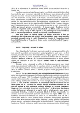 Secretele U.S.L.A.
45
M.Ap.N. au asigurat actul de comandă al acestor unităţi. Şi s-au convins că nu au nici o
intenţie rea.
Am lăsat anume spre finalul acestui capitol o problemă mai deosebită. Care, fără
falsă modestie, apare în premieră naţională. Am făcut aceast lucru deoarece, în ultimul
timp, tot mai multe persoane au început să recunoască că Nicolae Ceauşescu a lăsat şi
ceva bun în urma lui. Aşa se şi cuvine. 25 de ani cât a fost la conducerea ţării reprezintă,
totuşi, o perioadă din Istoria României, perioadă care va trebui cercetată şi analizată fără
patimă, fără ură şi adversităţi politice. Pe lângă multele greutăţi pe care a trebuit să le
suporte poporul în „epoca de aur”, datorită politicii dusă de Nicolae Ceauşescu şi a celor
care-l linguşeau permanent, trebuie să recunoaştem că a avut şi un merit incontestabil: a
militat permanent pentru suveranitatea şi independenţa României, pentru
păstrarea integrităţii ţării. Şi nu în ultimul rând, s-a zbătut pentru ca Armata
Română să aibă şi unităţi de elită, capabile să dea prima ripostă unor comandouri
care ar fi acţionat pe teritoriul naţional, în condiţiile războiului modern.
Din acest punct de vedere, oricât l-ar blama adversarii, a fost un
clarvăzător. De data aceasta, mă voi opri, şi nu întâmplător, asupra unui aspect în
premieră naţională: acela al creării Grupului de Aviaţie al Comandamentului
Securităţii Statului şi al Trupelor de desant aerian constituite în cadrul Trupelor
de Securitate.
Elena Ceauşescu şi... Trupele de desant
Spre sfârşitul anilor '60, în ideea intervenţiei rapide în zone greu accesibile - cele
mai pretabile ascunderii unor comandouri special pregătite în acest scop - au fost
înfiinţate, în cadrul Consiliului Securităţii Statului, trupele speciale de desant aerian
aparţinând din punct de vedere al pregătirii specifice de unitatea - tot nou înfiinţată -
denumită Grupul de Aviaţie al C.S.S. în nomenclatura Ministerului de Interne, această
unitate era catalogată la nivel de Direcţie, condusă fiind de generalul-maior
Calomfirescu.
Deoarece pentru prima dată se publică în România despre aceste trupe (după
ştiinţa mea), aparţinând batalioanelor de securitate, trebuie să specific că voi prezenta
doar unele aspecte generale, care nu constituie secrete militare, în al doilea rând, voi
abuza de răbdarea cititorului pentru a-l prezenta, în puţine cuvinte, pe generalul-maior
Calomfirescu.
La acea dată, era unul dintre cei mai buni piloţi existenţi în România, printre
puţini ofiţeri care mai existau atunci în Ministerul de Interne proveniţi din promoţiile de
dinaintea lui 23 august 1944. Cu o educaţie tipic ofiţerească, de o moralitate desăvârşită,
datorită profesionalismului, a curajului şi a patriotismului dovedit, a fost decorat cu mai
multe ordine şi medalii, între care locul de onoare îl ocupă „Insigna de Aur” a Aviaţiei
române. A făcut parte din formaţiunea de tineri ofiţeri-piloţi de vânătoare care au
salvat podul de la Cernavodă de intenţia Aviaţiei Germaniei hitleriste de a-l
distruge pentru a opri înaintarea trupelor sovietice pe direcţia Constanţa-
Bucureşti. Avea o inimă cât să cuprindă „cerul României”. A făcut parte din singura
aviaţie din lume care a luptat, de la egal la egal, cu aviaţia a patru mari puteri:
americană, britanică, sovietică şi germană, dându-le lovituri catastrofale. Un
exemplu elocvent îl reprezintă pierderile americanilor în august 1943, când au
bombardat instalaţiile de la Ploieşti: din totalul de 178 bombardiere ale U.S.A.A.P. -
United States Army Air Forces (Forţele aeriene ale armatei Statelor Unite), plecate în
misiune, doar 88 au reuşit să revină la bază (Benghazi - nordul Africii). Restul au fost
distruse sau grav avariate de Aviaţia română, iar instalaţiile de la Ploieşti au continuat să
funcţioneze. Această misiune cu urmări catastrofale pentru americani a dat de înţeles
 