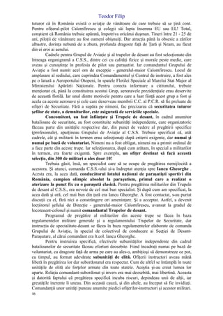 Teodor Filip
46
tuturor că în România există o aviaţie de vânătoare de care trebuie să se ţină cont.
Pentru ofiţerul-pilot Calomfirescu şi colegii săi lupta însemna EU sau EL! Total,
conştient că România trebuie apărată, împotriva oricărui duşman. Tineri între 21 - 25 de
ani, piloţii de vânătoare au fost oameni obişnuiţi. Dar atracţia până la obsesie a zărilor
albastre, dorinţa nebună de a zbura, profunda dragoste faţă de Ţară şi Neam, au făcut
din ei eroi ai aerului.
Cadrele pentru Grupul de Aviaţie şi al trupelor de desant au fost selecţionate din
întreaga organigramă a C.S.S., dintre cei cu calităţi fizice şi morale peste medie, care
aveau şi cunoştinţe în profesia de pilot sau paraşutist. Iar comandantul Grupului de
Aviaţie a fost numit acel om de excepţie - generalul-maior Calomfirescu. Locul de
amplasare al sediului, care cuprindea Comandamentul şi Centrul de instruire, a fost ales
pe o latură a Aeroportului Otopeni, în spatele Flotilei Speciale al Marelui Stat Major al
Ministerului Apărării Naţionale. Pentru corecta informare a cititorului, trebuie
menţionat că, până la constituirea acestui Grup, aeronavele prezidenţiale erau deservite
de această flotilă. Iar unul dintre motivele pentru care a luat fiinţă acest grup a fost şi
acela ca aceste aeronave şi cele care deserveau membrii C.C. al P.C.R. să fie preluate de
ofiţeri de Securitate. Fără a supăra pe nimeni, fac precizarea că securitatea tuturor
şefilor de state, a demnitarilor, este asigurată de serviciile speciale.
Concomitent, au fost înfiinţate şi Trupele de desant, în cadrul anumitor
batalioane de securitate, au fost constituite subunităţi independente, care organizatoric
făceau parte din unităţile respective dar, din punct de vedere al pregătirii specifice
(profesionale), aparţineau Grupului de Aviaţie al C.S.S. Trebuie specificat că, atât
cadrele, cât şi militarii în termen erau selecţionaţi după criterii exigente, dar numai şi
numai pe bază de voluntariat. Nimeni nu a fost obligat, nimeni nu a primit ordinul de
a face parte din aceste trupe. Iar selecţionarea, după cum arătam, în special a militarilor
în termen, era foarte exigentă. Spre exemplu, un ofiţer destinat să facă această
selecţie, din 300 de militari a ales doar 10!
Trebuia găsit, însă, un specialist care să se ocupe de pregătirea nemijlocită a
acestora. Şi atunci, comanda C.S.S.-ului şi-a îndreptat atenţia spre Iancu Gheorghe .
Acesta era, la acea dată, conducătorul lotului naţional de paraşutişti sportivi din
România, campion olimpic absolut la paraşutism, primul care a realizat o
aterizare la punct fix cu o paraşută clasică. Pentru pregătirea militarilor din Trupele
de desant al C.S.S., era nevoie de cel mai bun specialist. Şi după cum am specificat, la
acea dată şi oră, cel mai bun din ţară era Iancu Gheorghe. A fost contactat, s-au purtat
discuţii cu el, fără nici o constrângere ori ameninţare. Şi a acceptat. Astfel, a devenit
locţiitorul şefului de Direcţie - generalul-maior Calomfirescu, avansat la gradul de
locotenent-colonel şi numit comandantul Trupelor de desant.
Programul de pregătire al militarilor din aceste trupe se făcea în baza
regulamentelor militare generale şi a regulamentului Trupelor de Securitate, dar
instrucţia de specialitate-desant se făcea în baza regulamentelor elaborate de comanda
Grupului de Aviaţie, în special de colectivul de conducere ai Secţiei de Desant-
Paraşutare, al cărui comandant era lt.col. Iancu Gheorghe.
Pentru instruirea specifică, efectivele subunităţilor independente din cadrul
batalioanelor de securitate făceau eforturi deosebite. Fiind încadraţi numai pe bază de
voluntariat, cu dragoste faţă de arma pe care au ales-o, ambiţioşi să demonstreze ce pot,
cu timpul, au format adevărate subunităţi de elită. Ofiţerii instructori aveau mână
liberă în pregătirea lor dar subordonatul era respectat. Cum de altfel se întâmplă în toate
unităţile de elită ale forţelor armate din toate statele. Aceştia şi-au creat lumea lor
aparte. Relaţia comandant-subordonat şi invers era mai deosebită, mai libertină. Aceasta
şi datorită faptului că pregătirea specifică incuba riscuri, depindeau unii de alţii, iar
greutăţile inerente îi uneau. Din această cauză, şi din altele, au început să fie invidiaţi.
Comandanţii unor unităţi puneau anumite piedici ofiţerilor-instructori şi acestor militari.
 