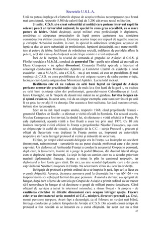 Secretele U.S.L.A.
47
Unii nu puteau înţelege că eforturile depuse de aceştia trebuiau recompensate cu o hrană
mai consistentă, respectiv 5.500 de calorii faţă de 3.200 cât aveau restul militarilor.
Şi astfel, C.S.S. şi-a creat subunităţi şi unităţi care puteau interveni rapid în
oricare punct al teritoriului naţional, în special în zona grea accesibilă, cu o mare
putere de izbire. Odată deşănţaţi, aceşti militari erau profesionişti în depistarea,
urmărirea şi adoptarea procedeelor de luptă pentru capturarea sau nimicirea
comandourilor străine (inamice). Existenţa acestor trupe era impusă de regulile nescrise
şi cerinţele războiului modern, în care, în special în adâncimea strategică, acţiunile de
luptă se duc de către subunităţi de profesionişti, luptători desăvârşiţi, cu o mare mobili-
tate şi putere de izbire. Indiferent de orânduirea socială, indiferent de partidele aflate la
putere, acel stat care-şi desfiinţează aceste trupe comite o crimă naţională.
Încă de la început, la nivelul de comandă al grupului de Aviaţie, al C.S.S. şi
Flotilei speciale a M.St.M., condusă de generalul Tiu - gurile rele afirmă că era rudă cu
Elena Ceauşescu - au apărut disensiuni. Comanda Flotilei speciale a încercat să
convingă conducerea Ministerului Apărării şi Comitetul Central că existenţa a două
escadrile - una a M.Ap.N., alta a C.S.S. - nu-şi are rostul, că este un paralelism. Şi mai
susţinea că C.S.S. nu avea posibilitatea de a-şi asigura rezerve de cadre pentru aviaţie,
lucru pe care-l putea asigura doar Ministerul Apărării. Lucru total inexact.
Realitatea este că nu vedeau cu ochi buni faptul că Grupul de Aviaţie
preluase aeronavele prezidenţiale - ţâţa de muls le-a fost luată de la gură -, nu vedeau
cu ochi buni existenţa celor doi profesionişti, generalul-maior Calomfirescu şi lt.col.
Iancu Gheorghe, iar la Trupele de desant nici măcar nu se gândeau. Invidia începea să-
şi spună cuvântul, în acest sens, voi da un singur exemplu, care sunt convins că pe unii
îi va şoca, iar pe alţii îi va deranja. Dar aceasta a fost realitatea. Iar dacă suntem corecţi,
trebuie să o recunoaştem.
Sper să nu mă înşel asupra anului, respectiv 1968, când preşedintele Franţei -
generalul Charles de Gaulle - a efectuat o vizită oficială în România. Cu această ocazie,
Nicolae Ceauşescu a fost invitat, la rândul lui, să efectueze o vizită oficială în Franţa. Pe
cale diplomatică, această vizită a fost fixată a avea loc prin anul 1970. Cu 10 zile
înaintea începerii vizitei oficiale în Franţa a preşedintelui Nicolae Ceauşescu, aşa cum
se obişnuieşte în astfel de situaţii, o delegaţie de la C.C. - secţia Protocol -, precum şi
ofiţeri de Securitate s-au deplasat în Franţa pentru ca, împreună cu autorităţile
respective să fixeze întregul protocol al vizitei şi măsurile de securitate.
Ei bine, pe timpul când această delegaţie era în Franţa, s-a întâmplat un accident
(intenţionat, neintenţionat - cercetările nu au putut elucida problema) care a dat peste
cap totul. Un diplomat al Ambasadei Franţei a condus la aeroportul Otopeni o persoană,
după care, la întoarcere, înainte de a junge la podul Băneasa, din drumul lateral stânga
cum te deplasezi spre Bucureşti, i-a ieşit în faţă un camion care nu a acordat prioritate
maşinii diplomatului francez. Acesta a intrat în plin în camionul respectiv, iar
diplomatul a fost foarte grav rănit. De aici, un mic scandal diplomatic care a dat peste
cap vizita lui Nicolae Ceauşescu în Franţa. Nu acest lucru vreau să-l scot în evidenţă.
Delegaţia de protocol a primit ordinul de a se înapoia în ţară, fapt ce l-a făcut cu
o cursă obişnuită. Aceasta, deoarece aeronava pusă la dispoziţia lor - un AN -26 - s-a
înapoiat numai cu echipajul format din şase persoane. Avionul a aterizat, s-a apropiat de
hangar, după care ofiţerul de serviciu pe Grupul de Aviaţie a primit ordinul ca un tractor
să-l remorcheze în hangar şi să destineze o grupă de militari pentru descărcare. Când
ofiţerul de serviciu a intrat în interiorul avionului, a rămas blocat - la propriu - de
cantitatea coletelor de diferite dimensiuni care ocupau întregul spaţiu. Fiecare
colet avea destinatarul scris: membri ai C.C., miniştri, directori generali ş.a. Deci,
numai persoane sus-puse. Acest fapt a dezamăgit, ca să folosesc un cuvânt mai blând,
întreaga conducere şi cadrele Grupului de Aviaţie al C.S.S. Din această cauză echipa de
protocol a fost nevoită să se întoarcă cu o cursă obişnuită. Iar acest caz nu a fost
 
