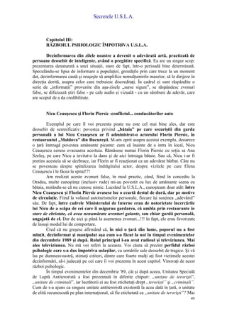 Secretele U.S.L.A.
49
Capitolul III:
RĂZBOIUL PSIHOLOGIC ÎMPOTRIVA U.S.L.A.
Dezinformarea din zilele noastre a devenit o adevărată artă, practicată de
persoane deosebit de inteligente, având o pregătire specifică. Ea are un singur scop:
prezentarea denaturată a unei situaţii, stare de fapt, într-o perioadă bine determinată.
Speculându-se lipsa de informare a populaţiei, greutăţile prin care trece la un moment
dat, dezinformarea caută şi reuşeşte să amplifice nemulţumirile maselor, să le dirijeze în
direcţia dorită, asupra celor care trebuiesc discreditaţi. În cadrul ei sunt răspândite o
serie de „informaţii” provenite din aşa-zisele „surse sigure”, se răspândesc zvonuri
false, se difuzează ştiri false - pe cale audio şi vizuală - cu un sâmbure de adevăr, care
are scopul de a da credibilitate.
Nicu Ceauşescu şi Florin Piersic -conflictul... conducătorilor auto
Exemplul pe care îl voi prezenta poate nu este cel mai bine ales, dar este
deosebit de semnificativ: povestea privind „bătaia” pe care securiştii din garda
personală a lui Nicu Ceauşescu ar fi administrat-o actorului Florin Piersic, în
restaurantul „Moldova” din Bucureşti. M-am oprit asupra acestui exemplu, deoarece
o ţară întreagă povestea amănunte picante: cum că înainte de a intra în local, Nicu
Ceauşescu ceruse evacuarea acestuia. Rămăsese numai Florin Piersic cu soţia sa Ana
Szeleş, pe care Nicu a invitat-o la dans şi de aici întreaga bătaie. Sau că, Nicu i-ar fi
pretins acesteia să se dezbrace, iar Florin ar fi reacţionat ca un adevărat bărbat. Câte nu
se povesteau despre spitalizarea îndrăgitului actor, despre vizitele pe care Elena
Ceauşescu i le făcea la spital!?!
Am realizat aceste zvonuri false, în mod practic, când, fiind în concediu la
Oradea, multe cunoştinţe (inclusiv rude) mi-au povestit cu lux de amănunte scena cu
bătaia, mirându-se că nu cunosc nimic. Lucrând la U.S.L.A., cunoşteam doar atât: între
Nicu Ceauşescu şi Florin Piersic avusese loc o ceartă destul de dură, dar pe motive
de circulaţie. Fiind la volanul autoturismelor personale, fiecare îşi susţinea „adevărul”
său. De fapt, între cadrele Ministerului de Interne erau de notorietate încercările
lui Nicu de a scăpa de cei care îi asigurau gardarea, că umbla prin restaurante în
stare de ebrietate, că avea nenumărate aventuri galante, sau chiar gardă personală,
angajată de el. Dar de aici şi până la asemenea zvonuri...!!! în fapt, ele erau favorizate
de însuşi modul lui de comportare.
Cred că nu greşesc afirmând că, în nici o ţară din lume, poporul nu a fost
minţit, dezinformat şi manipulat aşa cum s-a făcut la noi în timpul evenimentelor
din decembrie 1989 şi după. Rolul principal l-au avut radioul şi televiziunea. Mai
ales televiziunea. Nu mă voi referi la aceasta. Voi căuta să prezint perfidul război
psihologic care s-a dus împotriva uslaşilor, cu urmările sale deosebit de tragice. Şi vă
las pe dumneavoastră, stimaţi cititori, dintre care foarte mulţi aţi fost victimele acestei
dezinformări, să-i judecaţi pe cei care îi voi prezenta în acest capitol. Vinovaţi de acest
război psihologic.
În timpul evenimentelor din decembrie '89, cât şi după aceea, Unitatea Specială
de Luptă Antiteroristă a fost prezentată în diferite chipuri: „unitate de terorişti”,
„unitate de criminali”, iar lucrătorii ei au fost etichetaţi drept „terorişti” şi „criminali”.
Cum de s-a ajuns ca singura unitate antiteroristă existentă la acea dată în ţară, o unitate
de elită recunoscută pe plan internaţional, să fie etichetată ca „unitate de terorişti”? Mai
 