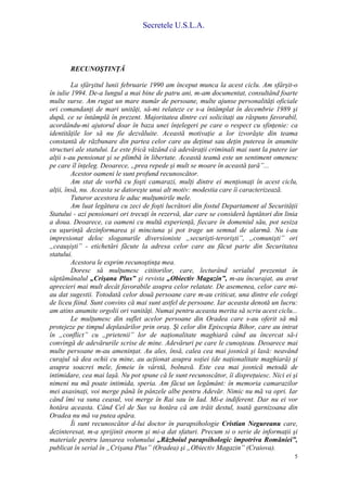 Secretele U.S.L.A.
5
RECUNOŞTINŢĂ
La sfârşitul lunii februarie 1990 am început munca la acest ciclu. Am sfârşit-o
în iulie 1994. De-a lungul a mai bine de patru ani, m-am documentat, consultând foarte
multe surse. Am rugat un mare număr de persoane, multe ajunse personalităţi oficiale
ori comandanţi de mari unităţi, să-mi relateze ce s-a întâmplat în decembrie 1989 şi
după, ce se întâmplă în prezent. Majoritatea dintre cei solicitaţi au răspuns favorabil,
acordându-mi ajutorul doar în baza unei înţelegeri pe care o respect cu sfinţenie: ca
identităţile lor să nu fie dezvăluite. Această motivaţie a lor izvorăşte din teama
constantă de răzbunare din partea celor care au deţinut sau deţin puterea în anumite
structuri ale statului. Le este frică văzând că adevăraţii criminali mai sunt la putere iar
alţii s-au pensionat şi se plimbă în libertate. Această teamă este un sentiment omenesc
pe care îl înţeleg. Deoarece, „prea repede şi mult se moare în această ţară”...
Acestor oameni le sunt profund recunoscător.
Am stat de vorbă cu foşti camarazi, mulţi dintre ei menţionaţi în acest ciclu,
alţii, însă, nu. Aceasta se datoreşte unui alt motiv: modestia care îi caracterizează.
Tuturor acestora le aduc mulţumirile mele.
Am luat legătura cu zeci de foşti lucrători din fostul Departament al Securităţii
Statului - azi pensionari ori trecuţi în rezervă, dar care se consideră luptători din linia
a doua. Deoarece, ca oameni cu multă experienţă, fiecare în domeniul său, pot sesiza
cu uşurinţă dezinformarea şi minciuna şi pot trage un semnal de alarmă. Nu i-au
impresionat deloc sloganurile diversioniste „securişti-terorişti”, „comunişti” ori
„ceauşişti” - etichetări făcute la adresa celor care au făcut parte din Securitatea
statului.
Acestora le exprim recunoştinţa mea.
Doresc să mulţumesc cititorilor, care, lecturând serialul prezentat în
săptămânalul „Crişana Plus” şi revista „Obiectiv Magazin”, m-au încurajat, au avut
aprecieri mai mult decât favorabile asupra celor relatate. De asemenea, celor care mi-
au dat sugestii. Totodată celor două persoane care m-au criticat, una dintre ele colegi
de liceu fiind. Sunt convins că mai sunt astfel de persoane. Iar aceasta denotă un lucru:
am atins anumite orgolii ori vanităţi. Numai pentru aceasta merita să scriu acest ciclu...
Le mulţumesc din suflet acelor persoane din Oradea care s-au oferit să mă
protejeze pe timpul deplasărilor prin oraş. Şi celor din Episcopia Bihor, care au intrat
în „conflict” cu „prietenii” lor de naţionalitate maghiară când au încercat să-i
convingă de adevărurile scrise de mine. Adevăruri pe care le cunoşteau. Deoarece mai
multe persoane m-au ameninţat. Au ales, însă, calea cea mai josnică şi lasă: neavând
curajul să dea ochii cu mine, au acţionat asupra soţiei (de naţionalitate maghiară) şi
asupra soacrei mele, femeie în vârstă, bolnavă. Este cea mai josnică metodă de
intimidare, cea mai laşă. Nu pot spune că le sunt recunoscător, îi dispreţuiesc. Nici ei şi
nimeni nu mă poate intimida, speria. Am făcut un legământ: în memoria camarazilor
mei asasinaţi, voi merge până în pânzele albe pentru Adevăr. Nimic nu mă va opri. Iar
când îmi va suna ceasul, voi merge în Rai sau în Iad. Mi-e indiferent. Dar nu ei vor
hotăra aceasta. Când Cel de Sus va hotăra că am trăit destul, toată garnizoana din
Oradea nu mă va putea apăra.
Îi sunt recunoscător d-lui doctor în parapsihologie Cristian Negureanu care,
dezinteresat, m-a sprijinit enorm şi mi-a dat sfaturi. Precum si o serie de informaţii şi
materiale pentru lansarea volumului „Războiul parapsihologic împotriva României”,
publicat în serial în „Crişana Plus” (Oradea) şi „Obiectiv Magazin” (Craiova).
 