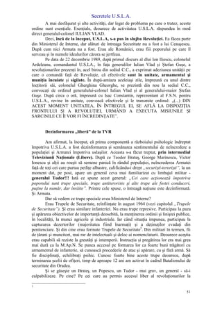 Secretele U.S.L.A.
51
A mai desfăşurat şi alte activităţi, dar legat de problema pe care o tratez, aceste
ordine sunt esenţiale. Esenţiale, deoarece de activitatea U.S.L.A. răspundea în mod
direct generalul-colonel IULIAN VLAD.
Deci, încă de la început, U.S.L.A, s-a pus în slujba Revoluţiei. Ea făcea parte
din Ministerul de Interne, dar alături de întreaga Securitate nu a fost a lui Ceauşescu.
După cum nici Armata nu a fost. Erau ale României, erau fiii poporului pe care îl
serveau şi în numele idealurilor cărora se jertfeau.
Pe data de 22 decembrie 1989, după primul discurs al dlui Ion Iliescu, colonelul
Ardeleanu, comandantul U.S.LA., în faţa generalilor Iulian Vlad şi Ştefan Guşe, a
revoluţionarilor prezenţi în, acel birou din sediul C.C., a exprimat adeziunea unităţii pe
care o comandă faţă de Revoluţie, că efectivele sunt în unitate, armamentul şi
muniţia încuiate şi sigilate. În după-amiaza aceleiaşi zile, împreună cu unul dintre
locţitorii săi, colonelul Gherghina Gheorghe, se prezintă din nou la sediul C.C.,
convocaţi de ordinul generalului-colonel Iulian Vlad şi al generalului-maior Ştefan
Guşe. După circa o oră, împreună cu Isac Constantin, reprezentant al F.S.N. pentru
U.S.L.A., revine în unitate, convoacă efectivele şi le transmite ordinul: „(...) DIN
ACEST MOMENT UNITATEA, ÎN ÎNTREGUL EI, SE AFLĂ LA DISPOZIŢIA
FRONTULUI Şl A REVOLUŢIEI, URMÂND A EXECUTA MISIUNILE ŞI
SARCINILE CE ÎI VOR FI ÎNCREDINŢATE”.
Dezinformarea „liberă” de la TVR
Am afirmat, la început, că prima componentă a războiului psihologic îndreptat
împotriva U.S.L.A. a fost dezinformarea şi semănarea sentimentului de neîncredere a
populaţiei şi Armatei împotriva uslaşilor. Aceasta s-a făcut treptat, prin intermediul
Televiziunii Naţionale (Libere). După ce Teodor Brateş, George Marinescu, Victor
Ionescu şi alţii au reuşit să semene panică în rândul populaţiei, neîncrederea Armatei
faţă de toţi cei care purtau petliţe albastre, calificându-i drept „securişti-terorişti”, la un
moment dat, pe post, apare un general ceva mai familiarizat cu limbajul militar -
generalul Tudor!!! Iată ce spune acest general: „Cei care acţionează împotriva
poporului sunt trupe speciale, trupe antiteroriste şi alte trupe ale fostei conduceri,
puţine la număr, dar înrăite”. Printre cele spuse, o întreagă naţiune este dezinformată.
Şi Armata.
Dar să vedem ce trupe speciale avea Ministerul de Interne?
Erau Trupele de Securitate, reînfiinţate în august 1964 (vezi capitolul „Trupele
de Securitate”). Şi erau similare infanteriei. Nu erau trupe represive. Participau la paza
şi apărarea obiectivelor de importanţă deosebită, la menţinerea ordinii şi liniştei publice,
în localităţi, la munci agricole şi industriale. Iar când situaţia impunea, participau la
capturarea dezertorilor (majoritatea fiind înarmaţi) şi a deţinuţilor evadaţi din
penitenciare. Şi din cine erau formate Trupele de Securitate3
. Din militari în termen, fii
de ţărani şi muncitori, mai rar de intelectuali şi deloc ai nomenclaturii. Deoarece aceştia
erau capabili să reziste la greutăţi şi intemperii. Instrucţia şi pregătirea lor era mai grea
mai dură ca la M.Ap.N. Se punea accesul pe formarea lor ca foarte buni trăgători cu
armamentul de infanterie, să cunoască procedeele de atac şi apărare, cu şi fără armă. Să
fie disciplinaţi, echilibraţi psihic. Cunosc foarte bine aceste trupe deoarece, după
terminarea şcolii de ofiţeri, timp de aproape 12 ani am activat în cadrul Batalionului de
securitate din Oradea.
Şi se găseşte un Brateş, un Popescu, un Tudor - mai grav, un general - să-i
culpabilizeze. Pe cine? Pe cei care au permis accesul liber al revoluţionarilor la
3
 