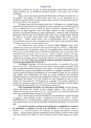 Teodor Filip
52
Televiziune şi Radio! Pe cei care, la ordinul generalului-colonel Iulian Vlad, erau în
incinta unităţilor sau îşi îndeplineau misiunile specifice, lucru reieşit clar în urma
cercetărilor.
Deci, acestea erau trupele speciale ale Ministerului de Interne. De multe ori, m-
am întrebat: oare părinţii şi rudele acelor tineri care, în acel decembrie '89, îşi
satisfăceau serviciul militar în cadrul acestor trupe, au crezut în această dezinformare?
Au crezut că fiii lor sunt „terorişti”?
Să vedem acum care erau trupele antiteroriste. În România era o singură unitate
specializată în lupta antiteroristă, pregătită să ia toate măsurile ca pe teritoriul naţional
să nu se producă nici un act terorist, iar dacă se producea - Doamne fereşte! - să
intervină. Să lupte împotriva celui mai fanatic duşman al lumii contemporane -
teroristul. Era Unitatea Specială de Lupta Antiteroristă, o unitate de elită, formată din
aproximativ 800 de cadre. Era unitatea de elită a Ţării. Deci o singură unitate, generale
(r) Tudor, şi nu trupe!! Pentru prima oară, întreaga naţiune afla despre „trupele
antiteroriste”. Vedeţi, stimaţi cititori, cum se dezinformează când se vorbeşte în
necunoştinţă de cauză, de către o persoană care ar trebui să ştie a face deosebirea dintre
o „unitate antiteroristă” şi „trupe antiteroriste”.
Nu termină bine acest general că intervine Petre Popescu. Putea lipsi?
„Studenţii din Grozăveşti cer ajutor. Sunt atacaţi de trupe de securitate”, strigă acesta.
O altă dezinformare. Şi populaţia credea. Nu era pregătită pentru războiul psihologic.
Dar oare, nu s-a mirat nimeni şi nu s-a întrebat în acelaşi timp „Oare aceste trupe aveau
comandanţi atât de proşti, încât de cate ori „atacau” strigau: «Atenţie! Vă atacă
trupele de securitate»!” Bre, Popescule, ştii ce cred eu: studenţii din Grozăveşti au fost
„atacaţi de un comando” feminin, format din „brunete” care vroiau să-şi găsească şi ele
fericirea în Revoluţie. Dacă erau atacaţi de trupe de securitate, Dumnezeu cu mila
Sa pentru toţi studenţii din Grozăveşti! ...
Dar Brateş îi întrerupe: „Nu sunt trupe de securitate, ci comandouri. Dracu ştie
cum să le mai zici!”. Păi, chiar că nu ştii bre Tică! Şi să-ţi mai spun ceva băiatu': chiar
dacă ai şcoala dezinformării, foloseşti cuvinte aiurea. Un specialist în domeniu ştie că
formaţiunile de comando sunt alcătuite din luptători cu o pregătire deosebită, trimişi să
execute misiuni de domeniul incredibilului, de care unităţile Armatei, din nici o ţară, nu
sunt capabile să le îndeplinească. De multe ori, aceste comandouri sunt formaţiuni
(unităţi) de sacrificiu. Se sacrifică, dar îşi îndeplinesc misiunea. Aceasta nu înseamnă că
sunt formate din fanatici. Nu! Sunt luptători de elită, conştienţi de ceea ce riscă.
Ulterior, bre Tică, după anii ‘70 denumirea de „comando” a fost atribuit grupurilor de
terorişti care comiteau o acţiune teroristă. Lucru total greşit, însă pentru că a fost adoptat
în terminologia internaţională, vis-a-vis de terorişti, a rămas aşa.
Prin comunicatul lui Brateş, cei vizaţi direct erau uslaşii. Pe bună dreptate,
cadrele specializate din Armată au făcut imediat legătura: „Stai, domnule! Păi
comandouri nu putea forma decât U.S.L.A.” Acelaşi lucru l-au crezut toate persoanele
care aveau cunoştinţă despre existenţa acestei unităţi.
Ştii ce îţi mai spun, tovarăşe-domn Brateş? Care dezinformai o naţiune întreagă
şi instigai la omor deosebit de grav. Conducerile C.IA, K.G.B., G.R.U., AVO şi
MOSSAD încă nu s-au întrunit pentru a stabili, de comun acord, instituirea şi acordarea
unei medalii pentru cel mai bun dezinformator al războiului psihologic. Ai merita-o din
plin!
Un oarecare merit în activitatea de dezinformare a populaţiei şi a Armatei,
de încriminare a uslaşilor, l-a avut şi dl. Ion Iliescu. În auzul întregii naţiuni, a
afirmat: „(...) teroriştii-securişti sunt înarmaţi ca puşcaşi specializaţi în guerila
urbană”. Auzind această afirmaţie, semnatarul acestor rânduri, şi cred că foarte multe
cadre din Ministerul de Interne şi chiar Armată am făcut imediat legătura cu uslaşii.
 