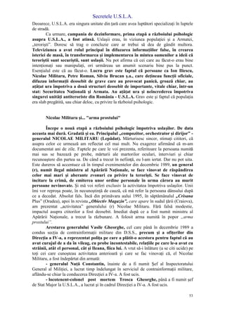 Secretele U.S.L.A.
53
Deoarece, U.S.L.A. era singura unitate din ţară care avea luptători specializaţi în luptele
de stradă.
Ca urmare, campania de dezinformare, prima etapă a războiului psihologic
asupra U.S.L.A., a fost atinsă. Uslaşii erau, în viziunea populaţiei şi a Armatei,
„terorişti”. Doresc să trag o concluzie care ar trebui să dea de gândit multora.
Televiziunea a avut rolul principal în difuzarea informaţiilor false, în crearea
isteriei de masă, în transformarea şi implementarea în mintea oamenilor a ideii că
teroriştii sunt securiştii, sunt uslaşii. Nu pot afirma că cei care au făcut-o erau bine
intenţionaţi sau manipulaţi, ori urmăreau un anumit scenariu bine pus la punct.
Esenţialul este că au făcut-o. Lucru grav este faptul că persoane ca Ion Iliescu,
Nicolae Militaru, Petre Roman, Silviu Brucan ş.a., care deţineau funcţii oficiale,
difuzau informaţii deosebit de grave care au provocat panică, groază chiar, au
aţâţat ura împotriva a două structuri deosebit de importante, vitale chiar, într-un
stat: Securitatea Naţională şi Armata. Au aţâţat ura şi neîncrederea împotriva
singurei unităţi antiteroriste din România - U.S.L.A. Grav este şi faptul că populaţia
era slab pregătită, sau chiar deloc, cu privire la războiul psihologic.
Nicolae Militaru şi... "arma prostului"
Începe o nouă etapă a războiului psihologic împotriva uslaşilor. De data
aceasta mai dură. Gradată şi ea. Principalul „compozitor, orchestrator şi dirijor” -
generalul NICOLAE MILITARU (Lepădat). Mărturisesc sincer, stimaţi cititori, că
asupra celor ce urmează am reflectat cel mai mult. Nu exagerez afirmând că m-am
documentat ani de zile. Faptele pe care le voi prezenta, referitoare la persoana numită
mai sus se bazează pe probe, mărturii ale martorilor oculari, interviuri şi chiar
recunoaştere din partea sa. De când a trecut în nefiinţă, eu l-am iertat. Dar nu pot uita.
Este dureros să accentuez că în timpul evenimentelor din decembrie 1989, un general
(r), numit ilegal ministru al Apărării Naţionale, se face vinovat de răspândirea
celor mai mari şi aberante zvonuri cu privire la terorişti. Se face vinovat de
incitare la crimă, de emiterea unor ordine personale în urma cărora au murit
persoane nevinovate. Şi mă voi referi exclusiv la activitatea împotriva uslaşilor. Unii
îmi vor reproşa poate, în necunoştinţă de cauză, că mă refer la persoana dânsului după
ce a decedat. Absolut fals. Încă din primăvara aului 1995, în săptămânalul „Crisana
Plus” (Oradea), apoi în revista „Obiectiv Magazin”, care apare în sudul ţării (Craiova),
am prezentat „activitatea” generalului (r) Nicolae Militaru. Fără falsă modestie,
impactul asupra ctitorilor a fost deosebit. Imediat după ce a fost numit ministru al
Apărării Naţionale, a trecut la răzbunare. A folosit arma numită în popor „arma
prostului”.
Arestarea generalului Vasile Gheorghe, cel care până în decembrie 1989 a
condus secţia de contrainformaţii militare din D.S.S., precum şi a ofiţerilor din
Direcţia a IV-a, a reprezentat poliţa pe care a plătit-o acestora pentru faptul că au
avut curajul de a da în vileag, cu probe incontestabile, relaţiile pe care le-a avut cu
străinii, atât el personal, cât şi Ileana, fiica lui. A vrut să-i înlăture (a se citi ucide) pe
toţi cei care cunoşteau activitatea anterioară şi care se fac vinovaţi că, el Nicolae
Militaru, a fost îndepărtat din armată:
- generalul Nuţă Constantin, înainte de a fi numit Şef al Inspectoratului
General al Miliţiei, a lucrat timp îndelungat în serviciul de contrainformaţii militare,
aflându-se chiar la conducerea Direcţiei a IV-a. A fost ucis.
- locotenent-colonel post mortem Trosca Gheorghe, până a fi numit şef
de Stat Major la U.S.L.A., a lucrat şi în cadrul Direcţiei a IV-a. A fost ucis.
 