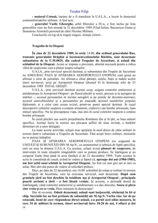 Teodor Filip
54
- maiorul Cotună, înainte de a fi transferat la U.S.L.A., a lucrat în domeniul
contrainformaţiilor militare. A fost ucis.
- generalul Vasile Gheorghe, şeful Direcţiei a IV-a, a fost inclus pe lista
generalilor care au fost arestaţi la 31 decembrie 1989 (Vlad Iulian, Bucurescu Gianu şi
Stamatoiu Aristotel) personal de către Nicolae Militaru.
Concluziile vă rog să le trageţi singuri, stimaţi cititori...
Tragedia de la Otopeni
În ziua de 22 decembrie 1989, la orele 14.00, din ordinul generalului Rus,
transmis generalului Drăghin şi locotenent-colonelului Răchita, sunt dezarmate
subunitatea de la U.M.0829, din cadrul Trupelor de Securitate, şi uslaşii din
schimbul de la Otopeni. Acum se impune o precizare, absolut necesară pentru a ridica
vălul de suspiciune care a planat asupra uslaşilor.
U.S.LA., prin serviciul special destinat, şi subunitatea din Trupele de Securitate
nu ASIGURAU PAZA Şl APĂRAREA AEROPORTULUI OTOPENI, cum greşit au
afirmat o serie de jurnalişti. Au afirmat-o chiar părinţii, soţiile, fraţii şi rudele acelor
tineri nevinovţi, ucişi pe Aeroportul Otopeni (drumul 9) în dimineaţa zilei de 23
decembrie 1989. TOTAL GREŞIT.
U.S.L.A., prin serviciul destinat acestui scop, asigura controlul antiterorist şi
antideturnare la Aeroportul Otopeni - pe fluxul plecări şi sosiri, precum şi la aerogara de
mărfuri -; accesul persoanelor în incinta aerogării şi pe pistele de decolare-aterizare;
accesul autovehiculelor şi a persoanelor pe estacadă; accesul membrilor corpului
diplomatic şi a celor care aveau avizul, printr-un punct special destinat. În cazul
descoperirii coletelor suspecte a conţine armament, explozivi sau bombe artizanale, luau
măsuri specifice. Nu îşi precupeţeau viaţa, mai ales în cazul coletelor suspecte a conţine
bombe artizanale.
În cazul plecării sau sosirii preşedintelui României din şi în ţări, se luau măsuri
specifice. Acelaşi lucru la sosirea sau plecarea şefilor de state invitaţi, a înalţilor
demnitari ori a unor delegaţii.
La toate aceste activităţi, uslaşii erau sprijiniţi în mod direct de către militari în
termen dintr-o subunitate a Trupelor de Securitate. Fără aceşti bravi militari, misiunile
nu se puteau îndeplini.
PAZA ŞI APĂRAREA AEROPORTULUI OTOPENI era asigurată de
UNITĂŢI Şl SUBUNITĂŢI DIN M.Ap.N., cu armamentul şi tehnică de luptă specifică,
care nu erau în dotarea U.S.L.A. Cu acestea, uslaşii aveau planuri de cooperare, de
intervenţie în toate situaţiile imaginabile care se puteau produce. Se înţelegeau şi au
cooperat foarte bine până în acea fatidică zi de 22 decembrie 1989. Toate acestea le
scriu în cunoştinţă de cauză, având în vedere şi faptul că, aproape doi ani (1984-1985),
am fost şeful unui schimb la Aeroportul Otopeni. Au fost cei mai grei ani ai mei ca
uslaş. Mai ales din punct de vedere al solicitării psihice.
Deci, pe data de 22 decembrie, ora 14.00, schimbul de uslaşi şi militari în termen
din Trupele de Securitate, care îşi executau serviciul, sunt dezarmaţi. După cum
graniţele ţării au fost deschise în totalitate aşa şi Aeroportul Otopeni - principala
poartă aeriană a ţării - a fost lăsată vraişte. Şi aceasta, o perioadă destul de
îndelungată, când controlul antiterorist şi antideturnare s-a dus dracului. Sosea şi pleca
cine vroia şi cu ce vroia. Doar intrasem în democraţie!
Dar să revenim. Odată dezarmaţi, uslaşii sunt batjocoriţi, etichetaţi în fel şi
chip. Sarcinile lor au fost preluate de subunităţi ale M.Ap.N. Vorba vine. Iar de pe
estacadă, locul de care răspundeau direct uslaşii, s-a pornit acel odios masacru, în
care 34 de militari în termen, tineri nevinovaţi între 18-20 de ani, 4 ofiţeri şi doi
 