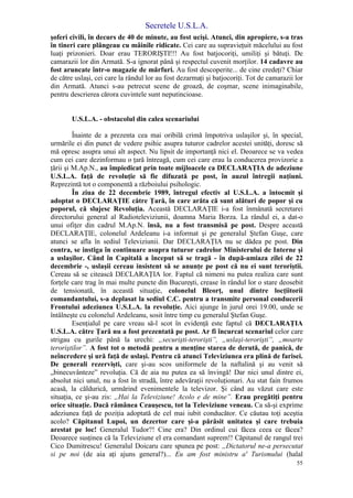 Secretele U.S.L.A.
55
şoferi civili, în decurs de 40 de minute, au fost ucişi. Atunci, din apropiere, s-a tras
în tineri care plângeau cu mâinile ridicate. Cei care au supravieţuit măcelului au fost
luaţi prizonieri. Doar erau TERORIŞTI!!! Au fost batjocoriţi, umiliţi şi bătuţi. De
camarazii lor din Armată. S-a ignorat până şi respectul cuvenit morţilor. 14 cadavre au
fost aruncate într-o magazie de mărfuri. Au fost descoperite... de cine credeţi? Chiar
de către uslaşi, cei care la rândul lor au fost dezarmaţi şi batjocoriţi. Tot de camarazii lor
din Armată. Atunci s-au petrecut scene de groază, de coşmar, scene inimaginabile,
pentru descrierea cărora cuvintele sunt neputincioase.
U.S.L.A. - obstacolul din calea scenariului
Înainte de a prezenta cea mai oribilă crimă împotriva uslaşilor şi, în special,
urmările ei din punct de vedere psihic asupra tuturor cadrelor acestei unităţi, doresc să
mă opresc asupra unui alt aspect. Nu lipsit de importanţă nici el. Deoarece se va vedea
cum cei care dezinformau o ţară întreagă, cum cei care erau la conducerea provizorie a
ţării şi M.Ap.N., au împiedicat prin toate mijloacele ca DECLARAŢIA de adeziune
U.S.L.A. faţă de revoluţie să fie difuzată pe post, în auzul întregii naţiuni.
Reprezintă tot o componentă a războiului psihologic.
În ziua de 22 decembrie 1989, întregul efectiv al U.S.L.A. a întocmit şi
adoptat o DECLARAŢIE către Ţară, în care arăta că sunt alături de popor şi cu
poporul, că slujesc Revoluţia. Această DECLARAŢIE i-a fost înmânată secretarei
directorului general al Radioteleviziunii, doamna Maria Borza. La rândul ei, a dat-o
unui ofiţer din cadrul M.Ap.N. însă, nu a fost transmisă pe post. Despre această
DECLARAŢIE, colonelul Ardeleanu i-a informat şi pe generalul Ştefan Guşe, care
atunci se afla în sediul Televiziunii. Dar DECLARAŢIA nu se dădea pe post. Din
contra, se instiga în continuare asupra tuturor cadrelor Ministerului de Interne şi
a uslaşilor. Când în Capitală a început să se tragă - în după-amiaza zilei de 22
decembrie -, uslaşii cereau insistent să se anunţe pe post că nu ei sunt teroriştii.
Cereau să se citească DECLARAŢIA lor. Faptul că nimeni nu putea realiza care sunt
forţele care trag în mai multe puncte din Bucureşti, crease în rândul lor o stare deosebit
de tensionată, în această situaţie, colonelul Bleorţ, unul dintre locţiitorii
comandantului, s-a deplasat la sediul C.C. pentru a transmite personal conducerii
Frontului adeziunea U.S.L.A. la revoluţie. Aici ajunge în jurul orei 19.00, unde se
întâlneşte cu colonelul Ardeleanu, sosit între timp cu generalul Ştefan Guşe.
Esenţialul pe care vreau să-l scot în evidenţă este faptul că DECLARAŢIA
U.S.L.A. către Ţară nu a fost prezentată pe post. Ar fi încurcat scenariul celor care
strigau cu gurile până la urechi: „securişti-terorişti”, „uslaşi-terorişti”, „moarte
teroriştilor”. A fost tot o metodă pentru a menţine starea de derută, de panică, de
neîncredere şi ură faţă de uslaşi. Pentru că atunci Televiziunea era plină de farisei.
De generali rezervişti, care şi-au scos uniformele de la naftalină şi au venit să
„binecuvânteze” revoluţia. Că de aia nu putea ea să învingă! Dar nici unul dintre ei,
absolut nici unul, nu a fost în stradă, între adevăraţii revoluţionari. Au stat fain frumos
acasă, la căldurică, urmărind evenimentele la televizor. Şi când au văzut care este
situaţia, ce şi-au zis: „Hai la Televiziune! Acolo e de mine”. Erau pregătiţi pentru
orice situaţie. Dacă rămânea Ceauşescu, tot la Televiziune veneau. Ca să-şi exprime
adeziunea faţă de poziţia adoptată de cel mai iubit conducător. Ce căutau toţi aceştia
acolo? Căpitanul Lupoi, un dezertor care şi-a părăsit unitatea şi care trebuia
arestat pe loc! Generalul Tudor?! Cine era? Din ordinul cui făcea ceea ce făcea?
Deoarece susţinea că la Televiziune el era comandant suprem!! Căpitanul de rangul trei
Cico Dumitrescu! Generalul Doicaru care spunea pe post: „Dictatorul ne-a persecutat
si pe noi (de aia aţi ajuns general?)... Eu am fost ministru a' Turismului (halal
 