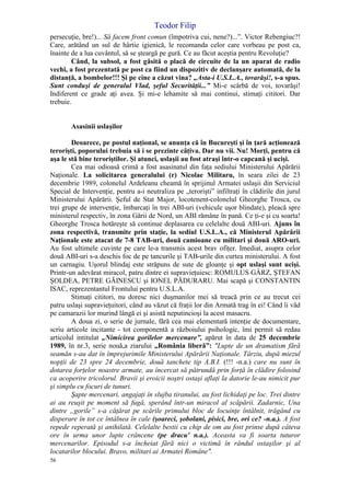 Teodor Filip
56
persecuţie, bre!)... Să facem front comun (împotriva cui, nene?)...”. Victor Rebengiuc?!
Care, arătând un sul de hârtie igienică, le recomanda celor care vorbeau pe post ca,
înainte de a lua cuvântul, să se şteargă pe gură. Ce au făcut aceştia pentru Revoluţie?
Când, la subsol, a fost găsită o placă de circuite de la un aparat de radio
vechi, a fost prezentată pe post ca fiind un dispozitiv de declanşare automată, de la
distanţă, a bombelor!!! Şi pe cine a căzut vina? „Asta-i U.S.L.A., tovarăşi!, s-a spus.
Sunt conduşi de generalul Vlad, şeful Securităţii...” Mi-e scârbă de voi, tovarăşi!
Indiferent ce grade aţi avea. Şi mi-e lehamite să mai continui, stimaţi cititori. Dar
trebuie.
Asasinii uslaşilor
Deoarece, pe postul naţional, se anunţa că în Bucureşti şi în ţară acţionează
terorişti, poporului trebuia să i se prezinte câţiva. Dar nu vii. Nu! Morţi, pentru că
aşa le stă bine teroriştilor. Şi atunci, uslaşii au fost atraşi într-o capcană şi ucişi.
Cea mai odioasă crimă a fost asasinatul din faţa sediului Ministerului Apărării
Naţionale. La solicitarea generalului (r) Nicolae Militaru, în seara zilei de 23
decembrie 1989, colonelul Ardeleanu cheamă în sprijinul Armatei uslaşii din Serviciul
Special de Intervenţie, pentru a-i neutraliza pe „terorişti” infiltraţi în clădirile din jurul
Ministerului Apărării. Şeful de Stat Major, locotenent-colonelul Gheorghe Trosca, cu
trei grupe de intervenţie, îmbarcaţi în trei ABI-uri (vehicule uşor blindate), pleacă spre
ministerul respectiv, în zona Gării de Nord, un ABI rămâne în pană. Ce ţi-e şi cu soarta!
Gheorghe Trosca hotăreşte să continue deplasarea cu celelalte două ABI-uri. Ajuns în
zona respectivă, transmite prin staţie, la sediul U.S.L.A., că Ministerul Apărării
Naţionale este atacat de 7-8 TAB-uri, două camioane cu militari şi două ARO-uri.
Au fost ultimele cuvinte pe care le-a transmis acest brav ofiţer. Imediat, asupra celor
două ABI-uri s-a deschis foc de pe tancurile şi TAB-urile din curtea ministerului. A fost
un carnagiu. Uşorul blindaj este străpuns de sute de gloanţe şi opt uslaşi sunt ucişi.
Printr-un adevărat miracol, patru dintre ei supravieţuiesc: ROMULUS GÂRZ, ŞTEFAN
ŞOLDEA, PETRE GĂINESCU şi IONEL PĂDURARU. Mai scapă şi CONSTANTIN
ISAC, reprezentantul Frontului pentru U.S.L.A.
Stimaţi cititori, nu doresc nici duşmanilor mei să treacă prin ce au trecut cei
patru uslaşi supravieţuitori, când au văzut că fraţii lor din Armată trag în ei! Când îi văd
pe camarazii lor murind lângă ei şi asistă neputincioşi la acest masacru.
A doua zi, o serie de jurnale, fără cea mai elementară intenţie de documentare,
scriu articole incitante - tot componentă a războiului psihologic, îmi permit să redau
articolul intitulat „Nimicirea gorilelor mercenare”, apărut în data de 25 decembrie
1989, în nr.3, serie nouă,a ziarului „România liberă”: "Lupte de un dramatism fără
seamăn s-au dat în împrejurimile Ministerului Apărării Naţionale. Târziu, după miezul
nopţii de 23 spre 24 decembrie, două tanchete tip A.B.I. (!!! -n.a.) care nu sunt în
dotarea forţelor noastre armate, au încercat să pătrundă prin forţă în clădire folosind
ca acoperire tricolorul. Bravii şi eroicii noştri ostaşi aflaţi la datorie le-au nimicit pur
şi simplu cu focuri de tunuri.
Şapte mercenari, angajaţi în slujba tiranului, au fost lichidaţi pe loc. Trei dintre
ai au reuşit pe moment să fugă, sperând într-un miracol al scăpării. Zadarnic, Una
dintre „gorile” s-a căţărat pe scările primului bloc de locuinţe întâlnit, trăgând cu
disperare în tot ce întâlnea în cale (şoareci, şobolani, pisici, bre, ori ce? -n.a.). A fost
repede reperată şi anihilată. Celelalte bestii cu chip de om au fost prinse după câteva
ore în urma unor lupte crâncene (pe dracu' n.a.). Aceasta va fi soarta tuturor
mercenarilor. Episodul s-a încheiat fără nici o victimă în rândul ostaşilor şi al
locatarilor blocului. Bravo, militari ai Armatei Române".
 
