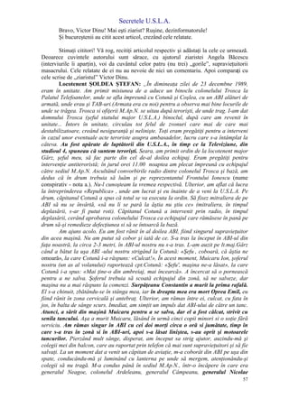 Secretele U.S.L.A.
57
Bravo, Victor Dinu! Mai eşti ziarist? Ruşine, dezinformatorule!
Şi bucureştenii au citit acest articol, crezând cele relatate.
Stimaţi cititori! Vă rog, recitiţi articolul respectiv şi adăstaţi la cele ce urmează.
Deoarece cuvintele autorului sunt sărace, cu ajutorul ziaristei Angela Băcescu
(interviurile îi aparţin), voi da cuvântul celor patru (nu trei) „gorile”, supravieţuitorii
masacrului. Cele relatate de ei nu au nevoie de nici un comentariu. Apoi comparaţi cu
cele scrise de „ziaristul” Victor Dinu.
Locotenent ŞOLDEA ŞTEFAN: „În dimineaţa zilei de 23 decembne 1989,
eram în unitate. Am primit misiunea de a aduce un binoclu colonelului Trosca la
Palatul Telefoanelor, unde se afla împreună cu Cotună şi Coşlea, cu un ABI alături de
armată, unde erau şi TAB-uri.(Armata era cu noi) pentru a observa mai bine locurile de
unde se trăgea. Trosca si ofiţerii M.Ap.N. se uitau după terorişti, de unde trag. I-am dat
domnului Trosca (şeful statului major U.S.L.A.) binoclul, după care am revenit în
unitate... Întors în unitate, circulau tot felul de zvonuri care mai de care mai
destabilizatoare, creând nesiguranţă şi nelinişte. Toţi eram pregătiţi pentru a interveni
în cazul unor eventuale acte teroriste asupra ambasadelor, lucru care s-a întâmplat la
câteva. Au fost apărate de luptătorii din U.S.L.A., în timp ce la Televiziune, din
studioul 4, spuneau că suntem terorişti. Seara, am primit ordin de la locotenent major
Gârz, şeful meu, să fac parte din cel de-al doilea echipaj. Eram pregătiţi pentru
intervenţie antiteroristă; în jurul orei 11.00 noaptea am plecat împreună cu echipajul
către sediul M.Ap.N. Ascultând convorbirile radio dintre colonelul Trosca şi bază, am
dedus că în drum trebuia să luăm şi pe reprezentantul Frontului Ionescu (nume
conspirativ - nota a.). Nu-l cunoşteam la vremea respectivă. Ulterior, am aflat că lucra
la întreprinderea «Republica» , unde am lucrat şi eu înainte de a veni la U.S.L.A. Pe
drum, căpitanul Cotună a spus că totul se va executa la ordin. Să fixez mitraliera de pe
ABI să nu se învârtă, «să nu li se pară la ăştia nu ştiu ce» (mitraliera, în timpul
deplasării, s-ar fi putut roti). Căpitanul Cotună a intervenit prin radio, în timpul
deplasării, cerând aprobarea colonelului Trosca ca echipajul care rămăsese în pană pe
drum să-şi remedieze defecţiunea si să se întoarcă la bază.
Am ajuns acolo. Eu am fost rănit în al doilea ABI, fiind singurul supravieţuitor
din acea maşină. Nu am putut să cobor şi iată de ce. S-a tras la început în ABI-ul din
faţa noastră, la circa 2-3 metri, în ABI-ul nostru nu s-a tras. L-am auzit pe lt.maj.Gârz
când a bătut la uşa ABI -ului nostru strigând la Cotună: «Şefu’
, coboară, că ăştia ne
omoară», la care Cotună i-a răspuns: «Culcat!», În acest moment, Muicaru Ion, şoferul
nostru (un as al volanului) raportează cpt.Cotună: «Şefu', maşina ne-a lăsat», la care
Cotună i-a spus: «Mai ţine-o din ambreiaj, mai încearcă». A încercat să o pornească
pentru a ne salva. Şoferul trebuia să scoată echipajul din zonă, să ne salveze, dar
maşina nu a mai răspuns la comenzi. Surpăţeanu Constantin a murit la prima rafală.
El s-a chinuit, zbătându-se în stânga mea, iar în dreapta mea era mort Oprea Emil, eu
fiind rănit în zona cervicală şi antebraţ. Ulterior, am rămas între ei, culcat, cu fata în
jos, în balta de sânge scurs. Imediat, am simţit un impuls dat ABI-ului de către un tanc.
Atunci, a sărit din maşină Muicaru pentru a se salva, dar el a fost călcat, strivit cu
senila tancului. Aşa a murit Muicaru, lăsând în urmă cinci copii minori si o soţie fără
serviciu. Am rămas singur în ABI cu cei doi morţi circa o oră si jumătate, timp în
care s-a tras în zonă si în ABI-uri, apoi s-a lăsat liniştea, s-au oprit şi motoarele
tancurilor. Pierzând mult sânge, disperat, am început sa strig ajutor, auzindu-mă şi
colegii mei din balcon, care au raportat prin telefon că mai sunt supravieţuitori şi să fie
salvaţi. La un moment dat a venit un căpitan de aviaţie, m-a coborât din ABI pe uşa din
spate, conducându-mă şi luminând cu lanterna pe unde să mergem, atenţionându-şi
colegii să nu tragă. M-a condus până în sediul M.Ap.N., într-o încăpere în care era
generalul Neagoe, colonelul Ardeleanu, generalul Câmpeanu, generalul Nicolae
 