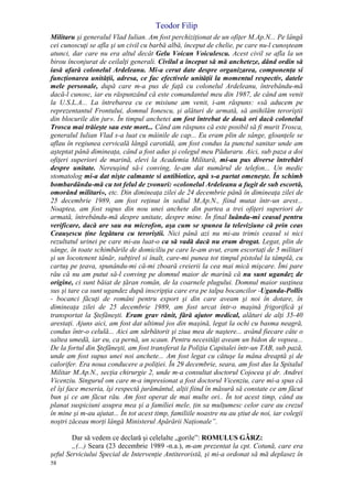 Teodor Filip
58
Militaru şi generalul Vlad Iulian. Am fost perchiziţionat de un ofiţer M.Ap.N... Pe lângă
cei cunoscuţi se afla şi un civil cu barbă albă, început de chelie, pe care nu-l cunoşteam
atunci, dar care nu era altul decât Gelu Voican Voiculescu. Acest civil se afla la un
birou înconjurat de ceilalţi generali. Civilul a început să mă ancheteze, dând ordin să
iasă afară colonelul Ardeleanu. Mi-a cerut date despre organizarea, componenţa si
funcţionarea unităţii, adresa, ce fac efectivele unităţii la momentul respectiv, datele
mele personale, după care m-a pus de faţă cu colonelul Ardeleanu, întrebându-mă
dacă-l cunosc, iar eu răspunzând că este comandantul meu din 1987, de când am venit
la U.S.L.A... La întrebarea cu ce misiune am venit, i-am răspuns: «să aducem pe
reprezentantul Frontului, domnul Ionescu, şi alături de armată, să anihilăm teroriştii
din blocurile din jur». În timpul anchetei am fost întrebat de două ori dacă colonelul
Trosca mai trăieşte sau este mort... Când am răspuns că este posibil să fi murit Trosca,
generalul Iulian Vlad s-a luat cu mâinile de cap... Eu eram plin de sânge, gloanţele se
aflau în regiunea cervicală lângă carotidă, am fost condus la punctul sanitar unde am
aşteptat până dimineaţa, când a fost adus şi colegul meu Păduraru. Aici, sub paza a doi
ofiţeri superiori de marină, elevi la Academia Militară, mi-au pus diverse întrebări
despre unitate. Nereuşind să-i conving, le-am dat numărul de telefon... Un medic
stomatolog mi-a dat nişte calmante si antibiotice, apă s-a purtat omeneşte. În schimb
bombardându-mă cu tot felul de zvonuri: «colonelul Ardeleanu a fugit de sub escortă,
omorând militari», etc. Din dimineaţa zilei de 24 decembrie până în dimineaţa zilei de
25 decembrie 1989, am fost reţinut în sediul M.Ap.N., fiind mutat într-un arest...
Noaptea, am fost supus din nou unei anchete din partea a trei ofiţeri superiori de
armată, întrebându-mă despre unitate, despre mine. În final luându-mi ceasul pentru
verificare, dacă are sau nu microfon, aşa cum se spunea la televiziune că prin ceas
Ceauşescu ţine legătura cu teroriştii. Nici până azi nu mi-au trimis ceasul si nici
rezultatul urinei pe care mi-au luat-o ca să vadă dacă nu eram drogat. Legat, plin de
sânge, în toate schimbările de domiciliu pe care le-am avut, eram escortaţi de 5 militari
şi un locotenent tânăr, subţirel si înalt, care-mi punea tot timpul pistolul la tâmplă, cu
cartuş pe ţeava, spunându-mi că-mi zboară creierii la cea mai mică mişcare. Îmi pare
rău că nu am putut să-l conving pe domnul maior de marină că nu sunt ugandez de
origine, ci sunt băiat de ţăran român, de la coarnele plugului. Domnul maior susţinea
sus şi tare ca sunt ugandez după inscripţia care era pe talpa bocancilor -Uganda-Pollis
- bocanci făcuţi de români pentru export şi din care aveam şi noi în dotare, în
dimineaţa zilei de 25 decembrie 1989, am fost urcat într-o maşină frigorifică şi
transportat la Ştefăneşti. Eram grav rănit, fără ajutor medical, alături de alţi 35-40
arestaţi. Ajuns aici, am fost dat ultimul jos din maşină, legat la ochi cu basma neagră,
condus într-o celulă... Aici am sărbătorit şi ziua mea de naştere... având fiecare câte o
saltea umedă, iar eu, ca pernă, un scaun. Pentru necesităţi aveam un bidon de vopsea...
De la fortul din Ştefăneşti, am fost transferat la Poliţia Capitalei într-un TAB, sub pază,
unde am fost supus unei noi anchete... Am fost legat cu cătuşe la mâna dreaptă şi de
calorifer. Era noua conducere a poliţiei. În 29 decembrie, seara, am fost dus la Spitalul
Militar M.Ap.N., secţia chirurgie 2, unde m-a consultat doctorul Cojocea şi dr. Andrei
Vicenziu. Singurul om care m-a impresionat a fost doctorul Vicenziu, care mi-a spus că
el îşi face meseria, îşi respectă jurământul, alţii fiind în măsură să constate ce am făcut
bun şi ce am făcut rău. Am fost operat de mai multe ori.. În tot acest timp, când au
planat suspiciuni asupra mea şi a familiei mele, ţin sa mulţumesc celor care au crezul
în mine şi m-au ajutat... În tot acest timp, familiile noastre nu au ştiut de noi, iar colegii
noştri zăceau morţi lângă Ministerul Apărării Naţionale”.
Dar să vedem ce declară şi celelalte „gorile”: ROMULUS GÂRZ:
„(...) Seara (23 decembrie 1989 -n.a.), m-am prezentat la cpt. Cotună, care era
şeful Serviciului Special de Intervenţie Antiteroristă, şi mi-a ordonat să mă deplasez în
 