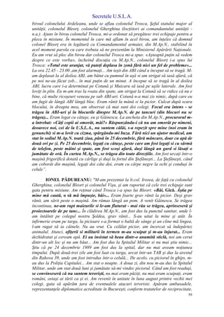 Secretele U.S.L.A.
59
biroul colonelului Ardeleanu, unde se aflau colonelul Trosca, Şeful statului major al
unităţii, colonelul Bleorţ, colonelul Gherghina (locţiitori ai comandantului unităţii -
n.a.). Ajuns în birou colonelul Trosca, mi-a ordonat să pregătesc trei echipaje pentru a
pleca în misiune. În momentul în care mă aflam în acel birou, am înţeles că domnul
colonel Bleorţ era în legătură cu Comandamentul armatei, din M.Ap.N., stabilind în
acel moment parola cu care trebuia să ne prezentăm la Ministerul Apărării Naţionale.
Eu am vrut să plec din birou dar colonelul Trosca mi-a spus: «Aşteaptă puţin să vedem
despre ce este vorba», încheind discuţia cu M.Ap.N., colonelul Bleorţ i-a spus lui
Trosca: «Totul este aranjat, vă puteţi deplasa în zonă fără nici un fel de probleme»...
La ora 22.45 - 23.00 ,am fost alarmaţi... Am ieşit din ABI când a început să se tragă. M-
am deplasat la al doilea ABI, am bătut cu pumnul în uşă si am strigat să iasă afară, că
pe noi ne-au făcut zob... în mai puţin de un minut. A început să se tragă în al doilea
ABI, lucru care i-a determinat pe Cotună şi Muicaru să iasă pe uşile laterale. Am fost
loviţi în plin. Eu m-am tras la roata din spate, am strigat la Cotună să se ridice că nu e
bine, că multe ricoşeuri veneau pe sub ABI-uri. Cotună n-a mai zis nimic, după care eu
am fugit de lângă ABI lângă bloc. Eram rănit la mână si la picior. Culcat după scara
blocului, în dreapta mea, am observat că mai sunt doi colegi. Focul era intens - se
trăgea în ABI-uri şi în blocurile dinspre M.Ap.N. de pe tancuri (din blocuri nu se
trăgea)... Eram legat cu cătuşe, eu şi Găinescu. La ancheta din M.Ap.N., procurorul m-
a întrebat: «Câţi copii ai omorât, măi?» Răspunzându-i că nu am omorât pe nimeni,
deoarece noi, cei de la U.S.L.A., nu suntem călăi, s-a repezit spre mine (noi eram în
genunchi) si m-a lovit cu cizma, spărgându-mi buza. Fără nici un ajutor medical, am
stat în sediul M.Ap.N. toată ziua, până în 25 decembrie, fără mâncare, doar cu apă de
două ori pe zi. Pe 25 decembrie, legaţi cu cătuşe, peste care am fost legaţi si cu sârmă
de telefon, peste mâini şi spate, am fost scoşi afară, duşi lângă un gard si lăsaţi o
jumătate de oră. În curtea M.Ap.N., se trăgea din toate direcţiile. Am fost urcaţi într-o
maşină frigorifică dotată cu cârlige şi duşi la fortul din Ştefăneşti... La Ştefăneşti, când
am coborât din maşină, legaţi doi câte doi, eram cu cârpe negre la ochi şi conduşi în
celule”.
IONEL PĂDUREANU: "M-am prezentat la lt.col. Irosea, de faţă cu colonelul
Gherghina, colonelul Bleort şi colonelul Vişu, şi am raportat că cele trei echipaje sunt
gata pentru misiune. Am reţinut când Trosca i-a spus lui Bleort: «Băi, Gică. Ăştia pe
mine mă caută, o să mă împuşte, băi»... Eram foarte grav rănit la picior. Deşi grav
rănit, am sărit peste o maşină. Am rămas lângă un pom. A venit Găinescu. Se trăgea
încontinuu, ne-am rupt maieurile si le-am fluturat - mai rău se trăgea, aprinseseră şi
proiectoarele de pe tanc... În clădirea M.Ap.N., am fost dus la punctul sanitar, unde l-
am întâlnit pe colegul nostru Şoldea, grav rănit... S-au uitat la mine şi atât. În
infirmerie eram pe targa, la picioare s-a format o baltă de sânge şi un cîine mă lingea,
l-am rugat să ia câinele. Nu au vrut. Cu celălat picior, am încercat să îndepărtez
animalul. Atunci, ofiţerii si militarii în termen m-au scuipat şi m-au înjurat... Eram
dezhidratat şi ceream apă. Ei au insistat să beau dintr-o anumită sticlă, noi am cerut
dintr-un alt loc şi nu am băut... Am fost dus la Spitalul Militar si nu mai ştiu nimic...
Ştiu că pe 24 decembrie 1989 am fost dus la spital, dar nu mai aveam noţiunea
timpului. După două-trei zile am fost luat cu targa, urcat într-un TAB şi dus la arestul
din Rahova 39, unde am fost introdus într-o celulă... De acolo, cu piciorul în ghips, m-
au dus la Poliţia Capitalei... Am stat o noapte. A doua zi, din nou m-au dus la Spitalul
Militar, unde am stat două luni şi jumătate să-mi vindec piciorul. Când am fost readuşi,
se convinseseră că nu suntem terorişti, nu mai eram păziţi, nu mai eram scuipaţi, eram
români, ostaşi ai tării ca şi ei. Am revenit în unitate în luna august printre vechii mei
colegi, gata să apărăm ţara de eventualele atacuri teroriste. Apăram ambasadele,
reprezentanţele diplomatice acreditate în Bucureşti, conform tratatelor de reciprocitate,
 