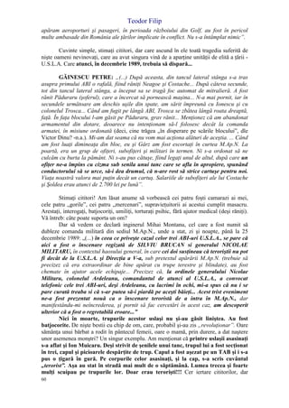 Teodor Filip
60
apăram aeroporturi şi pasageri, în perioada războiului din Golf, au fost în pericol
multe ambasade din România ale ţărilor implicate în conflict. Nu s-a întâmplat nimic”.
Cuvinte simple, stimaţi cititori, dar care ascund în ele toată tragedia suferită de
nişte oameni nevinovaţi, care au avut singura vină de a aparţine unităţii de elită a ţării -
U.S.L.A. Care atunci, în decembrie 1989, trebuia să dispară...
GĂINESCU PETRE: „(...) După aceasta, din tancul lateral stânga s-a tras
asupra primului ABI o rafală, fiind răniţi Neagoe şi Costache... După câteva secunde,
tot din tancul lateral stânga, a început sa se tragă foc automat de mitralieră. A fost
rănit Păduraru (şoferul), care a încercat să pornească maşina... N-a mai pornit, iar în
secundele următoare am deschis uşile din spate, am sărit împreună cu Ionescu şi cu
colonelul Trosca... Când am fugit pe lângă ABI, Trosca se zbătea lângă roata dreaptă,
faţă. În faţa blocului l-am găsit pe Păduraru, grav rănit... Menţionez că am abandonat
armamentul din dotare, deoarece nu intenţionam să-l folosesc decât la comanda
armatei, în misiune ordonată (deci, cine trăgea „în disperare pe scările blocului”, dle
Victor Dinu? -n.a.). Mi-am dat seama că nu vom mai acţiona alături de aceştia. ... Când
am fost luaţi dimineaţa din bloc, eu şi Gârz am fost escortaţi în curtea M.Ap.N. La
poartă, era un grup de ofiţeri, subofiţeri şi militari în termen. Ni s-a ordonat să ne
culcăm cu burta la pământ. Ni s-au pus cătuşe, fiind legaţi unul de altul, după care un
ofiţer ne-a împins cu cizma sub senila unui tanc care se afla în apropiere, spunând
conductorului să se urce, să-i dea drumul, că n-are rost să strice cartuşe pentru noi.
Viaţa noastră valora mai puţin decât un cartuş. Salariile de subofiţeri ale lui Costache
şi Şoldea erau atunci de 2.700 lei pe lună”.
Stimaţi cititori! Am lăsat anume să vorbească cei patru foşti camarazi ai mei,
cele patru „gorile”, cei patru „mercenari”, supravieţuitorii ai acestui cumplit masacru.
Arestaţi, interogaţi, batjocoriţi, umiliţi, torturaţi psihic, fără ajutor medical (deşi răniţi).
Vă întreb: câte poate suporta un om?
Dar să vedem ce declară inginerul Mihai Montanu, cel care a fost numit să
dubleze comanda militară din sediul M.Ap.N., unde a stat, zi şi noapte, până la 25
decembrie 1989: „(...) în ceea ce priveşte cazul celor trei ABI-uri U.S.L.A., se pare că
aici a fost o înscenare regizată de SILVIU BRUCAN si generalul NICOLAE
MILITARU, în contextul haosului general, în care cei doi susţineau că teroriştii nu pot
fi decât de la U.S.L.A. şi Direcţia a V-a, sub pretextul apărării M.Ap.N. (trebuie să
precizez că era extraordinar de bine apărat cu trupe terestre şi blindate), au fost
chemate în ajutor acele echipaje... Precizez că, la ordinele generalului Nicolae
Militaru, colonelul Ardeleanu, comandantul de atunci al U.S.L.A., a convocat
telefonic cele trei ABI-uri, deşi Ardeleanu, cu lacrimi în ochi, mi-a spus că nu i se
pare curată treaba si că s-ar putea să-i piardă pe aceşti băieţi... Acest trist eveniment
ne-a fost prezentat nouă ca o înscenare teroristă de a intra în M.Ap.N., dar
manifestându-mi neîncrederea, şi pornit să fac cercetări în acest caz, am descoperit
ulterior că a fost o regretabilă eroare...”
Nici în moarte, trupurile acestor uslaşi nu şi-au găsit liniştea. Au fost
batjocorite. De nişte bestii cu chip de om, care, probabil şi-au zis „revoluţionar”. Oare
sămânţa unui bărbat a rodit în pântecul femeii, oare o mamă, prin durere, a dat naştere
unor asemenea monştri? Un singur exemplu. Am menţionat că printre uslaşii asasinaţi
s-a aflat şi Ion Muicaru. Deşi strivit de şenilele unui tanc, trupul lui a fost secţionat
în trei, capul şi picioarele despărţite de trup. Capul a fost aşezat pe un TAB şi i s-a
pus o ţigară în gură. Pe corpurile celor asasinaţi, şi la cap, s-a scris cuvântul
„terorist”. Aşa au stat în stradă mai mult de o săptămână. Lumea trecea şi foarte
mulţi scuipau pe trupurile lor. Doar erau terorişti!!! Cer iertare cititorilor, dar
 