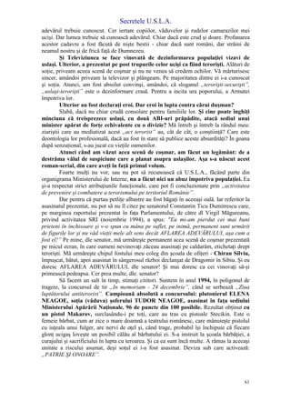 Secretele U.S.L.A.
61
adevărul trebuie cunoscut. Cer iertare copiilor, văduvelor şi rudelor camarazilor mei
ucişi. Dar lumea trebuie să cunoască adevărul. Chiar dacă este crud şi doare. Profanarea
acestor cadavre a fost făcută de nişte bestii - chiar dacă sunt români, dar străini de
neamul nostru şi de frică faţă de Dumnezeu.
Şi Televiziunea se face vinovată de dezinformarea populaţiei vizavi de
uslaşi. Ulterior, a prezentat pe post trupurile celor ucişi ca fiind terorişti. Alături de
soţie, priveam aceea scenă de coşmar şi nu ne venea să credem ochilor. Vă mărturisesc
sincer, amândoi priveam la televizor şi plângeam. Pe majoritatea dintre ei i-a cunoscut
şi soţia. Atunci, am fost absolut convinşi, amândoi, că sloganul „terorişti-securişti”,
„uslaşi-terorişti” este o dezinformare crasă. Pentru a incita ura poporului, a Armatei
împotriva lor.
Ulterior au fost declaraţi eroi. Dar eroi în lupta contra cărui duşman?
Slabă, dacă nu chiar crudă consolare pentru familiile lor. Şi cine poate înghiţi
minciuna că treisprezece uslaşi, cu două ABI-uri prăpădite, atacă sediul unui
minister apărat de forţe echivalente cu o divizie? Mă întreb şi întreb la rândul meu:
ziariştii care au mediatizat acest „act terorist” au, cât de cât, o conştiinţă? Care este
deontologia lor profesională, dacă au fost în stare să publice aceste absurdităţi? În goana
după senzaţional, s-au jucat cu vieţile oamenilor.
Atunci când am văzut acea scenă de coşmar, am făcut un legământ: de a
destrăma vălul de suspiciune care a planat asupra uslaşilor. Aşa s-a născut acest
roman-serial, din care aveţi în faţă primul volum.
Foarte mulţi nu vor, sau nu pot să recunoască că U.S.L.A., făcând parte din
organigrama Ministerului de Interne, nu a făcut nici un abuz împotriva populaţiei. Ea
şi-a respectat strict atribuţiunile funcţionale, care pot fi concluzionate prin „activitatea
de prevenire şi combatere a terorismului pe teritoriul Românie”.
Dar pentru că purtau petliţe albastre au fost băgaţi în aceeaşi oală. Iar referitor la
asasinatul prezentat, nu pot să nu îl citez pe senatorul Constantin Ticu Dumitrescu care,
pe marginea raportului prezentat în faţa Parlamentului, de către dl Virgil Măgureanu,
privind activitatea SRI (noiembrie 1994), a spus: "Eu mi-am pierdut cei mai buni
prieteni în închisoare şi v-o spun cu mâna pe suflet, pe inimă, permanent sunt urmărit
de figurile lor şi nu văd vieţii mele alt sens decât AFLAREA ADEVĂRULUI, aşa cum a
fost el!” Pe mine, dle senator, mă urmăreşte permanent acea scenă de coşmar prezentată
pe micul ecran, în care oameni nevinovaţi zăceau asasinaţi pe caldarâm, etichetaţi drept
terorişti. Mă urmăreşte chipul fostului meu coleg din şcoala de ofiţeri - Chiran Silviu,
împuşcat, bătut, apoi asasinat în sângerosul război declanşat de Dragomir în Sibiu. Şi eu
doresc AFLAREA ADEVĂRULUI, dle senator! Şi mai doresc ca cei vinovaţi să-şi
primească pedeapsa. Cer prea multe, dle. senator?
Să facem un salt în timp, stimaţi cititori. Suntem în anul 1994, în poligonul de
tragere, la concursul de tir „In memoriam - 24 decembrie”, când se serbează „Ziua
luptătorului antiterorist”. Campioană absolută a concursului: plutonierul ELENA
NEAGOE, soţia (văduva) şoferului TUDOR NEAGOE, asasinat în faţa sediului
Ministerului Apărării Naţionale. 96 de puncte din 100 posibile. Rezultat obţinut cu
un pistol Makarov, surclasându-i pe toţi, care au tras cu pistoale Stecikin. Este o
femeie bărbat, cum ar zice o mare doamnă a teatrului românesc, care mânuieşte pistolul
cu iuţeala unui fulger, are nervi de oţel şi, când trage, probabil îşi închipuie că fiecare
glonţ ucigaş loveşte un posibil călău al bărbatului ei. S-a instruit la şcoala bărbăţiei, a
curajului şi sacrificiului în lupta cu teroarea. Şi ca ea sunt încă multe. A rămas la aceeaşi
unitate a riscului asumat, deşi soţul ei i-a fost asasinat. Deviza sub care activează:
„PATRIE ŞI ONOARE”.
 