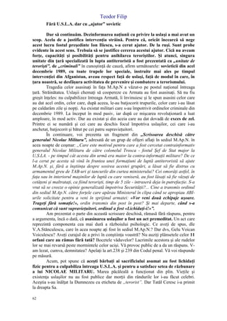 Teodor Filip
62
Fără U.S.L.A. dar cu „ajutor” sovietic
Dar să continuăm. Dezinformarea naţiunii cu privire la uslaşi a mai avut un
scop. Acela de a justifica intervenţia străină. Pentru că, oricât încearcă să nege
acest lucru fostul preşedinte Ion Iliescu, s-a cerut ajutor. De la ruşi. Sunt probe
evidente în acest sens. Trebuia să se justifice cererea acestui ajutor. Cică nu aveam
forţe, capacităţi şi posibilităţi pentru anihilarea teroriştilor. Şi atunci, singura
unitate din ţară specializată în lupta antiteroristă a fost prezentată ca „unitate de
terorişti”, de „criminali” în cunoştinţă de cauză, afirm următoarele: sovieticii din acel
decembrie 1989, cu toate trupele lor speciale, instruite mai ales pe timpul
intervenţiei din Afganistan, aveau respect faţă de uslaşi, faţă de modul în care, în
ţara noastră, se desfăşura activitatea de prevenire şi combatere a terorismului.
Tragedia celor asasinaţi în faţa M.Ap.N a văzut-o pe postul naţional întreaga
ţară. Străinătatea. Uslaşii chemaţi să coopereze cu Armata au fost asasinaţi. Să nu fiu
greşit înţeles: nu culpabilizez întreaga Armată, îi învinuiesc şi le spun asasini celor care
au dat acel ordin, celor care, după aceea, le-au batjocorit trupurile, celor care i-au lăsat
pe caldarâm zile şi nopţi. Au existat militari care s-au împotrivit ordinelor criminale din
decembrie 1989. La început în mod pasiv, iar după ce mişcarea revoluţionară a luat
amploare, în mod activ. Dar au existat şi din aceia care au dat dovadă de exces de zel.
Printre ei se numără şi cei care au deschis focul împotriva uslaşilor, cei care i-au
anchetat, batjocorit şi bătut pe cei patru supravieţuitori.
În continuare, voi prezenta un fragment din „Scrisoarea deschisă către
generalul Nicolae Militaru”, adresată de un grup de ofiţeri aflaţi în sediul M.Ap.N. în
acea noapte de coşmar: „Care este motivul pentru care a fost cercetat contrainformativ
generalul Nicolae Militaru de către colonelul Trosca - fostul Şef de Stat major la
U,S.LA. - pe timpul cât acesta din urmă era maior la contra-informaţii militare? De ce
l-a cerut pe acesta să vină în fruntea unei formaţiuni de luptă antiteroristă să ajute
M.Ap.N. şi, fără a înştiinţa despre sosirea acestei grupări, a lăsat să fie distrus cu
armamentul greu de TAB-uri şi tancurile din curtea ministerului? Cei omorâţi astfel, în
faţa sau în interiorul maşinilor de luptă cu care veniseră, au fost lăsaţi să fie văzuţi de
cetăţeni şi maltrataţi, ca fiind terorişti, timp de 5 zile - intraseră deja în putrefacţie. S-a
vrut să se creeze o opinie generalizată împotriva Securităţii?... Cine a transmis ordinul
din sediul M.Ap.N. către forţele care apărau Ministerul în clipa când se apropiau ABI-
urile solicitate pentru a veni în sprijinul armatei: «Vor veni două echipaje uşoare.
Trageţi fără somaţie!», ordin transmis din post în post? Şi mai departe, când s-a
comunicat că sunt supravieţuitori, ordinul a fost «Lichidaţi-i!»”.
Am prezentat o parte din această scrisoare deschisă, rămasă fără răspuns, pentru
a argumenta, încă o dată, că asasinarea uslaşilor a fost un act premeditat. Un act care
reprezintă componenta cea mai dură a războiului psihologic. Ce aveţi de spus, dle
V.A.Stănculescu, care în acea noapte aţi fost în sediul M.Ap.N.? Dar dvs, Gelu Voican
Voiculescu? Aveţi curajul de a privi în conştiinţa voastră? Nu auziţi plânsetele celor 11
orfani care au rămas fără tată? Bocetele văduvelor? Lacrimile acestora şi ale rudelor
lor se mai revarsă peste mormintele celor ucişi. Vă provoc public de a da un răspuns. V-
am lezat, cumva, demnitatea? Apelaţi la art.238 şi 239 din Codul penal. Vă voi răspunde
pe măsură.
Acum, pot spune că aceşti bărbaţi ai sacrificiului asumat au fost lichidaţi
fizic pentru a culpabiliza întreaga U.S.L.A. şi pentru a satisface setea de răzbunare
a lui NICOLAE MILITARU. Marea păcăleală a funcţionat din plin. Vieţile şi
existenţa uslaşilor nu au fost publice dar morţii din rândurile lor i-au făcut celebri.
Aceştia s-au înălţat la Dumnezeu cu eticheta de „terorist”. Dar Tatăl Ceresc i-a primit
la dreapta Sa.
 