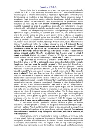 Secretele U.S.L.A.
63
Acum trebuie luat în considerare şocul care s-a repercutat asupra psihicului
cadrelor din U.S.L.A. când au aflat de acest odios masacru. O parte din ei îşi continuau
misiunile: paza şi apărarea ambasadelor, a reşedinţelor diplomaţilor. Serviciul Special
de Intervenţie era pregătit de a face faţă oricărei situaţii. Aceste misiuni nu puteau fi
abandonate, însă răspunderea pentru misiunile încredinţate, înaltul profesionalism,
patriotismul (aoleu!, vor exclama unii, citind aceste rânduri), da, patriotismul, au fost
mai presus de orice. Deşi au văzut că sunt abandonaţi, prezentaţi în continuare ca
terorişti, camarazii lor ucişi, şi-au continuat misiunile. Unii cu lacrimi în ochi, unii
neliniştiţi, alţii cu frică faţă de vieţile lor sau încrâncenaţi. Dar şi-au continuat misiunile.
Domnilor care aţi organizat şi condus acest război psihologic împotriva Unităţii
Speciale de Luptă Antiteroristă, vă vorbeşte, prin scrisul său, unul dintre cei care au
activat în această unitate de elită, şi care, printre altele, a răspuns de pregătirea
antiteroristă a cadrelor. Această unitate era comandată de ofiţeri cu o înaltă ţinută
morală şi patriotică, cu dragoste şi încredere faţă de subordonaţi. Iar aceştia, la rândul
lor, aveau o înaltă calificare militară, specialişti de înaltă clasă, spuma Ministerului de
Interne. Toţi echilibraţi psihic. Nu v-aţi pus întrebarea: ce s-ar fi întâmplat dacă şi-
ar fi pierdut cumpătul şi ar fi reacţionat pentru a-şi răzbuna camarazii? Atunci,
Dumnezeu cu mila Sa faţă de voi toţi! Numai micile comandouri ale Serviciului
Special de Intervenţie ar fi distrus întreaga Televiziune - de unde se dezinforma o
naţiune întreagă -, sediul M.Ap.N. - oricâte forţe l-ar fi apărat -, iar voi toţi aţi fi
trecut în nefiinţă. Credeţi că exagerez? Categoric NU! Dar au reacţionat cum am
descris mai sus, cum ştie acum o ţară întreagă. CINSTE VOUĂ, USLAŞI !
După ce nucleul de coordonare şi comandă - Statul Major - este decapitat,
deosebit de cinic şi perfid se acţionează asupra comandantului unităţii, colonelul
Ardeleanu (ulterior, mort în condiţii suspecte). Când generalul Stănculescu a
confirmat că forţele armate au deschis focul asupra uslaşilor, plângând, colonelul
Ardeleanu se adresează generalului Militaru: „Ce aţi făcut tovarăşe general, mi-aţi
omorât oamenii?”, la care acesta îi serveşte o replică cinică: „Ce să-i faci colonele,
aşa e la război”. Deci, Moş Teacă se juca „de-a războiul”... După care, i se cere să
treacă în antecameră şi să constate personal că subordonaţii săi au tras primii, fapt
pentru care s-a deschis focul asupra lor şi au fost ucişi, iar cei rămaşi în viaţă capturaţi.
Pe cine vede în antecameră colonelul Ardeleanu? Pe Şoldea Ştefan, unul dintre cei patru
supravieţuitori. Acesta, văzându-şi comandantul, izbucneşte în plâns şi printre hohote îi
spune: „S-a tras în noi, tovarăşe comandant”. Dar halul în care era „uslaşul-terorist”
merită subliniat, chiar dacă cei din Armată se vor supăra. Repet, cum am subliniat de
mai multe ori: nu culpabilizez Armata în totalitatea ei, ci numai pe cei care se fac
vinovaţi de crimă, de tratament inuman şi barbar aplicat. Plin de sânge, doar cu un
maieu zdrenţuit pe el, cu gloanţe în trup - unul chiar la gât -, legat cu o frânghie peste
corp şi mâini, uslaşul Şoldea îşi privea comandantul şi plângea. A făcut numai o
constatare: „S-a tras în noi, tovarăşe comandant”. Atât! Şi plângea mai departe.
Colonelul Ardeleanu a cerut să i se acorde urgent primul ajutor. Cerere refuzată!!
În antecameră biroului generalului Nicolae Militaru a plâns un luptător
antiterorist. Un tânăr pregătit să înfrunte cel mai perfid duşman al contemporaneităţii -
teroristul - a plâns. Prin el, au lăcrimat toţi uslaşii. În acea antecameră, a curs potop de
lacrimi. Iar colonelul Ardeleanu a fost supus la cele mai grele încercări. Prin acţiunea
de dezinformare, numele de uslaş, de luptător antiterorist, unitatea în totalitate, au
fost compromise.
Stimaţi cititori, autorul a văzut multe în cariera sa militară. A trecut, de multe
ori, prin situaţii limită. A văzut creieri împroşcaţi, a răbdat de foame şi a suportat toate
intemperiile alături de militari în termen, de camarazi de armă, dar se simte neputincios
în descrierea unor asemenea scene. Nu reuşeşte în nici un chip să facă imaginile să
curgă. Stau doar încremenite şi gem. Cuvintele nu-l ajută, aşa că lasă la latitudinea ta,
 